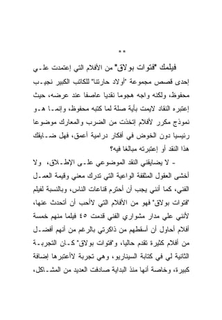 ‫**‬
‫ﻓﻴﻠﻤﻙ "ﻓﺘﻭﺍﺕ ﺒﻭﻻﻕ" ﻤﻥ ﺍﻷﻓﻼﻡ ﺍﻟﺘﻲ ﺇﻋﺘﻤﺩﺕ ﻋﻠـﻲ‬
‫ﺇﺤﺩﻯ ﻗﺼﺹ ﻤﺠﻤﻭﻋﺔ "ﺃﻭﻻﺩ ﺤﺎﺭﺘﻨﺎ" ﻟﻠﻜﺎﺘﺏ ﺍﻟﻜﺒﻴﺭ ﻨﺠﻴـﺏ‬
‫ﻤﺤﻔﻭﻅ، ﻭﻟﻜﻨﻪ ﻭﺍﺠﻪ ﻫﺠﻭﻤﺎ ﻨﻘﺩﻴﺎ ﻋﺎﺼﻔﺎ ﻋﻨﺩ ﻋﺭﻀﻪ، ﺤﻴﺙ‬
‫ﺇﻋﺘﺒﺭﻩ ﺍﻟﻨﻘﺎﺩ ﻻﻴﻤﺕ ﺒﺄﻴﺔ ﺼﻠﺔ ﻟﻤﺎ ﻜﺘﺒﻪ ﻤﺤﻔﻭﻅ، ﻭﺇﻨﻤـﺎ ﻫـﻭ‬
‫ﻨﻤﻭﺫﺝ ﻤﻜﺭﺭ ﻷﻓﻼﻡ ﺇﺘﺨﺫﺕ ﻤﻥ ﺍﻟﻀﺭﺏ ﻭﺍﻟﻤﻌﺎﺭﻙ ﻤﻭﻀﻭﻋﺎ‬
‫ﺭﺌﻴﺴﻴﺎ ﺩﻭﻥ ﺍﻟﺨﻭﺽ ﻓﻲ ﺃﻓﻜﺎﺭ ﺩﺭﺍﻤﻴﺔ ﺃﻋﻤﻕ، ﻓﻬل ﻀـﺎﻴﻘﻙ‬
                            ‫ﻫﺫﺍ ﺍﻟﻨﻘﺩ ﺃﻭ ﺇﻋﺘﺒﺭﺘﻪ ﻤﺒﺎﻟﻐﺎ ﻓﻴﻪ؟‬
‫- ﻻ ﻴﻀﺎﻴﻘﻨﻲ ﺍﻟﻨﻘﺩ ﺍﻟﻤﻭﻀﻭﻋﻲ ﻋﻠـﻰ ﺍﻹﻁـﻼﻕ، ﻭﻻ‬
‫ﺃﺨﺸﻰ ﺍﻟﻌﻘﻭل ﺍﻟﻤﺜﻘﻔﺔ ﺍﻟﻭﺍﻋﻴﺔ ﺍﻟﺘﻲ ﺘﺩﺭﻙ ﻤﻌﻨﻲ ﻭﻗﻴﻤﺔ ﺍﻟﻌﻤـل‬
‫ﺍﻟﻔﻨﻲ، ﻜﻤﺎ ﺃﻨﻨﻲ ﻴﺠﺏ ﺃﻥ ﺃﺤﺘﺭﻡ ﻗﻨﺎﻋﺎﺕ ﺍﻟﻨﺎﺱ، ﻭﺒﺎﻟﻨﺴﺒﺔ ﻟﻔﻴﻠﻡ‬
‫"ﻓﺘﻭﺍﺕ ﺒﻭﻻﻕ" ﻓﻬﻭ ﻤﻥ ﺍﻷﻓﻼﻡ ﺍﻟﺘﻲ ﻻﺃﺤﺏ ﺃﻥ ﺃﺘﺤﺩﺙ ﻋﻨﻬﺎ،‬
‫ﻷﻨﻨﻲ ﻋﻠﻲ ﻤﺩﺍﺭ ﻤﺸﻭﺍﺭﻱ ﺍﻟﻔﻨﻲ ﻗﺩﻤﺕ ٥٤ ﻓﻴﻠﻤﺎ ﻤﻨﻬﻡ ﺨﻤﺴﺔ‬
‫ﺃﻓﻼﻡ ﺃﺤﺎﻭل ﺃﻥ ﺃﺴﻘﻁﻬﻡ ﻤﻥ ﺫﺍﻜﺭﺘﻲ ﺒﺎﻟﺭﻏﻡ ﻤﻥ ﺃﻨﻬﻡ ﺃﻓﻀـل‬
‫ﻤﻥ ﺃﻓﻼﻡ ﻜﺜﻴﺭﺓ ﺘﻘﺩﻡ ﺤﺎﻟﻴﺎ، ﻭ"ﻓﺘﻭﺍﺕ ﺒﻭﻻﻕ" ﻜـﺎﻥ ﺍﻟﺘﺠﺭﺒـﺔ‬
‫ﺍﻟﺜﺎﻨﻴﺔ ﻟﻲ ﻓﻲ ﻜﺘﺎﺒﺔ ﺍﻟﺴﻴﻨﺎﺭﻴﻭ، ﻭﻫﻲ ﺘﺠﺭﺒﺔ ﻻﺃﻋﺘﺒﺭﻫﺎ ﺇﻀﺎﻓﺔ‬
‫ﻜﺒﻴﺭﺓ، ﻭﺨﺎﺼﺔ ﺃﻨﻬﺎ ﻤﻨﺫ ﺍﻟﺒﺩﺍﻴﺔ ﺼﺎﺩﻓﺕ ﺍﻟﻌﺩﻴﺩ ﻤﻥ ﺍﻟﻤﺸـﺎﻜل،‬
 