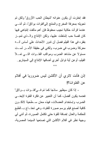 ‫ﻓﻘﺩ ﺇﺨﺘﺭﺕ ﺃﻥ ﻴﻜﻭﻥ ﻋﻨﻭﺍﻨﻪ "ﺸﻴﻁﺎﻥ ﺍﻟﺤﺏ ﺍﻷﺯﺭﻕ" ﻭﻟﻜﻥ ﺘﻡ‬
‫ﺘﺤﻭﻴﻠﻪ ﺒﻤﻌﺭﻓﺔ ﺍﻟﻤﺨﺭﺝ ﻭﺍﻟﻤﻨﺘﺞ ﺇﻟﻲ"ﻓﺘﻭﺍﺕ ﺒﻭﻻﻕ"، ﺜﻡ ﺃﻨﻨـﻲ‬
‫ﻋﻨﺩﻤﺎ ﻗﺭﺃﺕ ﺤﻜﺎﻴﺔ ﻨﺠﻴﺏ ﻤﺤﻔﻭﻅ ﻓﺈﻥ ﺃﻫﻡ ﻤﺎﻟﻔﺕ ﺇﻨﺘﺒﺎﻫﻲ ﻓﻴﻬﺎ‬
‫ﻜﺎﻥ ﻗﺼﺔ ﺤﺏ ﺇﺸﺘﻐﻠﺕ ﻋﻠﻴﻬﺎ، ﻭﻟﻜﻥ ﺍﻹﻨﺘﺎﺝ ﻭﺍﻟـﺫﻱ ﺘﻤﻴـﺯ‬
‫ﺒﻔﻘﺭﻩ ﻓﻲ ﻫﺫﺍ ﺍﻟﻔﻴﻠﻡ ﻓﻀل ﺃﻥ ﺘﺩﻭﺭ ﺍﻷﺤﺩﺍﺙ ﻋﻠﻲ ﺃﺴﺎﺱ ﺃﻨـﻪ‬
‫ﻤﻌﺭﻜﺔ ﻭﻀﺭﺏ ﻓﻲ ﻀﺭﺏ، ﻭﻟﻜﻨﻲ ﻓﻲ ﺤﻘﻴﻘﺔ ﺍﻷﻤـﺭ ﻟﺴـﺕ‬
‫ﻤﺴﺌﻭﻻ ﻋﻥ ﻤﺸﺎﻫﺩ ﺍﻟﻀﺭﺏ ﻭﻤﻭﺍﻜﺏ ﺍﻟﻔﺘـﻭﺍﺕ ﺍﻟﺘـﻲ ﺘﻤـﻸ‬
 ‫ﺍﻟﻔﻴﻠﻡ، ﺃﻭﻋﻥ ﺃﻴﺔ ﺘﻭﺍﺒل ﺃﺨﺭﻱ ﺃﻀﺎﻓﻬﺎ ﺍﻹﻨﺘﺎﺝ ﺇﻟﻲ ﺍﻟﺴﻴﻨﺎﺭﻴﻭ.‬
                              ‫**‬

‫ﺇﺫﻥ ﻓﺄﻨﺕ ﻻﺘﺭﻱ ﺃﻥ ﺍﻷﻜﺸﻥ ﻟﻴﺱ ﻀﺭﻭﺭﻴﺎ ﻓﻲ ﺃﻓﻼﻡ‬
                                         ‫ﻋﻥ ﺍﻟﻔﺘﻭﺍﺕ؟!‬
‫- ﺇﺫﺍ ﻜﺎﻥ ﺴﻴﻅﻬﺭ ﺴﺎﺫﺠﺎ ﻜﻤﺎ ﺘﻡ ﻓـﻲ"ﻓﺘـﻭﺍﺕ ﺒـﻭﻻﻕ"‬
‫ﻓﻌﺩﻤﻪ ﻴﻜﻭﻥ ﺃﻓﻀل، ﻜﻤﺎ ﺃﻥ ﺍﻟﺘﻌﺒﻴﺭ ﻋﻥ ﻓﻜﺭﺓ ﺍﻟﻔﺘﻭﺓ ﻻﻴﻌﻨـﻲ‬
‫ﺍﻟﻀﺭﺏ ﻭﺇﺴﺘﺨﺩﺍﻡ ﺍﻟﻌﻀﻼﺕ، ﻓﻬﺫﻩ ﻤﻌﺎﻥ ﺴـﻁﺤﻴﺔ ﻻﺘﻜـﻭﻥ‬
‫ﻜﺎﻓﻴﺔ ﻟﺼﻨﻊ ﻓﻴﻠﻡ ﻴﺭﺴﻡ ﺼﻭﺭﺓ ﻟﻠﻔﺘﻭﺓ، ﻭﻫﻲ ﺘﺤﺘـﺎﺝ ﺒـﺎﻟﻁﺒﻊ‬
‫ﻟﻠﺤﻜﻤﺔ ﻭﺍﻟﻌﺩل ﺇﻀﺎﻓﺔ ﻟﻠﻘﻭﺓ ﺤﺘﻲ ﺘﻜﺘﻤل ﺍﻟﺼﻭﺭﺓ، ﺜﻡ ﺃﻨﻨﻲ ﻟﻲ‬
‫ﻭﺠﻬﺔ ﻨﻅﺭ ﻓﻲ ﺃﻓﻼﻡ ﺍﻷﻜﺸﻥ ﺍﻟﺘﻲ ﺘﺼﻨﻌﻬﺎ ﺍﻟﺴﻴﻨﻤﺎ ﺍﻟﻤﺼﺭﻴﺔ،‬
 