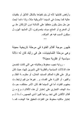 ‫ﻭﺃﺭﻓﺽ ﻜﺘﺎﺒﺘﻬﺎ ﻷﻨﻪ ﻟﻥ ﻴﺘﻡ ﺘﻨﻔﻴﺫﻫﺎ ﺒﺎﻟﺸﻜل ﺍﻟﻼﺌﻕ ﺃﻭ ﺒﺘﻘﻨﻴﺎﺕ‬
‫ﻋﺎﻟﻴﺔ ﻜﻤﺎ ﻴﺤﺩﺙ ﻓﻲ ﺍﻟﺴﻴﻨﻤﺎ ﺍﻷﻤﺭﻴﻜﻴﺔ ﻤﺜﻼ، ﻭﻟﺫﺍ ﺩﺍﺌﻤﺎ ﺃﺒﺤﺙ‬
‫ﻋﻥ ﺤل ﺒﺩﻴل ﻴﻜﻭﻥ ﻤﻨﻁﻘﻴﺎ ﻋﻠﻲ ﺍﻟﺸﺎﺸﺔ ﺩﻭﻥ ﺍﻹﺭﺘﻜﺎﻥ ﻋﻠـﻲ‬
‫ﺃﻥ ﺍﻟﻤﺨﺭﺝ ﺃﻭ ﺍﻟﻤﻨﺘﺞ ﺴﻭﻑ ﻴﺘﺼﺭﻓﻭﻥ، ﻷﻥ ﺍﻟﻤﺸﻬﺩ ﺍﻟﻬﺯﻴـل‬
                            ‫ﺴﻴﻜﻭﻥ ﺍﻟﺴﺒﺏ ﻓﻴﻪ ﻫﻭ ﺍﻟﻤﺅﻟﻑ.‬
                              ‫**‬

‫ﻅﻬﻭﺭ ﻤﻭﺠﺔ ﺃﻓﻼﻡ ﺍﻟﻔﺘﻭﺓ ﻓﻲ ﻤﺭﺤﻠﺔ ﺘﺎﺭﻴﺨﻴﺔ ﻤﻌﻴﻨﺔ‬
‫ﻭﻫﻲ ﻤﺭﺤﻠﺔ ﺍﻟﺜﻤﺎﻨﻴﻨﻴﺎﺕ، ﻫل ﻓﻲ ﺭﺃﻴﻙ ﻜﺎﻥ ﻟﻪ ﺩﻻﻟﺔ‬
                             ‫ﺴﻴﺎﺴﻴﺔ ﺃﻭ ﻓﻜﺭﻴﺔ ﻤﻌﻴﻨﺔ؟‬
‫- ﺭﻭﺍﻴﺔ ﻨﺠﻴﺏ ﻤﺤﻔﻭﻅ ﻭﺤﻜﺎﻴﺎﺘﻪ ﻫﻲ ﺍﻟﺘﻲ ﻜﺎﻨﺕ ﺘﺘﻀﻤﻥ‬
‫ﻫﺫﻩ ﺍﻟﺩﻻﻻﺕ ﺍﻟﺴﻴﺎﺴﻴﺔ ﻭﺍﻟﻔﻜﺭﻴﺔ ﺍﻟﺘﻲ ﺘﺸﻴﺭﻴﻥ ﺇﻟﻴﻬﺎ، ﺤﻴﺙ ﻜﺎﻥ‬
‫ﻴﺭﻜﺯ ﻋﻠﻲ ﻓﻜﺭﺓ ﺍﻟﺤﺎﻜﻡ ﺍﻟﻤﺴﺘﺒﺩ ﺍﻟﻌﺎﺩل، ﺃﻭ ﻤﻘﺎﻭﻤـﺔ ﺍﻟﻅﻠـﻡ‬
‫ﻭﺍﻟﻘﻬﺭ، ﺃﻭ ﺍﻟﺜﻭﺭﺓ ﻋﻠﻲ ﺍﻟﻔﺴﺎﺩ، ﻭ.. ﻏﻴﺭﻫﺎ ﻤﻥ ﻗﻴﻡ ﺇﺭﺘﺒﻁـﺕ‬
‫ﺒﻤﻔﻬﻭﻡ ﺍﻟﻔﺘﻭﺓ، ﺃﻤﺎ ﻓﻲ ﺍﻟﺴﻴﻨﻤﺎ ﻓﻘﺩ ﻜﺎﻥ ﺍﻷﻤﺭ ﻤﺨﺘﻠﻑ، ﺤﻴـﺙ‬
‫ﺴﺎﺩ ﺍﻟﻬﺩﻑ ﺍﻟﺘﺠﺎﺭﻱ ﻋﻠﻲ ﺇﻋﺘﺒﺎﺭ ﺃﻥ ﻫﺫﻩ ﺍﻷﻓﻼﻡ ﻨـﻭﻉ ﻤـﻥ‬
‫ﺃﻓﻼﻡ ﺍﻷﻜﺸﻥ ﺍﻟﺘﻲ ﺘﺠﺩ ﺭﻭﺍﺠﺎ ﻜﺒﻴﺭﺍ ﻟﺩﻱ ﺍﻟﺠﻤﻬﻭﺭ، ﻟـﺫﺍ ﺘـﻡ‬
‫ﺇﺨﺘﻴﺎﺭ ﻤﺎﻜﺘﺒﻪ ﻤﺤﻔﻭﻅ ﻋﻥ ﺍﻟﻔﺘﻭﺍﺕ ﻟﺘﺤﻘﻴﻕ ﻫﺫﺍ ﺍﻟﻬﺩﻑ، ﻜﻤـﺎ‬
 