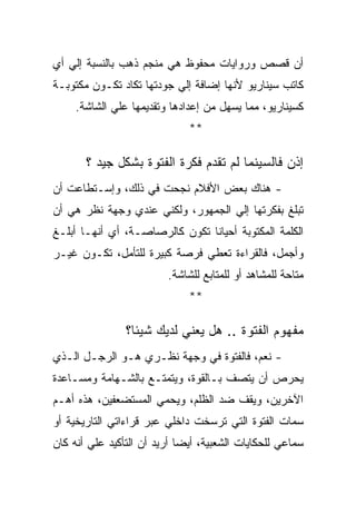 ‫ﺃﻥ ﻗﺼﺹ ﻭﺭﻭﺍﻴﺎﺕ ﻤﺤﻔﻭﻅ ﻫﻲ ﻤﻨﺠﻡ ﺫﻫﺏ ﺒﺎﻟﻨﺴﺒﺔ ﺇﻟﻲ ﺃﻱ‬
‫ﻜﺎﺘﺏ ﺴﻴﻨﺎﺭﻴﻭ ﻷﻨﻬﺎ ﺇﻀﺎﻓﺔ ﺇﻟﻲ ﺠﻭﺩﺘﻬﺎ ﺘﻜﺎﺩ ﺘﻜـﻭﻥ ﻤﻜﺘﻭﺒـﺔ‬
     ‫ﻜﺴﻴﻨﺎﺭﻴﻭ، ﻤﻤﺎ ﻴﺴﻬل ﻤﻥ ﺇﻋﺩﺍﺩﻫﺎ ﻭﺘﻘﺩﻴﻤﻬﺎ ﻋﻠﻲ ﺍﻟﺸﺎﺸﺔ.‬
                              ‫**‬

       ‫ﺇﺫﻥ ﻓﺎﻟﺴﻴﻨﻤﺎ ﻟﻡ ﺘﻘﺩﻡ ﻓﻜﺭﺓ ﺍﻟﻔﺘﻭﺓ ﺒﺸﻜل ﺠﻴﺩ ؟‬
‫- ﻫﻨﺎﻙ ﺒﻌﺽ ﺍﻷﻓﻼﻡ ﻨﺠﺤﺕ ﻓﻲ ﺫﻟﻙ، ﻭﺇﺴـﺘﻁﺎﻋﺕ ﺃﻥ‬
‫ﺘﺒﻠﻎ ﺒﻔﻜﺭﺘﻬﺎ ﺇﻟﻲ ﺍﻟﺠﻤﻬﻭﺭ، ﻭﻟﻜﻨﻲ ﻋﻨﺩﻱ ﻭﺠﻬﺔ ﻨﻅﺭ ﻫﻲ ﺃﻥ‬
‫ﺍﻟﻜﻠﻤﺔ ﺍﻟﻤﻜﺘﻭﺒﺔ ﺃﺤﻴﺎﻨﺎ ﺘﻜﻭﻥ ﻜﺎﻟﺭﺼﺎﺼـﺔ، ﺃﻱ ﺃﻨﻬـﺎ ﺃﺒﻠـﻎ‬
‫ﻭﺃﺠﻤل، ﻓﺎﻟﻘﺭﺍﺀﺓ ﺘﻌﻁﻲ ﻓﺭﺼﺔ ﻜﺒﻴﺭﺓ ﻟﻠﺘﺄﻤل، ﺘﻜـﻭﻥ ﻏﻴـﺭ‬
                         ‫ﻤﺘﺎﺤﺔ ﻟﻠﻤﺸﺎﻫﺩ ﺃﻭ ﻟﻠﻤﺘﺎﺒﻊ ﻟﻠﺸﺎﺸﺔ.‬
                              ‫**‬

                ‫ﻤﻔﻬﻭﻡ ﺍﻟﻔﺘﻭﺓ .. ﻫل ﻴﻌﻨﻲ ﻟﺩﻴﻙ ﺸﻴﺌﺎ؟‬
‫- ﻨﻌﻡ، ﻓﺎﻟﻔﺘﻭﺓ ﻓﻲ ﻭﺠﻬﺔ ﻨﻅـﺭﻱ ﻫـﻭ ﺍﻟﺭﺠـل ﺍﻟـﺫﻱ‬
‫ﻴﺤﺭﺹ ﺃﻥ ﻴﺘﺼﻑ ﺒـﺎﻟﻘﻭﺓ، ﻭﻴﺘﻤﺘـﻊ ﺒﺎﻟﺸـﻬﺎﻤﺔ ﻭﻤﺴـﺎﻋﺩﺓ‬
‫ﺍﻵﺨﺭﻴﻥ، ﻭﻴﻘﻑ ﻀﺩ ﺍﻟﻅﻠﻡ، ﻭﻴﺤﻤﻲ ﺍﻟﻤﺴﺘﻀﻌﻔﻴﻥ، ﻫﺫﻩ ﺃﻫـﻡ‬
‫ﺴﻤﺎﺕ ﺍﻟﻔﺘﻭﺓ ﺍﻟﺘﻲ ﺘﺭﺴﺨﺕ ﺩﺍﺨﻠﻲ ﻋﺒﺭ ﻗﺭﺍﺀﺍﺘﻲ ﺍﻟﺘﺎﺭﻴﺨﻴﺔ ﺃﻭ‬
‫ﺴﻤﺎﻋﻲ ﻟﻠﺤﻜﺎﻴﺎﺕ ﺍﻟﺸﻌﺒﻴﺔ، ﺃﻴﻀﺎ ﺃﺭﻴﺩ ﺃﻥ ﺍﻟﺘﺄﻜﻴﺩ ﻋﻠﻲ ﺃﻨﻪ ﻜﺎﻥ‬
 