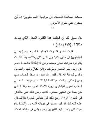 ‫ﻤﺤﻜﻤﺔ ﻟﻤﺴﺎﻋﺩﺓ ﺍﻟﻀﻌﻔﺎﺀ ﻓﻲ ﻤﻭﺍﺠﻬﺔ "ﺍﻟﻤﺴـﺘﻘﻭﻴﻴﻥ" ﺍﻟـﺫﻴﻥ‬
                            ‫ﻴﻌﺘﺩﻭﻥ ﻋﻠﻲ ﺤﻘﻭﻕ ﺍﻵﺨﺭﻴﻥ.‬
                             ‫**‬

‫ﻫل ﺴﺒﻕ ﻟﻙ ﺃﻥ ﻗﺎﺒﻠﺕ ﻫﺫﺍ ﺍﻟﻔﺘﻭﺓ ﺍﻟﻌﺎﺩل ﺍﻟﺫﻱ ﻴﻌـﺩ‬
                              ‫ﻤﺜﺎﻻ ﻟـ)ﻓﺘﻭﺓ ﺯﻤﺎﻥ( ؟‬
‫- ﻗﺎﺒﻠﺕ ﺁﺨـﺭ ﻓﺘـﻭﺍﺕ ﺍﻟﺠﻤﺎﻟﻴـﺔ ﺍﻟﻤﺭﺤـﻭﻡ )ﻓﻬﻤـﻲ‬
‫ﺍﻟﻔﻴﺸﺎﻭﻱ( ﻓﻲ ﻤﻘﻬﻲ ﺍﻟﻔﻴﺸﺎﻭﻱ ﺍﻟﺫﻱ ﻜﺎﻥ ﻴﻤﺘﻠﻜﻪ، ﻭﻗﺩ ﻜﺎﻨـﺕ‬
‫ﺒﻘﺎﻴﺎ ﻗﻭﺓ ﻤﺎﺯﺍﻟﺕ ﺘﺴﻜﻥ ﺠﺴﺩﻩ، ﻭﻜﺎﻥ ﻟﻪ ﺇﻁﻼﻟﺔ ﺨﺎﺼـﺔ ﺘـﻨﻡ‬
‫ﻋﻥ ﺭﺠل ﺤﻠﻭ ﺍﻟﻤﻌﺸﺭ ﻭﻅﺭﻴﻑ ﻭ)ﺍﺒﻥ ﻨﻜﺘﺔ( ﻭﺸﻬﻡ ﻭﺃﺼـﻴل‬
‫ﻭﻜﺭﻴﻡ ﻟﺩﺭﺠﺔ ﺃﻨﻪ ﻜﺎﻥ ﻜﺜﻴﺭﺍ ﻤﺎﻴﺭﻓﺽ ﺃﻥ ﻴﺄﺨﺫ ﺍﻟﺤﺴﺎﺏ ﻤﻨﻲ‬
‫ﻭﻤﻥ ﺯﻤﻼﺌﻲ، ﻭﻜﻨﺕ ﺤﻴﻨﺫﺍﻙ ﻜﺎﺘﺒﺎ ﻨﺎﺸـﺌﺎ ﻭﺤﺭﻴﺼـﺎ ﻋﻠـﻲ‬
‫ﺍﻟﺫﻫﺎﺏ ﻟﻤﻘﻬﻲ ﺍﻟﻔﻴﺸﺎﻭﻱ ﻟﺭﺅﻴﺔ ﺍﻷﺴﺘﺎﺫ ﻨﺠﻴﺏ ﻤﺤﻔﻭﻅ ﺍﻟـﺫﻱ‬
‫ﻜﺎﻥ ﺒﺘﺨﺫ ﻤﻥ ﺍﻟﻤﻘﻬﻲ ﻤﺴﺘﻘﺭﻩ ﺍﻟﺩﺍﺌﻡ، ﻭﻜﺎﻥ ﺫﻟﻙ ﻋﻠﻲ ﻤﺎﺃﺘﺫﻜﺭ‬
‫ﻓﻲ ﺍﻟﻌﺎﻡ٠٦ ﺃﻭ١٦، ﻭﻤﻊ ﺫﻟﻙ ﻜﺎﻥ ﻴﻨﺘﺎﺒﻨﻲ ﺸﻌﻭﺭﺍ ﺒﺎﻹﺸـﻔﺎﻕ‬
‫ﻋﻠﻴﻪ ﻷﻨﻪ ﻜﺎﻥ ﻗﺩ ﻜﺒﺭ ﻭﺼﺎﺭ ﻓﻲ ﻨﻬﺎﻴﺎﺘﻪ ﺃﺸﺒﻪ ﺒـ )ﺍﻷﻨﺘﻴﻜـﺔ(‬
‫ﺤﻴﺙ ﻜﺎﻥ ﻴﺫﻫﺏ ﺇﻟﻴﻪ ﺍﻟﻜﺜﻴﺭﻭﻥ ﻭﻫﻭ ﻴﺠﻠﺱ ﻓﻲ ﻤﻜﺎﻨﻪ ﺍﻟﻤﻌﺘﺎﺩ‬
 