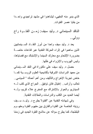 ‫ﺍﻟﺫﻱ ﻴﺩﻴﺭ ﻤﻨﻪ ﺍﻟﻤﻘﻬﻲ، ﻟﻴﺸﺎﻫﺩﻭﺍ ﻓﻲ ﻤﺸﻬﺩ ﺘﺭﺍﺠﻴﺩﻱ ﻭﺍﺤـﺩﺍ‬
                                 ‫ﻤﻥ ﺒﻘﺎﻴﺎ ﻋﺼﺭ ﺍﻟﻔﺘﻭﺍﺕ.‬

‫ﺍﻟﻨﺎﻗﺩ ﺍﻟﺴﻴﻨﻤﺎﺌﻲ ﺩ. ﻭﻟﻴﺩ ﺴﻴﻑ: ﺯﻤـﻥ ﺍﻟﻔﺘـﻭﺓ ﺭﺍﺡ‬
                                                ‫ﻭﻭﻟﻲ..‬
‫ﻴﻌﺩ ﺩ. ﻭﻟﻴﺩ ﺴﻴﻑ ﻭﺍﺤﺩﺍ ﻤﻥ ﺃﺒﺭﺯ ﺍﻟﻨﻘـﺎﺩ ﺍﻟﺴـﻴﻨﻤﺎﺌﻴﻴﻥ‬
‫ﺍﻟﺫﻴﻥ ﺴﺎﻫﻤﻭﺍ ﻓﻲ ﺇﺜﺭﺍﺀ ﺍﻟﺤﺭﻜﺔ ﺍﻟﻨﻘﺩﻴﺔ ﻋﺒﺭ ﻗﻨﺎﻋﺎﺕ ﺨﺎﺼـﺔ‬
‫ﺒﻀﺭﻭﺭﺓ ﺍﻹﻟﺘﺤﺎﻡ ﻤﻊ ﻤﻌﺎﺭﻙ ﺍﻟﺴﻴﻨﻤﺎ ﻭﺍﻹﺸﺘﺒﺎﻙ ﻤﻊ ﻗﻀﺎﻴﺎﻫﺎ،‬
                       ‫ﻭﻟﻴﺱ ﺍﻟﻬﺭﻭﺏ ﻭﺍﻹﻨﺯﻭﺍﺀ ﻓﻲ ﻅﻠﻬﺎ.‬
‫ﺤﺼل ﺩ. ﻭﻟﻴﺩ ﺴﻴﻑ ﻋﻠﻲ ﺩﻜﺘﻭﺭﺍﺓ ﻓﻲ ﺍﻟﻨﻘﺩ ﺍﻟﺴـﻴﻨﻤﺎﺌﻲ‬
‫ﻤﻥ ﻤﻌﻬﺩ ﺍﻟﺩﺭﺍﺴﺎﺕ ﺍﻟﺸﺭﻗﻴﺔ ﺒﺄﻜﺎﺩﻴﻤﻴﺔ ﺍﻟﻌﻠﻭﻡ ﺍﻟﺭﻭﺴـﻴﺔ ﻜﻤـﺎ‬
‫ﺨﺎﺽ ﺘﺠﺭﺒﺔ ﺍﻹﺨﺭﺍﺝ ﻭﺍﻟﺘﺄﻟﻴﻑ ﻭﻤﻥ ﺃﻫﻡ ﺃﻋﻤﺎﻟﻪ " ﺍﻟﺴﻴﺎﺴﻲ..‬
‫ﺘﻌﺎﻟﺏ ﻭﺃﺭﺍﻨﺏ.. ﺇﻏﺘﻴﺎل ﻓﺎﺘﻥ ﺘﻭﻓﻴﻕ.. ﺍﻟﺠﺭﺍﺝ ﺍﻟﺫﻱ ﻜﺘﺏ ﻟـﻪ‬
‫ﺍﻟﺴﻴﻨﺎﺭﻴﻭ ﻭﺍﻟﺤﻭﺍﺭ ﺒﺎﻹﺸﺘﺭﺍﻙ ﻤﻊ ﺍﻟﻤﺨﺭﺝ ﻋﻼﺀ ﻜﺭﻴﻡ، ﻭﻟـﻪ‬
        ‫ﺃﻴﻀﺎ ﺍﻟﻌﺩﻴﺩ ﻤﻥ ﺍﻟﻜﺘﺏ ﻭﺍﻟﺩﺭﺍﺴﺎﺕ ﻭﺍﻟﻤﻘﺎﻻﺕ ﺍﻟﻨﻘﺩﻴﺔ.‬
‫ﻭﻓﻲ ﺸﻬﺎﺩﺘﻪ ﺍﻟﻨﻘﺩﻴﺔ ﻋﻥ "ﺍﻟﻔﺘﻭﺓ" ﻴﻁﺭﺡ ﺩ. ﻭﻟﻴـﺩ ﺴـﻴﻑ‬
‫ﺭﺅﻴﺘﻪ ﺍﻟﺨﺎﺼﺔ ﻋﻥ ﺍﻟﻔﺘﻭﺓ ﻭﺍﻟﻔﺎﺭﻕ ﺒﻴﻥ ﻤﻔﻬﻭﻡ ﺍﻟﻔﺘﻭﺓ ﻭﻤﻔﻬـﻭﻡ‬
‫ﺍﻟﺒﻠﻁﺠﺔ، ﻜﻤﺎ ﻴﻁﺭﺡ ﺴﺅﺍﻟﻪ ﻋﻥ ﻤﻼﻤﺢ ﺍﻟﻔﺘﻭﺓ ﺍﻟﺠﺩﻴﺩ ﻓﻲ ﺯﻤﻨﻨﺎ‬
 