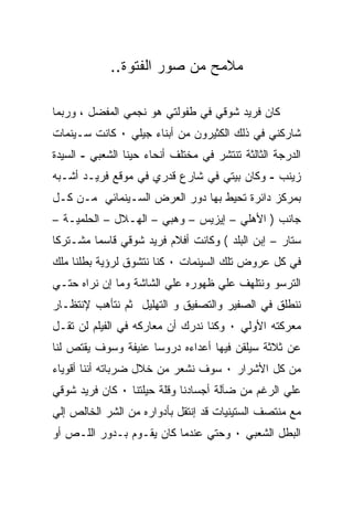 ‫ﻤﻼﻤﺢ ﻤﻥ ﺼﻭﺭ ﺍﻟﻔﺘﻭﺓ..‬

‫ﻜﺎﻥ ﻓﺭﻴﺩ ﺸﻭﻗﻲ ﻓﻲ ﻁﻔﻭﻟﺘﻲ ﻫﻭ ﻨﺠﻤﻲ ﺍﻟﻤﻔﻀل ، ﻭﺭﺒﻤﺎ‬
‫ﺸﺎﺭﻜﻨﻲ ﻓﻲ ﺫﻟﻙ ﺍﻟﻜﺜﻴﺭﻭﻥ ﻤﻥ ﺃﺒﻨﺎﺀ ﺠﻴﻠﻲ ٠ ﻜﺎﻨﺕ ﺴـﻴﻨﻤﺎﺕ‬
‫ﺍﻟﺩﺭﺠﺔ ﺍﻟﺜﺎﻟﺜﺔ ﺘﻨﺘﺸﺭ ﻓﻲ ﻤﺨﺘﻠﻑ ﺃﻨﺤﺎﺀ ﺤﻴﻨﺎ ﺍﻟﺸﻌﺒﻲ - ﺍﻟﺴﻴﺩﺓ‬
‫ﺯﻴﻨﺏ - ﻭﻜﺎﻥ ﺒﻴﺘﻲ ﻓﻲ ﺸﺎﺭﻉ ﻗﺩﺭﻱ ﻓﻲ ﻤﻭﻗﻊ ﻓﺭﻴـﺩ ﺃﺸـﺒﻪ‬
‫ﺒﻤﺭﻜﺯ ﺩﺍﺌﺭﺓ ﺘﺤﻴﻁ ﺒﻬﺎ ﺩﻭﺭ ﺍﻟﻌﺭﺽ ﺍﻟﺴـﻴﻨﻤﺎﺌﻲ ﻤـﻥ ﻜـل‬
‫ﺠﺎﻨﺏ ) ﺍﻷﻫﻠﻲ – ﺇﻴﺯﻴﺱ – ﻭﻫﺒﻲ – ﺍﻟﻬـﻼل – ﺍﻟﺤﻠﻤﻴـﺔ –‬
‫ﺴﺘﺎﺭ – ﺇﺒﻥ ﺍﻟﺒﻠﺩ ( ﻭﻜﺎﻨﺕ ﺃﻓﻼﻡ ﻓﺭﻴﺩ ﺸﻭﻗﻲ ﻗﺎﺴﻤﺎ ﻤﺸـﺘﺭﻜﺎ‬
‫ﻓﻲ ﻜل ﻋﺭﻭﺽ ﺘﻠﻙ ﺍﻟﺴﻴﻨﻤﺎﺕ ٠ ﻜﻨﺎ ﻨﺘﺸﻭﻕ ﻟﺭﺅﻴﺔ ﺒﻁﻠﻨﺎ ﻤﻠﻙ‬
‫ﺍﻟﺘﺭﺴﻭ ﻭﻨﺘﻠﻬﻑ ﻋﻠﻲ ﻅﻬﻭﺭﻩ ﻋﻠﻲ ﺍﻟﺸﺎﺸﺔ ﻭﻤﺎ ﺇﻥ ﻨﺭﺍﻩ ﺤﺘـﻲ‬
‫ﻨﻨﻁﻠﻕ ﻓﻲ ﺍﻟﺼﻔﻴﺭ ﻭﺍﻟﺘﺼﻔﻴﻕ ﻭ ﺍﻟﺘﻬﻠﻴل ﺜﻡ ﻨﺘﺄﻫﺏ ﻹﻨﺘﻅـﺎﺭ‬
‫ﻤﻌﺭﻜﺘﻪ ﺍﻷﻭﻟﻲ ٠ ﻭﻜﻨﺎ ﻨﺩﺭﻙ ﺃﻥ ﻤﻌﺎﺭﻜﻪ ﻓﻲ ﺍﻟﻔﻴﻠﻡ ﻟﻥ ﺘﻘـل‬
‫ﻋﻥ ﺜﻼﺜﺔ ﺴﻴﻠﻘﻥ ﻓﻴﻬﺎ ﺃﻋﺩﺍﺀﻩ ﺩﺭﻭﺴﺎ ﻋﻨﻴﻔﺔ ﻭﺴﻭﻑ ﻴﻘﺘﺹ ﻟﻨﺎ‬
‫ﻤﻥ ﻜل ﺍﻷﺸﺭﺍﺭ ٠ ﺴﻭﻑ ﻨﺸﻌﺭ ﻤﻥ ﺨﻼل ﻀﺭﺒﺎﺘﻪ ﺃﻨﻨﺎ ﺃﻗﻭﻴﺎﺀ‬
‫ﻋﻠﻲ ﺍﻟﺭﻏﻡ ﻤﻥ ﻀﺂﻟﺔ ﺃﺠﺴﺎﺩﻨﺎ ﻭﻗﻠﺔ ﺤﻴﻠﺘﻨﺎ ٠ ﻜﺎﻥ ﻓﺭﻴﺩ ﺸﻭﻗﻲ‬
‫ﻤﻊ ﻤﻨﺘﺼﻑ ﺍﻟﺴﺘﻴﻨﻴﺎﺕ ﻗﺩ ﺇﻨﺘﻘل ﺒﺄﺩﻭﺍﺭﻩ ﻤﻥ ﺍﻟﺸﺭ ﺍﻟﺨﺎﻟﺹ ﺇﻟﻲ‬
‫ﺍﻟﺒﻁل ﺍﻟﺸﻌﺒﻲ ٠ ﻭﺤﺘﻲ ﻋﻨﺩﻤﺎ ﻜﺎﻥ ﻴﻘـﻭﻡ ﺒـﺩﻭﺭ ﺍﻟﻠـﺹ ﺃﻭ‬
 