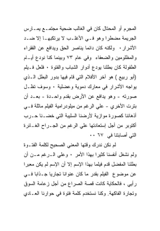 ‫ﺍﻟﻤﺠﺭﻡ ﺃﻭ ﺍﻟﻤﺤﺘﺎل ﻜﺎﻥ ﻓﻲ ﺍﻟﻐﺎﻟﺏ ﻀﺤﻴﺔ ﻤﺠﺘﻤـﻊ ﻴﻤـﺎﺭﺱ‬
‫ﺍﻟﺠﺭﻴﻤﺔ ﻤﻀﻁﺭﺍ ﻭﻫﻭ ﻓـﻲ ﺍﻷﻏﻠـﺏ ﻻ ﻴﺭﺘﻜﺒﻬـﺎ ﺇﻻ ﻀـﺩ‬
‫ﺍﻷﺸﺭﺍﺭ٠ ﻭﻟﻜﻨﻪ ﻜﺎﻥ ﺩﺍﺌﻤﺎ ﻴﻨﺎﺼﺭ ﺍﻟﺤﻕ ﻭﻴﺩﺍﻓﻊ ﻋﻥ ﺍﻟﻔﻘﺭﺍﺀ‬
‫ﻭﺍﻟﻤﻅﻠﻭﻤﻴﻥ ﻭﺍﻟﻀﻌﻔﺎﺀ ﻭﻓﻲ ﻋﺎﻡ ٣٧ ﻭﺒﻴﻨﻤﺎ ﻜﻨﺎ ﻨﻭﺩﻉ ﺃﻴـﺎﻡ‬
‫ﺍﻟﻁﻔﻭﻟﺔ ﻜﺎﻥ ﺒﻁﻠﻨﺎ ﻴﻭﺩﻉ ﺃﺩﻭﺍﺭ ﺍﻟﺸﺒﺎﺏ ﻭﺍﻟﻔﺘﻭﺓ ٠ ﻓﻠﻌل ﻓـﻴﻠﻡ‬
‫)ﺃﺒﻭ ﺭﺒﻴﻊ ( ﻫﻭ ﺁﺨﺭ ﺍﻷﻓﻼﻡ ﺍﻟﺘﻲ ﻗﺎﻡ ﻓﻴﻬﺎ ﺒﺩﻭﺭ ﺍﻟﺒﻁل ﺍﻟـﺫﻱ‬
‫ﻴﻭﺍﺠﻪ ﺍﻷﺸﺭﺍﺭ ﻓﻲ ﻤﻌﺎﺭﻙ ﺩﻤﻭﻴﺔ ﻭﻋﻀﻠﻴﺔ ٠ ﻭﺴﻭﻑ ﺘﻅـل‬
‫ﺼﻭﺭﺘﻪ - ﻭﻫﻭ ﻴﺩﺍﻓﻊ ﻋﻥ ﺍﻷﺭﺽ ﺒﻘﺩﻡ ﻭﺍﺤـﺩﺓ - ﺒﻌـﺩ ﺃﻥ‬
‫ﺒﺘﺭﺕ ﺍﻷﺨﺭﻱ - ﻋﻠﻲ ﺍﻟﺭﻏﻡ ﻤﻥ ﻤﻴﻠﻭﺩﺭﺍﻤﻴﺔ ﺍﻟﻔﻴﻠﻡ ﻤﺎﺜﻠﺔ ﻓـﻲ‬
‫ﺃﺫﻫﺎﻨﻨﺎ ﻜﺼﻭﺭﺓ ﻤﻭﺍﺯﻴﺔ ﻷﺭﻀﻨﺎ ﺍﻟﺴﻠﻴﺒﺔ ﺍﻟﺘﻲ ﺨﻀـﻨﺎ ﺤـﺭﺏ‬
‫ﺃﻜﺘﻭﺒﺭ ﻤﻥ ﺃﺠل ﺇﺴﺘﻌﺎﺩﺘﻬﺎ ﻋﻠﻲ ﺍﻟﺭﻏﻡ ﻤﻥ ﺍﻟﺠـﺭﺍﺡ ﺍﻟﻐـﺎﺌﺭﺓ‬
                                ‫ﺍﻟﺘﻲ ﺃﺼﺎﺒﺘﻨﺎ ﻓﻲ ٧٦ ٠٠‬
‫ﻟﻡ ﻨﻜﻥ ﻨﺩﺭﻙ ﻭﻗﺘﻬﺎ ﺍﻟﻤﻌﻨﻲ ﺍﻟﺼﺤﻴﺢ ﻟﻜﻠﻤﺔ ﺍﻟﻔﺘـﻭﺓ‬
‫ﻭﻟﻡ ﻨﺸﻐل ﺃﻨﻔﺴﻨﺎ ﻜﺜﻴﺭﺍ ﺒﻬﺫﺍ ﺍﻷﻤﺭ ٠ ﻭﻋﻠﻲ ﺍﻟـﺭﻏﻡ ﻤـﻥ ﺃﻥ‬
‫ﺒﻁﻠﻨﺎ ﺍﻟﻤﻔﻀل ﻗﺩﻡ ﻓﻴﻠﻤﺎ ﺒﻬﺫﺍ ﺍﻹﺴﻡ ﺇﻻ ﺃﻥ ﺍﻹﺴﻡ ﻟﻡ ﻴﻜﻥ ﻤﻌﺒﺭﺍ‬
‫ﻋﻥ ﻤﻭﻀﻭﻉ ﺍﻟﻔﻴﻠﻡ ﺒﻘﺩﺭ ﻤﺎ ﻜﺎﻥ ﻋﻨﻭﺍﻨﺎ ﺘﺠﺎﺭﻴﺎ ﺠـﺫﺍﺒﺎ ﻓـﻲ‬
‫ﺭﺃﻴﻲ ، ﻓﺎﻟﺤﻜﺎﻴﺔ ﻜﺎﻨﺕ ﻗﺼﺔ ﺍﻟﺼﺭﺍﻉ ﻤﻥ ﺃﺠل ﺯﻋﺎﻤﺔ ﺍﻟﺴﻭﻕ‬
‫ﻭﺘﺠﺎﺭﺓ ﺍﻟﻔﺎﻜﻬﺔ. ﻭﻜﻨﺎ ﻨﺴﺘﺨﺩﻡ ﻜﻠﻤﺔ ﻓﺘﻭﺓ ﻓﻲ ﺤﻭﺍﺭﻨﺎ ﺍﻟﻌـﺎﺩﻱ‬
 