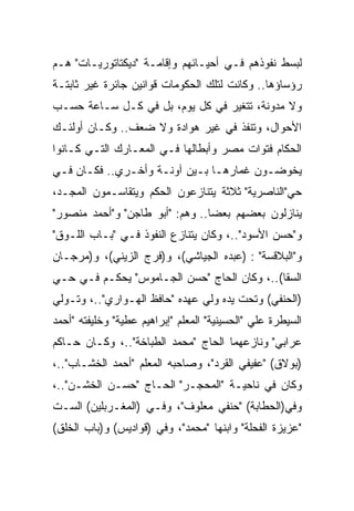 ‫ﻟﺒﺴﻁ ﻨﻔﻭﺫﻫﻡ ﻓـﻲ ﺃﺤﻴـﺎﺌﻬﻡ ﻭﺇﻗﺎﻤـﺔ "ﺩﻴﻜﺘﺎﺘﻭﺭﻴـﺎﺕ" ﻫـﻡ‬
‫ﺭﺅﺴﺎﺅﻫﺎ.. ﻭﻜﺎﻨﺕ ﻟﺘﻠﻙ ﺍﻟﺤﻜﻭﻤﺎﺕ ﻗﻭﺍﻨﻴﻥ ﺠﺎﺌﺭﺓ ﻏﻴﺭ ﺜﺎﺒﺘـﺔ‬
‫ﻭﻻ ﻤﺩﻭﻨﺔ، ﺘﺘﻐﻴﺭ ﻓﻲ ﻜل ﻴﻭﻡ، ﺒل ﻓﻲ ﻜـل ﺴـﺎﻋﺔ ﺤﺴـﺏ‬
‫ﺍﻷﺤﻭﺍل، ﻭﺘﻨﻔﺫ ﻓﻲ ﻏﻴﺭ ﻫﻭﺍﺩﺓ ﻭﻻ ﻀﻌﻑ.. ﻭﻜـﺎﻥ ﺃﻭﻟﺌـﻙ‬
‫ﺍﻟﺤﻜﺎﻡ ﻓﺘﻭﺍﺕ ﻤﺼﺭ ﻭﺃﺒﻁﺎﻟﻬﺎ ﻓـﻲ ﺍﻟﻤﻌـﺎﺭﻙ ﺍﻟﺘـﻲ ﻜـﺎﻨﻭﺍ‬
‫ﻴﺨﻭﻀـﻭﻥ ﻏﻤﺎﺭﻫـﺎ ﺒـﻴﻥ ﺁﻭﻨـﺔ ﻭﺃﺨـﺭﻱ.. ﻓﻜـﺎﻥ ﻓـﻲ‬
 ‫ـ ـ‬          ‫ـ‬     ‫ـ‬      ‫ـ ـ‬
‫ﺤﻲ"ﺍﻟﻨﺎﺼﺭﻴﺔ" ﺜﻼﺜﺔ ﻴﺘﻨﺎﺯﻋﻭﻥ ﺍﻟﺤﻜﻡ ﻭﻴﺘﻘﺎﺴـﻤﻭﻥ ﺍﻟﻤﺠـﺩ،‬
‫ﻴﻨﺎﺯﻟﻭﻥ ﺒﻌﻀﻬﻡ ﺒﻌﻀﺎ.. ﻭﻫﻡ: "ﺃﺒﻭ ﻁﺎﺠﻥ" ﻭ"ﺃﺤﻤﺩ ﻤﻨﺼﻭﺭ"‬
‫ﻭ"ﺤﺴﻥ ﺍﻷﺴﻭﺩ"..، ﻭﻜﺎﻥ ﻴﺘﻨﺎﺯﻉ ﺍﻟﻨﻔﻭﺫ ﻓـﻲ "ﺒـﺎﺏ ﺍﻟﻠـﻭﻕ"‬
‫ﻭ"ﺍﻟﺒﻼﻗﺴﺔ" : )ﻋﺒﺩﻩ ﺍﻟﺠﻴﺎﺸﻲ(، ﻭ)ﻓﺭﺝ ﺍﻟﺯﻴﻨﻲ(، ﻭ)ﻤﺭﺠـﺎﻥ‬
‫ﺍﻟﺴﻘﺎ(..، ﻭﻜﺎﻥ ﺍﻟﺤﺎﺝ "ﺤﺴﻥ ﺍﻟﺠـﺎﻤﻭﺱ" ﻴﺤﻜـﻡ ﻓـﻲ ﺤـﻲ‬
‫)ﺍﻟﺤﻨﻔﻲ( ﻭﺘﺤﺕ ﻴﺩﻩ ﻭﻟﻲ ﻋﻬﺩﻩ "ﺤﺎﻓﻅ ﺍﻟﻬـﻭﺍﺭﻱ"..، ﻭﺘـﻭﻟﻲ‬
‫ﺍﻟﺴﻴﻁﺭﺓ ﻋﻠﻲ "ﺍﻟﺤﺴﻴﻨﻴﺔ" ﺍﻟﻤﻌﻠﻡ "ﺇﺒﺭﺍﻫﻴﻡ ﻋﻁﻴﺔ" ﻭﺨﻠﻴﻔﺘﻪ "ﺃﺤﻤﺩ‬
‫ﻋﺭﺍﺒﻲ" ﻭﻨﺎﺯﻋﻬﻤﺎ ﺍﻟﺤﺎﺝ "ﻤﺤﻤﺩ ﺍﻟﻁﺒﺎﺨﺔ"..، ﻭﻜـﺎﻥ ﺤـﺎﻜﻡ‬
‫)ﺒﻭﻻﻕ( "ﻋﻔﻴﻔﻲ ﺍﻟﻘﺭﺩ"، ﻭﺼﺎﺤﺒﻪ ﺍﻟﻤﻌﻠﻡ "ﺃﺤﻤﺩ ﺍﻟﺨﺸـﺎﺏ"..،‬
‫ﻭﻜﺎﻥ ﻓﻲ ﻨﺎﺤﻴـﺔ "ﺍﻟﻤﺤﺠـﺭ" ﺍﻟﺤـﺎﺝ "ﺤﺴـﻥ ﺍﻟﺨﺸـﻥ"..،‬
‫ﻭﻓﻲ)ﺍﻟﺤﻁﺎﺒﺔ( "ﺤﻨﻔﻲ ﻤﻌﻠﻭﻑ"، ﻭﻓـﻲ )ﺍﻟﻤﻐـﺭﺒﻠﻴﻥ( ﺍﻟﺴـﺕ‬
‫"ﻋﺯﻴﺯﺓ ﺍﻟﻔﺤﻠﺔ" ﻭﺍﺒﻨﻬﺎ "ﻤﺤﻤﺩ"، ﻭﻓﻲ )ﻗﻭﺍﺩﻴﺱ( ﻭ)ﺒﺎﺏ ﺍﻟﺨﻠﻕ(‬
 