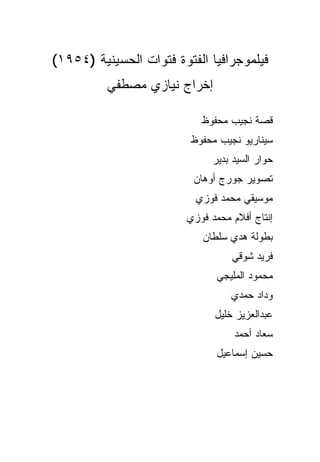 ‫ﻓﻴﻠﻤﻭﺠﺭﺍﻓﻴﺎ ﺍﻟﻔﺘﻭﺓ ﻓﺘﻭﺍﺕ ﺍﻟﺤﺴﻴﻨﻴﺔ )٤٥٩١(‬
          ‫ﺇﺨﺭﺍﺝ ﻨﻴﺎﺯﻱ ﻤﺼﻁﻔﻲ‬

                           ‫ﻗﺼﺔ ﻨﺠﻴﺏ ﻤﺤﻔﻭﻅ‬
                         ‫ﺴﻴﻨﺎﺭﻴﻭ ﻨﺠﻴﺏ ﻤﺤﻔﻭﻅ‬
                              ‫ﺤﻭﺍﺭ ﺍﻟﺴﻴﺩ ﺒﺩﻴﺭ‬
                          ‫ﺘﺼﻭﻴﺭ ﺠﻭﺭﺝ ﺃﻭﻫﺎﻥ‬
                          ‫ﻤﻭﺴﻴﻘﻲ ﻤﺤﻤﺩ ﻓﻭﺯﻱ‬
                        ‫ﺇﻨﺘﺎﺝ ﺃﻓﻼﻡ ﻤﺤﻤﺩ ﻓﻭﺯﻱ‬
                           ‫ﺒﻁﻭﻟﺔ ﻫﺩﻱ ﺴﻠﻁﺎﻥ‬
                                  ‫ﻓﺭﻴﺩ ﺸﻭﻗﻲ‬
                               ‫ﻤﺤﻤﻭﺩ ﺍﻟﻤﻠﻴﺠﻲ‬
                                  ‫ﻭﺩﺍﺩ ﺤﻤﺩﻱ‬
                              ‫ﻋﺒﺩﺍﻟﻌﺯﻴﺯ ﺨﻠﻴل‬
                                   ‫ﺴﻌﺎﺩ ﺃﺤﻤﺩ‬
                               ‫ﺤﺴﻴﻥ ﺇﺴﻤﺎﻋﻴل‬
 