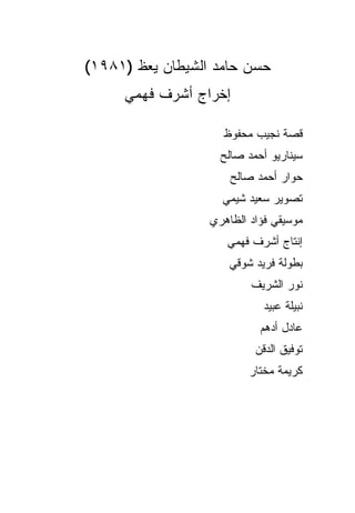 ‫ﺤﺴﻥ ﺤﺎﻤﺩ ﺍﻟﺸﻴﻁﺎﻥ ﻴﻌﻅ )١٨٩١(‬
     ‫ﺇﺨﺭﺍﺝ ﺃﺸﺭﻑ ﻓﻬﻤﻲ‬

                    ‫ﻗﺼﺔ ﻨﺠﻴﺏ ﻤﺤﻔﻭﻅ‬
                    ‫ﺴﻴﻨﺎﺭﻴﻭ ﺃﺤﻤﺩ ﺼﺎﻟﺢ‬
                      ‫ﺤﻭﺍﺭ ﺃﺤﻤﺩ ﺼﺎﻟﺢ‬
                    ‫ﺘﺼﻭﻴﺭ ﺴﻌﻴﺩ ﺸﻴﻤﻲ‬
                  ‫ﻤﻭﺴﻴﻘﻲ ﻓﺅﺍﺩ ﺍﻟﻅﺎﻫﺭﻱ‬
                     ‫ﺇﻨﺘﺎﺝ ﺃﺸﺭﻑ ﻓﻬﻤﻲ‬
                      ‫ﺒﻁﻭﻟﺔ ﻓﺭﻴﺩ ﺸﻭﻗﻲ‬
                          ‫ﻨﻭﺭ ﺍﻟﺸﺭﻴﻑ‬
                             ‫ﻨﺒﻴﻠﺔ ﻋﺒﻴﺩ‬
                            ‫ﻋﺎﺩل ﺃﺩﻫﻡ‬
                           ‫ﺘﻭﻓﻴﻕ ﺍﻟﺩﻗﻥ‬
                          ‫ﻜﺭﻴﻤﺔ ﻤﺨﺘﺎﺭ‬
 