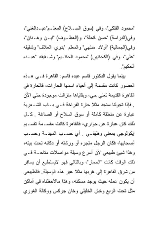 ‫"ﻤﺤﻤﻭﺩ ﺍﻟﻔﻠﻜﻲ"، ﻭﻓﻲ )ﺴﻭﻕ ﺍﻟﺴـﻼﺡ( ﺍﻟﻤﻌﻠـﻡ"ﻋﺒـﺩﺍﻟﻐﻨﻲ"،‬
‫ﻭﻓﻲ)ﺍﻟﺩﺭﺍﺴﺔ( "ﺤﺴﻥ ﻜﺤﻠﺔ"، ﻭ)ﺍﻟﻌﻁـﻭﻑ( "ﺍﺒـﻥ ﻭﻫـﺩﺍﻥ"،‬
‫ﻭﻓﻲ)ﺍﻟﺠﻤﺎﻟﻴﺔ( "ﺃﻭﻻﺩ ﻤﻨﺘﻬﻲ" ﻭﺍﻟﻤﻌﻠﻡ "ﺒﺩﻭﻱ ﺍﻟﻌﻼﻑ" ﻭﺸﻘﻴﻘﻪ‬
‫"ﻋﻠﻲ"، ﻭﻓﻲ )ﺍﻟﻜﺤﻜﻴﻴﻥ( "ﻤﺤﻤﻭﺩ ﺍﻟﺤﻜـﻴﻡ" ﻭﺸـﻘﻴﻘﻪ "ﻋﺒـﺩﻩ‬
                                                ‫ﺍﻟﺤﻜﻴﻡ".‬
‫ﺒﻴﻨﻤﺎ ﻴﻘﻭل ﺍﻟﺩﻜﺘﻭﺭ ﻗﺎﺴﻡ ﻋﺒﺩﻩ ﻗﺎﺴﻡ: ﺍﻟﻘﺎﻫﺭﺓ ﻓـﻲ ﻫـﺫﻩ‬
‫ﺍﻟﻌﺼﻭﺭ ﻜﺎﻨﺕ ﻤﻘﺴﻤﺔ ﺇﻟﻲ ﺃﺤﻴﺎﺀ ﺍﺴﻤﻬﺎ ﺍﻟﺤﺎﺭﺍﺕ، ﻓﺎﻟﺤﺎﺭﺓ ﻓﻲ‬
‫ﺍﻟﻘﺎﻫﺭﺓ ﺍﻟﻘﺩﻴﻤﺔ ﺘﻌﻨﻲ ﺤﻲ، ﻭﺒﻘﺎﻴﺎﻫﺎ ﻤﺎﺯﺍﻟﺕ ﻤﻭﺠﻭﺩﺓ ﺤﺘﻲ ﺍﻵﻥ‬
‫. ﻓﺈﺫﺍ ﺘﺠﻭﻟﻨﺎ ﺴﻨﺠﺩ ﻤﺜﻼ ﺤﺎﺭﺓ ﺍﻟﻔﺭﺍﺨﺔ ﻓـﻲ ﺒـﺎﺏ ﺍﻟﺸـﻌﺭﻴﺔ‬
‫ﻋﺒﺎﺭﺓ ﻋﻥ ﻤﻨﻁﻘﺔ ﻜﺎﻤﻠﺔ ﺃﻭ ﺴﻭﻕ ﺍﻟﺴﻼﺡ ﺃﻭ ﺍﻟﺼﺎﻏﺔ . ﻜـل‬
‫ﺫﻟﻙ ﻜﺎﻥ ﻋﺒﺎﺭﺓ ﻋﻥ ﺤﻭﺍﺭﻱ، ﻓﺎﻟﻘﺎﻫﺭﺓ ﻜﺎﻨﺕ ﻤﻘﺴـﻤﺔ ﺘﻘﺴـﻴﻡ‬
‫ﺇﻴﻜﻭﻟﻭﺠﻲ ﺒﻤﻌﻨﻲ ﻭﻅﻴﻔـﻲ . ﺃﻱ ﺤﺴـﺏ ﺍﻟﻤﻬﻨـﺔ ﻭﺤﺴـﺏ‬
‫ﺃﺼﺤﺎﺒﻬﺎ، ﻓﻜﺎﻥ ﺍﻟﺭﺠل ﻤﺘﺠﺭﻩ ﺃﻭ ﻭﺭﺸﺘﻪ ﺃﻭ ﺩﻜﺎﻨﻪ ﺘﺤﺕ ﺒﻴﺘﻪ،‬
‫ﻭﻫﺫﺍ ﺸﻴﺊ ﻁﺒﻴﻌﻲ ﻷﻥ ﺃﺴﺭﻉ ﻭﺴﻴﻠﺔ ﻤﻭﺍﺼﻼﺕ ﻤﺘﺎﺤـﺔ ﻓـﻲ‬
‫ﺫﻟﻙ ﺍﻟﻭﻗﺕ ﻜﺎﻨﺕ "ﺍﻟﺤﻤﺎﺭ"، ﻭﺒﺎﻟﺘﺎﻟﻲ ﻓﻬﻭ ﻻﻴﺴﺘﻁﻴﻊ ﺃﻥ ﻴﺴﺎﻓﺭ‬
‫ﻤﻥ ﺸﺭﻕ ﺍﻟﻘﺎﻫﺭﺓ ﺇﻟﻲ ﻏﺭﺒﻬﺎ ﻤﺜﻼ ﻋﺒﺭ ﻫﺫﻩ ﺍﻟﻭﺴﻴﻠﺔ. ﻓﺎﻟﻁﺒﻴﻌﻲ‬
‫ﺃﻥ ﻴﻜﻭﻥ ﻋﻤﻠﻪ ﺤﻴﺙ ﻴﻭﺠﺩ ﻤﺴﻜﻨﻪ، ﻭﻫﺫﺍ ﻤﺎﻻﺤﻅﻨﺎﻩ ﻓﻲ ﺃﻤﺎﻜﻥ‬
‫ﻤﺜل ﺘﺤﺕ ﺍﻟﺭﺒﻊ ﻭﺨﺎﻥ ﺍﻟﺨﻠﻴﻠﻲ ﻭﺨﺎﻥ ﺠﺭﻜﺱ ﻭﻭﻜﺎﻟﺔ ﺍﻟﻐﻭﺭﻱ‬
 