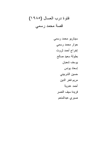‫ﻓﺘﻭﺓ ﺩﺭﺏ ﺍﻟﻌﺴﺎل )٥٨٩١(‬
   ‫ﻗﺼﺔ ﻤﺤﻤﺩ ﺭﺴﻤﻲ‬

             ‫ﺴﻴﻨﺎﺭﻴﻭ ﻤﺤﻤﺩ ﺭﺴﻤﻲ‬
               ‫ﺤﻭﺍﺭ ﻤﺤﻤﺩ ﺭﺴﻤﻲ‬
              ‫ﺇﺨﺭﺍﺝ ﺃﺤﻤﺩ ﺜﺭﻭﺕ‬
               ‫ﺒﻁﻭﻟﺔ ﺴﻌﻴﺩ ﺼﺎﻟﺢ‬
                   ‫ﻴﻭﺴﻑ ﺸﻌﺒﺎﻥ‬
                    ‫ﺇﺴﻌﺎﺩ ﻴﻭﻨﺱ‬
                 ‫ﺤﺴﻴﻥ ﺍﻟﺸﺭﺒﻴﻨﻲ‬
                 ‫ﻤﺭﻴﻡ ﻓﺨﺭ ﺍﻟﺩﻴﻥ‬
                    ‫ﺃﺤﻤﺩ ﻋﺩﻭﻴﺔ‬
               ‫ﻓﺭﻴﺩﺓ ﺴﻴﻑ ﺍﻟﻨﺼﺭ‬
                ‫ﺼﺒﺭﻱ ﻋﺒﺩﺍﻟﻤﻨﻌﻡ‬
 
