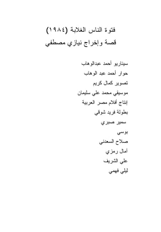 ‫ﻓﺘﻭﺓ ﺍﻟﻨﺎﺱ ﺍﻟﻐﻼﺒﺔ )٤٨٩١(‬
‫ﻗﺼﺔ ﻭﺇﺨﺭﺍﺝ ﻨﻴﺎﺯﻱ ﻤﺼﻁﻔﻲ‬

            ‫ﺴﻴﻨﺎﺭﻴﻭ ﺃﺤﻤﺩ ﻋﺒﺩﺍﻟﻭﻫﺎﺏ‬
             ‫ﺤﻭﺍﺭ ﺃﺤﻤﺩ ﻋﺒﺩ ﺍﻟﻭﻫﺎﺏ‬
                 ‫ﺘﺼﻭﻴﺭ ﻜﻤﺎل ﻜﺭﻴﻡ‬
          ‫ﻤﻭﺴﻴﻘﻲ ﻤﺤﻤﺩ ﻋﻠﻲ ﺴﻠﻴﻤﺎﻥ‬
            ‫ﺇﻨﺘﺎﺝ ﺃﻓﻼﻡ ﻤﺼﺭ ﺍﻟﻌﺭﺒﻴﺔ‬
                  ‫ﺒﻁﻭﻟﺔ ﻓﺭﻴﺩ ﺸﻭﻗﻲ‬
                     ‫ﺴﻤﻴﺭ ﺼﺒﺭﻱ‬
                            ‫ﺒﻭﺴﻲ‬
                    ‫ﺼﻼﺡ ﺍﻟﺴﻌﺩﻨﻲ‬
                       ‫ﺁﻤﺎل ﺭﻤﺯﻱ‬
                      ‫ﻋﻠﻲ ﺍﻟﺸﺭﻴﻑ‬
                         ‫ﻟﻴﻠﻲ ﻓﻬﻤﻲ‬
 