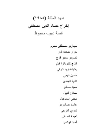 ‫ﺸﻬﺩ ﺍﻟﻤﻠﻜﺔ )٥٨٩١(‬
‫ﺇﺨﺭﺍﺝ ﺤﺴﺎﻡ ﺍﻟﺩﻴﻥ ﻤﺼﻁﻔﻲ‬
   ‫ﻗﺼﺔ ﻨﺠﻴﺏ ﻤﺤﻔﻭﻅ‬

            ‫ﺴﻴﻨﺎﺭﻴﻭ ﻤﺼﻁﻔﻲ ﻤﺤﺭﻡ‬
                 ‫ﺤﻭﺍﺭ ﺒﻬﺠﺕ ﻗﻤﺭ‬
               ‫ﺘﺼﻭﻴﺭ ﺴﻤﻴﺭ ﻓﺭﺝ‬
               ‫ﺇﻨﺘﺎﺝ ﻜﻠﻴﻭﺒﺎﺘﺭﺍ ﻓﻴﻠﻡ‬
                ‫ﺒﻁﻭﻟﺔ ﻓﺭﻴﺩ ﺸﻭﻗﻲ‬
                      ‫ﺤﺴﻴﻥ ﻓﻬﻤﻲ‬
                     ‫ﻨﺎﺩﻴﺔ ﺍﻟﺠﻨﺩﻱ‬
                      ‫ﺴﻌﻴﺩ ﺼﺎﻟﺢ‬
                     ‫ﺼﻼﺡ ﻗﺎﺒﻴل‬
                  ‫ﻤﺤﻴﻲ ﺇﺴﻤﺎﻋﻴل‬
                 ‫ﻋﺎﻴﺩﺓ ﻋﺒﺩﺍﻟﻌﺯﻴﺯ‬
                   ‫ﻨﺠﻭﻱ ﺍﻟﻤﻭﺠﻲ‬
                    ‫ﻨﻌﻴﻤﺔ ﺍﻟﺼﻐﻴﺭ‬
                     ‫ﺃﺤﻤﺩ ﻟﻭﻜﺴﺭ‬
 