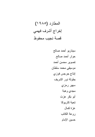 ‫ﺍﻟﻤﻁﺎﺭﺩ )٥٨٩١(‬
‫ﺇﺨﺭﺍﺝ ﺃﺸﺭﻑ ﻓﻬﻤﻲ‬
‫ﻗﺼﺔ ﻨﺠﻴﺏ ﻤﺤﻔﻭﻅ‬

          ‫ﺴﻴﻨﺎﺭﻴﻭ ﺃﺤﻤﺩ ﺼﺎﻟﺢ‬
            ‫ﺤﻭﺍﺭ ﺃﺤﻤﺩ ﺼﺎﻟﺢ‬
          ‫ﺘﺼﻭﻴﺭ ﻤﺤﺴﻥ ﺃﺤﻤﺩ‬
         ‫ﻤﻭﺴﻴﻘﻲ ﻤﺤﻤﺩ ﺴﻠﻁﺎﻥ‬
          ‫ﺇﻨﺘﺎﺝ ﺠﺭﺠﺱ ﻓﻭﺯﻱ‬
          ‫ﺒﻁﻭﻟﺔ ﻨﻭﺭ ﺍﻟﺸﺭﻴﻑ‬
                 ‫ﺴﻬﻴﺭ ﺭﻤﺯﻱ‬
                  ‫ﻤﺠﺩﻱ ﻭﻫﺒﺔ‬
                 ‫ﺃﺒﻭ ﺒﻜﺭ ﻋﺯﺕ‬
                 ‫ﺘﺤﻴﺔ ﻜﺎﺭﻴﻭﻜﺎ‬
                    ‫ﻋﺯﺓ ﻜﻤﺎل‬
                 ‫ﺭﻭﻋﺔ ﺍﻟﻜﺎﺘﺏ‬
                  ‫ﺤﺴﻴﻥ ﺍﻹﻤﺎﻡ‬
 