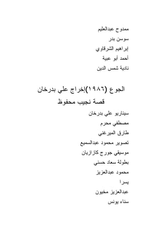 ‫ﻤﻤﺩﻭﺡ ﻋﺒﺩﺍﻟﻌﻠﻴﻡ‬
                          ‫ﺴﻭﺴﻥ ﺒﺩﺭ‬
                    ‫ﺇﺒﺭﺍﻫﻴﻡ ﺍﻟﺸﺭﻗﺎﻭﻱ‬
                       ‫ﺃﺤﻤﺩ ﺃﺒﻭ ﻋﺒﻴﺔ‬
                    ‫ﻨﺎﺩﻴﺔ ﺸﻤﺱ ﺍﻟﺩﻴﻥ‬


‫ﺍﻟﺠﻭﻉ )٦٨٩١(ﺇﺨﺭﺍﺝ ﻋﻠﻲ ﺒﺩﺭﺨﺎﻥ‬
      ‫ﻗﺼﺔ ﻨﺠﻴﺏ ﻤﺤﻔﻭﻅ‬
                ‫ﺴﻴﻨﺎﺭﻴﻭ ﻋﻠﻲ ﺒﺩﺭﺨﺎﻥ‬
                      ‫ﻤﺼﻁﻔﻲ ﻤﺤﺭﻡ‬
                     ‫ﻁﺎﺭﻕ ﺍﻟﻤﻴﺭﻏﻨﻲ‬
             ‫ﺘﺼﻭﻴﺭ ﻤﺤﻤﻭﺩ ﻋﺒﺩﺍﻟﺴﻤﻴﻊ‬
              ‫ﻤﻭﺴﻴﻘﻲ ﺠﻭﺭﺝ ﻜﺎﺯﺍﺯﻴﺎﻥ‬
                   ‫ﺒﻁﻭﻟﺔ ﺴﻌﺎﺩ ﺤﺴﻨﻲ‬
                   ‫ﻤﺤﻤﻭﺩ ﻋﺒﺩﺍﻟﻌﺯﻴﺯ‬
                               ‫ﻴﺴﺭﺍ‬
                   ‫ﻋﺒﺩﺍﻟﻌﺯﻴﺯ ﻤﺨﻴﻭﻥ‬
                         ‫ﺴﻨﺎﺀ ﻴﻭﻨﺱ‬
 