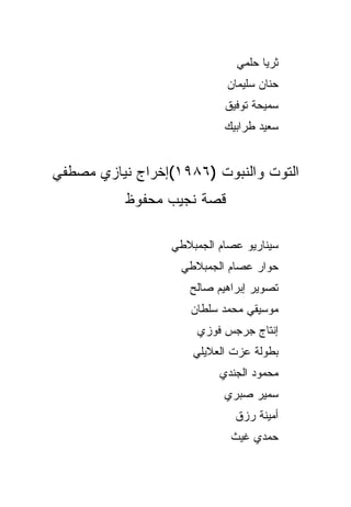 ‫ﺜﺭﻴﺎ ﺤﻠﻤﻲ‬
                           ‫ﺤﻨﺎﻥ ﺴﻠﻴﻤﺎﻥ‬
                           ‫ﺴﻤﻴﺤﺔ ﺘﻭﻓﻴﻕ‬
                           ‫ﺴﻌﻴﺩ ﻁﺭﺍﺒﻴﻙ‬


‫ﺍﻟﺘﻭﺕ ﻭﺍﻟﻨﺒﻭﺕ )٦٨٩١(ﺇﺨﺭﺍﺝ ﻨﻴﺎﺯﻱ ﻤﺼﻁﻔﻲ‬
          ‫ﻗﺼﺔ ﻨﺠﻴﺏ ﻤﺤﻔﻭﻅ‬

                 ‫ﺴﻴﻨﺎﺭﻴﻭ ﻋﺼﺎﻡ ﺍﻟﺠﻤﺒﻼﻁﻲ‬
                   ‫ﺤﻭﺍﺭ ﻋﺼﺎﻡ ﺍﻟﺠﻤﺒﻼﻁﻲ‬
                    ‫ﺘﺼﻭﻴﺭ ﺇﺒﺭﺍﻫﻴﻡ ﺼﺎﻟﺢ‬
                    ‫ﻤﻭﺴﻴﻘﻲ ﻤﺤﻤﺩ ﺴﻠﻁﺎﻥ‬
                      ‫ﺇﻨﺘﺎﺝ ﺠﺭﺠﺱ ﻓﻭﺯﻱ‬
                     ‫ﺒﻁﻭﻟﺔ ﻋﺯﺕ ﺍﻟﻌﻼﻴﻠﻲ‬
                          ‫ﻤﺤﻤﻭﺩ ﺍﻟﺠﻨﺩﻱ‬
                           ‫ﺴﻤﻴﺭ ﺼﺒﺭﻱ‬
                             ‫ﺃﻤﻴﻨﺔ ﺭﺯﻕ‬
                            ‫ﺤﻤﺩﻱ ﻏﻴﺙ‬
 