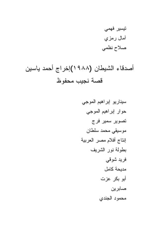 ‫ﺘﻴﺴﻴﺭ ﻓﻬﻤﻲ‬
                              ‫ﺁﻤﺎل ﺭﻤﺯﻱ‬
                             ‫ﺼﻼﺡ ﻨﻅﻤﻲ‬


‫ﺃﺼﺩﻗﺎﺀ ﺍﻟﺸﻴﻁﺎﻥ )٨٨٩١(ﺇﺨﺭﺍﺝ ﺃﺤﻤﺩ ﻴﺎﺴﻴﻥ‬
          ‫ﻗﺼﺔ ﻨﺠﻴﺏ ﻤﺤﻔﻭﻅ‬

                   ‫ﺴﻴﻨﺎﺭﻴﻭ ﺇﺒﺭﺍﻫﻴﻡ ﺍﻟﻤﻭﺠﻲ‬
                     ‫ﺤﻭﺍﺭ ﺇﺒﺭﺍﻫﻴﻡ ﺍﻟﻤﻭﺠﻲ‬
                        ‫ﺘﺼﻭﻴﺭ ﺴﻤﻴﺭ ﻓﺭﺝ‬
                     ‫ﻤﻭﺴﻴﻘﻲ ﻤﺤﻤﺩ ﺴﻠﻁﺎﻥ‬
                   ‫ﺇﻨﺘﺎﺝ ﺃﻓﻼﻡ ﻤﺼﺭ ﺍﻟﻌﺭﺒﻴﺔ‬
                       ‫ﺒﻁﻭﻟﺔ ﻨﻭﺭ ﺍﻟﺸﺭﻴﻑ‬
                               ‫ﻓﺭﻴﺩ ﺸﻭﻗﻲ‬
                              ‫ﻤﺩﻴﺤﺔ ﻜﺎﻤل‬
                            ‫ﺃﺒﻭ ﺒﻜﺭ ﻋﺯﺕ‬
                                 ‫ﺼﺎﺒﺭﻴﻥ‬
                            ‫ﻤﺤﻤﻭﺩ ﺍﻟﺠﻨﺩﻱ‬
 