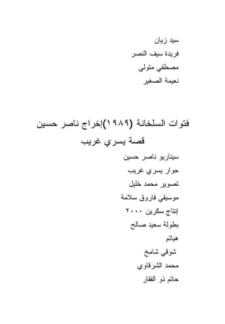 ‫ﺴﻴﺩ ﺯﻴﺎﻥ‬
                      ‫ﻓﺭﻴﺩﺓ ﺴﻴﻑ ﺍﻟﻨﺼﺭ‬
                        ‫ﻤﺼﻁﻔﻲ ﻤﺘﻭﻟﻲ‬
                          ‫ﻨﻌﻴﻤﺔ ﺍﻟﺼﻐﻴﺭ‬




‫ﻓﺘﻭﺍﺕ ﺍﻟﺴﻠﺨﺎﻨﺔ )٩٨٩١(ﺇﺨﺭﺍﺝ ﻨﺎﺼﺭ ﺤﺴﻴﻥ‬
          ‫ﻗﺼﺔ ﻴﺴﺭﻱ ﻏﺭﻴﺏ‬
                    ‫ﺴﻴﻨﺎﺭﻴﻭ ﻨﺎﺼﺭ ﺤﺴﻴﻥ‬
                     ‫ﺤﻭﺍﺭ ﻴﺴﺭﻱ ﻏﺭﻴﺏ‬
                     ‫ﺘﺼﻭﻴﺭ ﻤﺤﻤﺩ ﺨﻠﻴل‬
                   ‫ﻤﻭﺴﻴﻘﻲ ﻓﺎﺭﻭﻕ ﺴﻼﻤﺔ‬
                     ‫ﺇﻨﺘﺎﺝ ﺴﻜﺭﻴﻥ ٠٠٠٢‬
                      ‫ﺒﻁﻭﻟﺔ ﺴﻌﻴﺩ ﺼﺎﻟﺢ‬
                                   ‫ﻫﻴﺎﺘﻡ‬
                          ‫ﺸﻭﻗﻲ ﺸﺎﻤﺦ‬
                        ‫ﻤﺤﻤﺩ ﺍﻟﺸﺭﻗﺎﻭﻱ‬
                          ‫ﺤﺎﺘﻡ ﺫﻭ ﺍﻟﻔﻘﺎﺭ‬
 