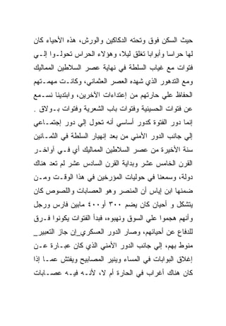 ‫ﺤﻴﺙ ﺍﻟﺴﻜﻥ ﻓﻭﻕ ﻭﺘﺤﺘﻪ ﺍﻟﺩﻜﺎﻜﻴﻥ ﻭﺍﻟﻭﺭﺵ، ﻫﺫﻩ ﺍﻷﺤﻴﺎﺀ ﻜﺎﻥ‬
‫ﻟﻬﺎ ﺤﺭﺍﺴﺎ ﻭﺃﺒﻭﺍﺒﺎ ﺘﻐﻠﻕ ﻟﻴﻼ، ﻭﻫﺅﻻﺀ ﺍﻟﺤﺭﺍﺱ ﺘﺤﻭﻟـﻭﺍ ﺇﻟـﻲ‬
‫ﻓﺘﻭﺍﺕ ﻤﻊ ﻏﻴﺎﺏ ﺍﻟﺴﻠﻁﺔ ﻓﻲ ﻨﻬﺎﻴﺔ ﻋﺼﺭ ﺍﻟﺴﻼﻁﻴﻥ ﺍﻟﻤﻤﺎﻟﻴﻙ‬
‫ﻭﻤﻊ ﺍﻟﺘﺩﻫﻭﺭ ﺍﻟﺫﻱ ﺸﻬﺩﻩ ﺍﻟﻌﺼﺭ ﺍﻟﻌﺜﻤﺎﻨﻲ، ﻭﻜﺎﻨـﺕ ﻤﻬﻤـﺘﻬﻡ‬
‫ﺍﻟﺤﻔﺎﻅ ﻋﻠﻲ ﺤﺎﺭﺘﻬﻡ ﻤﻥ ﺇﻋﺘﺩﺍﺀﺍﺕ ﺍﻵﺨﺭﻴﻥ، ﻭﺍﺒﺘﺩﻴﻨﺎ ﻨﺴـﻤﻊ‬
‫ﻋﻥ ﻓﺘﻭﺍﺕ ﺍﻟﺤﺴﻴﻨﻴﺔ ﻭﻓﺘﻭﺍﺕ ﺒﺎﺏ ﺍﻟﺸﻌﺭﻴﺔ ﻭﻓﺘﻭﺍﺕ ﺒـﻭﻻﻕ .‬
‫ﺇﻨﻤﺎ ﺩﻭﺭ ﺍﻟﻔﺘﻭﺓ ﻜﺩﻭﺭ ﺃﺴﺎﺴﻲ ﺃﻨﻪ ﺘﺤﻭل ﺇﻟﻲ ﺩﻭﺭ ﺇﺠﺘﻤـﺎﻋﻲ‬
‫ﺇﻟﻲ ﺠﺎﻨﺏ ﺍﻟﺩﻭﺭ ﺍﻷﻤﻨﻲ ﻤﻥ ﺒﻌﺩ ﺇﻨﻬﻴﺎﺭ ﺍﻟﺴﻠﻁﺔ ﻓﻲ ﺍﻟﺜﻤـﺎﻨﻴﻥ‬
‫ﺴﻨﺔ ﺍﻷﺨﻴﺭﺓ ﻤﻥ ﻋﺼﺭ ﺍﻟﺴﻼﻁﻴﻥ ﺍﻟﻤﻤﺎﻟﻴﻙ ﺃﻱ ﻓـﻲ ﺁﻭﺍﺨـﺭ‬
‫ﺍﻟﻘﺭﻥ ﺍﻟﺨﺎﻤﺱ ﻋﺸﺭ ﻭﺒﺩﺍﻴﺔ ﺍﻟﻘﺭﻥ ﺍﻟﺴﺎﺩﺱ ﻋﺸﺭ ﻟﻡ ﺘﻌﺩ ﻫﻨﺎﻙ‬
‫ﺩﻭﻟﺔ، ﻭﺴﻤﻌﻨﺎ ﻓﻲ ﺤﻭﻟﻴﺎﺕ ﺍﻟﻤﺅﺭﺨﻴﻥ ﻓﻲ ﻫﺫﺍ ﺍﻟﻭﻗـﺕ ﻭﻤـﻥ‬
‫ﻀﻤﻨﻬﺎ ﺍﺒﻥ ﺇﻴﺎﺱ ﺃﻥ ﺍﻟﻤﻨﺼﺭ ﻭﻫﻭ ﺍﻟﻌﺼﺎﺒﺎﺕ ﻭﺍﻟﻠﺼﻭﺹ ﻜﺎﻥ‬
‫ﻴﺘﺸﻜل ﻭ ﺃﺤﻴﺎﻥ ﻜﺎﻥ ﻴﻀﻡ ٠٠٣ ﺃﻭ٠٠٤ ﻤﺎﺒﻴﻥ ﻓﺎﺭﺱ ﻭﺭﺠل‬
‫ﻭﺃﻨﻬﻡ ﻫﺠﻤﻭﺍ ﻋﻠﻲ ﺍﻟﺴﻭﻕ ﻭﻨﻬﺒﻭﻩ، ﻓﺒﺩﺃ ﺍﻟﻔﺘﻭﺍﺕ ﻴﻜﻭﻨﻭﺍ ﻓـﺭﻕ‬
‫ﻟﻠﺩﻓﺎﻉ ﻋﻥ ﺃﺤﻴﺎﺌﻬﻡ، ﻭﺼﺎﺭ ﺍﻟﺩﻭﺭ ﺍﻟﻌﺴﻜﺭﻱ_ﺇﻥ ﺠﺎﺯ ﺍﻟﺘﻌﺒﻴﺭ_‬
‫ﻤﻨﻭﻁ ﺒﻬﻡ، ﺇﻟﻲ ﺠﺎﻨﺏ ﺍﻟﺩﻭﺭ ﺍﻷﻤﻨﻲ ﺍﻟﺫﻱ ﻜﺎﻥ ﻋﺒـﺎﺭﺓ ﻋـﻥ‬
‫ﺇﻏﻼﻕ ﺍﻟﺒﻭﺍﺒﺎﺕ ﻓﻲ ﺍﻟﻤﺴﺎﺀ ﻭﻴﻨﻴﺭ ﺍﻟﻤﺼﺎﺒﻴﺢ ﻭﻴﻔﺘﺵ ﻋﻤـﺎ ﺇﺫﺍ‬
‫ﻜﺎﻥ ﻫﻨﺎﻙ ﺃﻏﺭﺍﺏ ﻓﻲ ﺍﻟﺤﺎﺭﺓ ﺃﻡ ﻻ، ﻷﻨـﻪ ﻓﻴـﻪ ﻋﺼـﺎﺒﺎﺕ‬
 