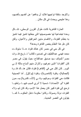 ‫ﻭﻻﺘﻭﺠﺩ ﺴﻠﻁﺔ ﺘﻭﺍﺠﻬﻬﺎ ﻓﻼﺒﺩ ﺃﻥ ﻴﺩﺍﻓﻌﻭﺍ ﻋﻥ ﺃﻨﻔﺴﻬﻡ ﺒﺄﻨﻔﺴﻬﻡ،‬
                       ‫ﻭﻫﺫﺍ ﻁﺒﻴﻌﻲ ﻭﻴﺤﺩﺙ ﻓﻲ ﻜل ﻤﻜﺎﻥ .‬


‫ﺍﻟﺤﺎﺭﺓ ﺍﻟﻘﺎﻫﺭﻴﺔ ﻜﺎﻨﺕ ﻁﻭﺍل ﺍﻟﻘﺭﻭﻥ ﺍﻟﻭﺴﻁﻰ، ﺘﺸـﻜل‬
‫ﻭﺤﺩﺓ ﺍﺠﺘﻤﺎﻋﻴﺔ ﻟﻬﺎ ﺨﺼﻭﺼﻴﺘﻬﺎ ﺍﻟﺘﻰ ﺠﻌﻠﺘﻬﺎ ﺘﺘﻤﻴﺯ ﻓﻴﻤﺎ ﺘﺘﻤﻴﺯ‬
‫ﺒﻪ ﺒﻨﻅﺎﻡ ﺍﻟﻔﺘﻭﻨﺔ، ﻭﺍﻻﻨﻘﺴﺎﻡ ﻤﺎﺒﻴﻥ ﺍﻟﺤﺭﺍﻓﻴﺵ ﻭﺍﻷﻋﻴﺎﻥ، ﻭﻟﻜﻥ‬
                  ‫ﻜﺎﻥ ﻫل ﻫﺫﺍ ﺍﻟﻨﻅﺎﻡ ﻴﺨﺹ ﺍﻟﻘﺎﻫﺭﺓ ﻭﺤﺩﻫﺎ؟‬
‫ﻓﻲ ﻜل ﺤﻲ ﻓﻲ ﻤﺼﺭ ﻜﺎﻥ ﻫﻨﺎﻙ ﻓﺘﻭﺓ، ﻫـﺫﺍ ﻤﺎﻴﺅﻜـﺩﻩ‬
‫ﻤﺤﻤﺩ ﻓﻬﻤﻲ ﻋﺒﺩﺍﻟﻠﻁﻴﻑ ﻓﻲ ﺘﺼﺩﻴﺭﻩ ﻟﻜﺘﺎﺏ" ﺘـﺎﺭﻴﺦ ﻓﺘـﻭﺍﺕ‬
‫ﻤﺼﺭ" ﻟﻠﻤﺅﻟﻑ ﺴﻴﺩ ﺼﺩﻴﻕ ﻋﺒﺩﺍﻟﻔﺘﺎﺡ، ﺤﻴﺙ ﻴﻘﻭل: ﻓﻲ ﻤﺼﺭ‬
‫ﻜﺎﻥ "ﺍﻟﻔﺘﻭﺍﺕ" ﺍﻟﺫﻴﻥ ﻨﻌﺭﻓﻬﻡ، ﻭﻻﺘﺯﺍل ﻤﻨﻬﻡ ﺃﺸﺒﺎﺡ ﻤﺎﺜﻠﺔ ﺇﻟـﻲ‬
‫ﺍﻟﻴﻭﻡ.. ﻜﺎﻥ ﻟﻜل ﺤﻲ ﻓﻲ )ﺍﻟﻘﺎﻫﺭﺓ( ﻓﺘﻭﺓ، ﻓﻜﺎﻥ ﻫﻨـﺎﻙ ﻓﺘـﻭﺓ‬
‫)ﺍﻟﺠﻤﺎﻟﻴﺔ(، ﻭﻓﺘﻭﺓ )ﺍﻟﻨﺎﺼﺭﻴﺔ(، ﻭﻓﺘﻭﺓ )ﺒﻭﻻﻕ(.. ﺃﻤﺎ ﺍﻟﺤﺴﻴﻨﻴﺔ‬
‫ﻓﻜﺎﻨﺕ ﺤﻲ ﺍﻟﻔﺘﻭﺍﺕ ﻭﻤﻭﺌﻠﻬﻡ، ﻭﻓـﻲ )ﺍﻷﺴـﻜﻨﺩﺭﻴﺔ( ﻴﺴـﻤﻭﻥ‬
‫ﺍﻟﻔﺘﻭﺓ "ﺃﺒﻭ ﺍﻷﺤﻤﺩﺍﺕ"، ﺘﺴﻤﻴﺔ ﻻ ﺃﺩﺭﻱ ﺍﻟﺴﺒﺏ ﻓﻴﻬـﺎ، ﻭﻟﻌﻠﻬـﺎ‬
‫ﺘﺭﺤﻊ ﺇﻟﻲ ﻓﺘﻭﺓ ﻜﺒﻴﺭ ﻜﺎﻥ ﻴﺤﻤل ﻫﺫﺍ ﺍﻹﺴﻡ، ﻭﻗﺩ ﻜﺎﻥ ﻟﻬـﺅﻻﺀ‬
‫ﺍﻟﻔﺘﻭﺍﺕ ﺩﻭﻟﺔ ﻭﺼﻭﻟﺔ، ﻭﻜﺎﻨﻭﺍ ﺤﻜﻭﻤﺔ ﺩﺍﺨل ﺍﻟﺤﻜﻭﻤـﺔ ﻜﻤـﺎ‬
                               ‫ﻴﻘﻭﻟﻭﻥ ﻓﻲ ﺍﻟﻌﺼﺭ ﺍﻟﺤﺩﻴﺙ.‬
 