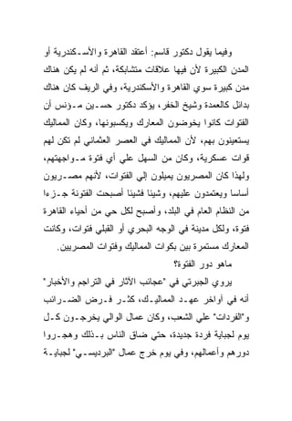 ‫ﻭﻓﻴﻤﺎ ﻴﻘﻭل ﺩﻜﺘﻭﺭ ﻗﺎﺴﻡ: ﺃﻋﺘﻘﺩ ﺍﻟﻘﺎﻫﺭﺓ ﻭﺍﻷﺴـﻜﻨﺩﺭﻴﺔ ﺃﻭ‬
‫ﺍﻟﻤﺩﻥ ﺍﻟﻜﺒﻴﺭﺓ ﻷﻥ ﻓﻴﻬﺎ ﻋﻼﻗﺎﺕ ﻤﺘﺸﺎﺒﻜﺔ، ﺜﻡ ﺃﻨﻪ ﻟﻡ ﻴﻜﻥ ﻫﻨﺎﻙ‬
‫ﻤﺩﻥ ﻜﺒﻴﺭﺓ ﺴﻭﻱ ﺍﻟﻘﺎﻫﺭﺓ ﻭﺍﻷﺴﻜﻨﺩﺭﻴﺔ، ﻭﻓﻲ ﺍﻟﺭﻴﻑ ﻜﺎﻥ ﻫﻨﺎﻙ‬
‫ﺒﺩﺍﺌل ﻜﺎﻟﻌﻤﺩﺓ ﻭﺸﻴﺦ ﺍﻟﺨﻔﺭ، ﻴﺅﻜﺩ ﺩﻜﺘﻭﺭ ﺤﺴـﻴﻥ ﻤـﺅﻨﺱ ﺃﻥ‬
‫ﺍﻟﻔﺘﻭﺍﺕ ﻜﺎﻨﻭﺍ ﻴﺨﻭﻀﻭﻥ ﺍﻟﻤﻌﺎﺭﻙ ﻭﻴﻜﺴﺒﻭﻨﻬﺎ، ﻭﻜﺎﻥ ﺍﻟﻤﻤﺎﻟﻴﻙ‬
‫ﻴﺴﺘﻌﻴﻨﻭﻥ ﺒﻬﻡ، ﻷﻥ ﺍﻟﻤﻤﺎﻟﻴﻙ ﻓﻲ ﺍﻟﻌﺼﺭ ﺍﻟﻌﺜﻤﺎﻨﻲ ﻟﻡ ﺘﻜﻥ ﻟﻬﻡ‬
‫ﻗﻭﺍﺕ ﻋﺴﻜﺭﻴﺔ، ﻭﻜﺎﻥ ﻤﻥ ﺍﻟﺴﻬل ﻋﻠﻲ ﺃﻱ ﻓﺘﻭﺓ ﻤـﻭﺍﺠﻬﺘﻬﻡ،‬
‫ﻭﻟﻬﺫﺍ ﻜﺎﻥ ﺍﻟﻤﺼﺭﻴﻭﻥ ﻴﻤﻴﻠﻭﻥ ﺇﻟﻲ ﺍﻟﻔﺘﻭﺍﺕ، ﻷﻨﻬﻡ ﻤﺼـﺭﻴﻭﻥ‬
‫ﺃﺴﺎﺴﺎ ﻭﻴﻌﺘﻤﺩﻭﻥ ﻋﻠﻴﻬﻡ، ﻭﺸﻴﺌﺎ ﻓﺸﻴﺌﺎ ﺃﺼﺒﺤﺕ ﺍﻟﻔﺘﻭﻨﺔ ﺠـﺯﺀﺍ‬
‫ﻤﻥ ﺍﻟﻨﻅﺎﻡ ﺍﻟﻌﺎﻡ ﻓﻲ ﺍﻟﺒﻠﺩ، ﻭﺃﺼﺒﺢ ﻟﻜل ﺤﻲ ﻤﻥ ﺃﺤﻴﺎﺀ ﺍﻟﻘﺎﻫﺭﺓ‬
‫ﻓﺘﻭﺓ، ﻭﻟﻜل ﻤﺩﻴﻨﺔ ﻓﻲ ﺍﻟﻭﺠﻪ ﺍﻟﺒﺤﺭﻱ ﺃﻭ ﺍﻟﻘﺒﻠﻲ ﻓﺘﻭﺍﺕ، ﻭﻜﺎﻨﺕ‬
   ‫ﺍﻟﻤﻌﺎﺭﻙ ﻤﺴﺘﻤﺭﺓ ﺒﻴﻥ ﺒﻜﻭﺍﺕ ﺍﻟﻤﻤﺎﻟﻴﻙ ﻭﻓﺘﻭﺍﺕ ﺍﻟﻤﺼﺭﻴﻴﻥ.‬
                                   ‫ﻤﺎﻫﻭ ﺩﻭﺭ ﺍﻟﻔﺘﻭﺓ؟‬
‫ﻴﺭﻭﻱ ﺍﻟﺠﺒﺭﺘﻲ ﻓﻲ "ﻋﺠﺎﺌﺏ ﺍﻵﺜﺎﺭ ﻓﻲ ﺍﻟﺘﺭﺍﺠﻡ ﻭﺍﻷﺨﺒﺎﺭ"‬
‫ﺃﻨﻪ ﻓﻲ ﺁﻭﺍﺨﺭ ﻋﻬـﺩ ﺍﻟﻤﻤﺎﻟﻴـﻙ، ﻜﺜـﺭ ﻓـﺭﺽ ﺍﻟﻀـﺭﺍﺌﺏ‬
‫ﻭ"ﺍﻟﻔﺭﺩﺍﺕ" ﻋﻠﻲ ﺍﻟﺸﻌﺏ، ﻭﻜﺎﻥ ﻋﻤﺎل ﺍﻟﻭﺍﻟﻲ ﻴﺨﺭﺠـﻭﻥ ﻜـل‬
‫ﻴﻭﻡ ﻟﺠﺒﺎﻴﺔ ﻓﺭﺩﺓ ﺠﺩﻴﺩﺓ، ﺤﺘﻲ ﻀﺎﻕ ﺍﻟﻨﺎﺱ ﺒـﺫﻟﻙ ﻭﻫﺠـﺭﻭﺍ‬
‫ﺩﻭﺭﻫﻡ ﻭﺃﻋﻤﺎﻟﻬﻡ، ﻭﻓﻲ ﻴﻭﻡ ﺨﺭﺝ ﻋﻤﺎل "ﺍﻟﺒﺭﺩﻴﺴـﻲ" ﻟﺠﺒﺎﻴـﺔ‬
 