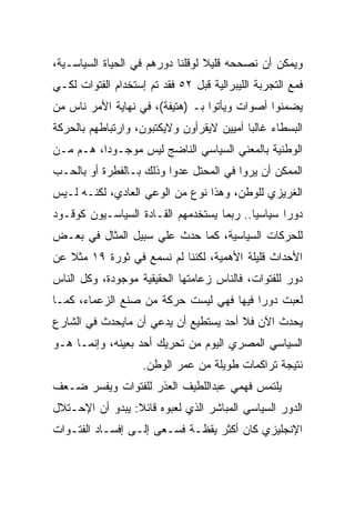 ‫ﻭﻴﻤﻜﻥ ﺃﻥ ﻨﺼﺤﺤﻪ ﻗﻠﻴﻼ ﻟﻭﻗﻠﻨﺎ ﺩﻭﺭﻫﻡ ﻓﻲ ﺍﻟﺤﻴﺎﺓ ﺍﻟﺴﻴﺎﺴـﻴﺔ،‬
‫ﻓﻤﻊ ﺍﻟﺘﺠﺭﺒﺔ ﺍﻟﻠﻴﺒﺭﺍﻟﻴﺔ ﻗﺒل ٢٥ ﻓﻘﺩ ﺘﻡ ﺇﺴﺘﺨﺩﺍﻡ ﺍﻟﻔﺘﻭﺍﺕ ﻟﻜـﻲ‬
‫ﻴﻀﻤﻨﻭﺍ ﺃﺼﻭﺍﺕ ﻭﻴﺄﺘﻭﺍ ﺒـ )ﻫﺘﻴﻔﺔ(، ﻓﻲ ﻨﻬﺎﻴﺔ ﺍﻷﻤﺭ ﻨﺎﺱ ﻤﻥ‬
‫ﺍﻟﺒﺴﻁﺎﺀ ﻏﺎﻟﺒﺎ ﺃﻤﻴﻴﻥ ﻻﻴﻘﺭﺃﻭﻥ ﻭﻻﻴﻜﺘﺒﻭﻥ، ﻭﺍﺭﺘﺒﺎﻁﻬﻡ ﺒﺎﻟﺤﺭﻜﺔ‬
‫ﺍﻟﻭﻁﻨﻴﺔ ﺒﺎﻟﻤﻌﻨﻲ ﺍﻟﺴﻴﺎﺴﻲ ﺍﻟﻨﺎﻀﺞ ﻟﻴﺱ ﻤﻭﺠـﻭﺩﺍ، ﻫـﻡ ﻤـﻥ‬
‫ﺍﻟﻤﻤﻜﻥ ﺃﻥ ﻴﺭﻭﺍ ﻓﻲ ﺍﻟﻤﺤﺘل ﻋﺩﻭﺍ ﻭﺫﻟﻙ ﺒـﺎﻟﻔﻁﺭﺓ ﺃﻭ ﺒﺎﻟﺤـﺏ‬
‫ﺍﻟﻐﺭﻴﺯﻱ ﻟﻠﻭﻁﻥ، ﻭﻫﺫﺍ ﻨﻭﻉ ﻤﻥ ﺍﻟﻭﻋﻲ ﺍﻟﻌﺎﺩﻱ، ﻟﻜﻨـﻪ ﻟـﻴﺱ‬
‫ﺩﻭﺭﺍ ﺴﻴﺎﺴﻴﺎ.. ﺭﺒﻤﺎ ﻴﺴﺘﺨﺩﻤﻬﻡ ﺍﻟﻘـﺎﺩﺓ ﺍﻟﺴﻴﺎﺴـﻴﻭﻥ ﻜﻭﻗـﻭﺩ‬
‫ﻟﻠﺤﺭﻜﺎﺕ ﺍﻟﺴﻴﺎﺴﻴﺔ، ﻜﻤﺎ ﺤﺩﺙ ﻋﻠﻲ ﺴﺒﻴل ﺍﻟﻤﺜﺎل ﻓﻲ ﺒﻌـﺽ‬
‫ﺍﻷﺤﺩﺍﺙ ﻗﻠﻴﻠﺔ ﺍﻷﻫﻤﻴﺔ، ﻟﻜﻨﻨﺎ ﻟﻡ ﻨﺴﻤﻊ ﻓﻲ ﺜﻭﺭﺓ ٩١ ﻤﺜﻼ ﻋﻥ‬
‫ﺩﻭﺭ ﻟﻠﻔﺘﻭﺍﺕ، ﻓﺎﻟﻨﺎﺱ ﺯﻋﺎﻤﺘﻬﺎ ﺍﻟﺤﻘﻴﻘﻴﺔ ﻤﻭﺠﻭﺩﺓ، ﻭﻜل ﺍﻟﻨﺎﺱ‬
‫ﻟﻌﺒﺕ ﺩﻭﺭﺍ ﻓﻴﻬﺎ ﻓﻬﻲ ﻟﻴﺴﺕ ﺤﺭﻜﺔ ﻤﻥ ﺼﻨﻊ ﺍﻟﺯﻋﻤﺎﺀ، ﻜﻤـﺎ‬
‫ﻴﺤﺩﺙ ﺍﻵﻥ ﻓﻼ ﺃﺤﺩ ﻴﺴﺘﻁﻴﻊ ﺃﻥ ﻴﺩﻋﻲ ﺃﻥ ﻤﺎﻴﺤﺩﺙ ﻓﻲ ﺍﻟﺸﺎﺭﻉ‬
‫ﺍﻟﺴﻴﺎﺴﻲ ﺍﻟﻤﺼﺭﻱ ﺍﻟﻴﻭﻡ ﻤﻥ ﺘﺤﺭﻴﻙ ﺃﺤﺩ ﺒﻌﻴﻨﻪ، ﻭﺇﻨﻤـﺎ ﻫـﻭ‬
                    ‫ﻨﺘﻴﺠﺔ ﺘﺭﺍﻜﻤﺎﺕ ﻁﻭﻴﻠﺔ ﻤﻥ ﻋﻤﺭ ﺍﻟﻭﻁﻥ.‬
‫ﻴﻠﺘﻤﺱ ﻓﻬﻤﻲ ﻋﺒﺩﺍﻟﻠﻁﻴﻑ ﺍﻟﻌﺫﺭ ﻟﻠﻔﺘﻭﺍﺕ ﻭﻴﻔﺴﺭ ﻀـﻌﻑ‬
‫ﺍﻟﺩﻭﺭ ﺍﻟﺴﻴﺎﺴﻲ ﺍﻟﻤﺒﺎﺸﺭ ﺍﻟﺫﻱ ﻟﻌﺒﻭﻩ ﻗﺎﺌﻼ: ﻴﺒﺩﻭ ﺃﻥ ﺍﻹﺤـﺘﻼل‬
‫ﺍﻹﻨﺠﻠﻴﺯﻱ ﻜﺎﻥ ﺃﻜﺜﺭ ﻴﻘﻅـﺔ ﻓﺴـﻌﻰ ﺇﻟـﻰ ﺇﻓﺴـﺎﺩ ﺍﻟﻔﺘـﻭﺍﺕ‬
 