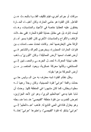 ‫ﺴﺭﻗﺎﺕ ﺃﻭ ﺠﺭﺍﺌﻡ ﺃﺨﺭﻱ، ﻓﻴﺘﻡ ﺘﻜﻠﻴﻑ ﺍﻟﻔﺘـﻭﺓ ﺒﺎﻟﺒﺤـﺙ ﻋـﻥ‬
‫ﺍﻟﻔﺎﻋل. ﻜﺎﻥ ﺍﻟﻔﺘﻭﺓ ﻫﻭ ﺤﺎﻤﻲ ﺍﻟﺤﺎﺭﺓ، ﻭﻜﺎﻥ ﺃﻏﻨﻴـﺎﺀ ﺍﻟﺤـﺎﺭﺓ‬
‫ﻴﻐﺩﻗﻭﻥ ﻋﻠﻴﻪ ﺍﻟﻌﻁﺎﻴﺎ ﺨﺎﺼﺔ ﻓﻲ ﺍﻷﻋﻴﺎﺩ ﻭﺍﻟﻤﻨﺎﺴﺒﺎﺕ، ﻭﻫـﺫﻩ‬
‫ﻟﻴﺴﺕ ﺇﺘﺎﻭﺓ، ﺒل ﻫﻲ ﻤﻘﺎﺒل ﺤﻤﺎﻴﺔ ﺍﻟﻔﺘﻭﺓ ﻟﻠﺤﺎﺭﺓ. ﻓﻔﻲ ﺤﻔـﻼﺕ‬
‫ﺍﻟﺯﻓﺎﻑ ﻭﺍﻷﻓﺭﺍﺡ ﻭﺍﻟﻤﻨﺎﺴﺒﺎﺕ ﺍﻷﺨﺭﻱ ﻜﺎﻥ ﺍﻟﻔﺘﻭﺓ ﻴﺴﻴﺭ ﺃﻤـﺎﻡ‬
‫ﺍﻟﺯﻓﺔ ﺤﺘﻲ ﻻﻴﻌﺘﺭﻀﻬﺎ ﺃﺤﺩ. ﻭﻜﺎﻨﺕ ﺘﺤﺩﺙ ﻤﺼـﺎﺩﻤﺎﺕ ﺒـﻴﻥ‬
‫ﻓﺘﻭﺍﺕ ﺍﻟﺤﺎﺭﺍﺕ ﺍﻟﻤﺠﺎﻭﺭﺓ، ﻭﻴﺨﺭﺠﻭﻥ ﻟﻠﻌﺭﺍﻙ ﻭﺍﻟﺘﺸﺎﺠﺭ ﻓـﻲ‬
‫ﺃﺭﺽ ﻓﻀﺎﺀ ﺍﺴﻤﻬﺎ "ﺃﺭﺽ ﺍﻟﻤﻤﺎﻟﻴﻙ"، ﻭﻜﺎﻥ "ﺍﻟﻠﻭﺭﻱ" ﻴـﺫﻫﺏ‬
‫ﻋﻘﺏ ﻨﻬﺎﻴﺔ ﺍﻟﻤﻌﺭﻜـﺔ ﻟﺤﻤـل ﺍﻟﺠﺭﺤـﻲ ﻭﺍﻟﻤﺼـﺎﺒﻴﻥ ﺇﻟـﻲ‬
‫ﺍﻟﻤﺴﺘﺸﻔﻲ، ﻭﻜﺄﻨﻬﺎ ﻤﻌﺭﻜﺔ ﻋﺴﻜﺭﻴﺔ، ﻭﻴﻌﻭﺩ ﺍﻟﻤﻨﺘﺼـﺭ ﻤـﻥ‬
                             ‫ﺃﺭﺽ ﺍﻟﻤﻌﺭﻜﺔ ﻤﺯﻫﻭﺍ ﺒﻘﻭﺘﻪ.‬
‫ﻭﻅل ﻨﻅﺎﻡ ﺍﻟﻔﺘﻭﺓ ﺸﺒﻪ ﻤﻌﺘﺭﻑ ﺒﻪ ﻤﻥ ﺍﻟﺒـﻭﻟﻴﺱ ﺤﺘـﻲ‬
‫ﺤﺩﺜﺕ ﻭﺍﻗﻌﺔ "ﻋﺭﺍﺒﻲ" ﻓﺘﻭﺓ ﺍﻟﺤﺴﻴﻨﻴﺔ، ﻭﻜﺎﻥ ﺭﺠﻼ ﺭﻫﻴﺒﺎ ﻟـﻪ‬
‫ﺴﻁﻭﺓ ﻭﺒﻁﺵ، ﻜﻤﺎ ﻜﺎﻥ ﻤﺸﻬﻭﺭﺍ ﻓﻲ ﺍﻟﻤﻨﻁﻘﺔ ﻜﻠﻬﺎ. ﻭﺤﺩﺙ ﺃﻥ‬
‫ﺸﺎﺒﺎ ﻏﻨﻴﺎ ﻴﺩﻋﻲ "ﻋﺒﺩﺍﻟﺤﻠﻴﻡ ﺍﻟﺒﺭﻱ"، ﻭﻫﻭ ﺍﺒﻥ ﻷﺤﺩ ﺍﻟﺠﺯﺍﺭﻴﻥ،‬
‫ﺘﻌﺭﺽ ﻟﻠﻀﺭﺏ ﻤﻥ ﻓﺘﻭﺓ ﻤﻨﻁﻘﺔ "ﺍﻟﻘﺒﻴﺼﻲ" ﻋﻨـﺩﻤﺎ ﻀـﺒﻁﻪ‬
‫ﻭﻫﻭ ﻴﻐﺎﺯل ﻓﺘﺎﺓ ﻓﻲ ﺍﻟﺤﻲ ﺍﻟﺘﺎﺒﻊ ﻟﻪ. ﻓﺫﻫﺏ "ﻋﺒـﺩﺍﻟﺤﻠﻴﻡ" ﺇﻟـﻲ‬
‫"ﻋﺭﺍﺒﻲ" ﻴﺸﻜﻭ ﻟﻪ ﻓﺘﻭﺓ "ﺍﻟﻘﺒﻴﺼﻲ"، ﻭﺍﻋﺘﺒﺭﻫﺎ "ﻋﺭﺍﺒﻲ" ﺇﻫﺎﻨـﺔ‬
 