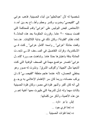 ‫ﺸﺨﺼﻴﺔ ﻟﻪ ﻷﻥ "ﻋﺒﺩﺍﻟﺤﻠﻴﻡ" ﻤﻥ ﺃﺒﻨﺎﺀ ﺍﻟﺤﺴﻴﻨﻴﺔ. ﻓﺫﻫﺏ ﻋﺭﺍﺒﻲ‬
‫ﺇﻟﻲ "ﺍﻟﻘﺒﻴﺼﻲ" ﻭﻀﺭﺏ ﻭﻜﺴﺭ ﻭﺤﻁﻡ ﻭﺃﻁـﺎﺡ ﺒﻌـﻴﻥ ﺃﺤـﺩ‬
‫ﺍﻷﺸﺨﺎﺹ. ﻗﺒﺽ ﺍﻟﺒﻭﻟﻴﺱ ﻋﻠﻲ "ﻋﺭﺍﺒﻲ" ﻭﻗﺩﻡ ﻟﻠﻤﺤﺎﻜﻤﺔ ﺍﻟﺘﻲ‬
‫ﻗﻀﺕ ﺒﺴﺠﻨﻪ ٠٢ ﻋﺎﻤﺎ. ﻭﻗﺭﺭﺕ ﺍﻟﺤﻜﻭﻤﺔ ﺒﻌﺩ ﻫﺫﻩ ﺍﻟﺤﺎﺩﺜـﺔ‬
‫ﺇﻟﻐﺎﺀ ﻨﻅﺎﻡ "ﺍﻟﻔﺘﻭﻨﺔ"، ﻭﻜﺎﻥ ﺫﻟﻙ ﻓﻲ ﺒﺩﺍﻴﺔ ﺍﻟﺜﻼﺜﻴﻨﺎﺕ. ﻋﻨـﺩﻤﺎ‬
‫ﻭﻗﻌﺕ ﺤﺎﺩﺜﺔ "ﻋﺭﺍﺒﻲ" _ ﻭﺍﺴﻤﻪ "ﻜﺎﻤل ﻋﺭﺍﺒﻲ" _ ﻜﻨﺕ ﻓـﻲ‬
‫ﺍﻷﺴﻜﻨﺩﺭﻴﺔ، ﻭﻗﺭﺃﺕ ﺍﻟﺘﻔﺎﺼﻴل ﻓﻲ ﺍﻟﺼـﺤﻑ ﺍﻟﺘـﻲ ﺘﺎﺒﻌـﺕ‬
‫ﺍﻟﺤﺎﺩﺜﺔ ﺒﺩﻗﺔ ﺒﺎﻋﺘﺒﺎﺭﻫﺎ ﺤﺩﺜﺎ ﻫﺎﻤﺎ. ﻭﺸﺎﻫﺩﺕ ﺼـﻭﺭﺓ "ﻜﺎﻤـل‬
‫ﻋﺭﺍﺒﻲ" ﺘﺘﺼﺩﺭ ﻤﻭﺍﻀﻊ ﻤﻬﻤﺔ ﻓﻲ ﺍﻟﺼﺤﻑ ﺍﻟﻭﻓﺩﻴﺔ ﺍﻟﺘﻲ ﻜﻨﺕ‬
‫ﺃﺘﺎﺒﻌﻬﺎ ﻤﺜل "ﺍﻟﺠﻬﺎﺩ" ﻭ"ﻜﻭﻜﺏ ﺍﻟﺸﺭﻕ". ﻭﻨﺸﺭﺕ ﻟﻪ ﺼﻭﺭ ﻭﻫﻭ‬
‫ﻴﻤﺘﻁﻲ ﺍﻟﺤﺼﺎﻥ، ﻷﻨﻪ ﻋﻨﺩﻤﺎ ﻫﺎﺠﻡ ﻤﻨﻁﻘﺔ "ﺍﻟﻘﺒﻴﺼـﻲ" ﻜـﺎﻥ‬
‫ﻴﺭﻜﺏ ﺤﺼﺎﻨﻪ، ﻭﺭﺒﻤﺎ ﻜﺎﻥ ﺴﺭ ﺍﻹﻫﺘﻤﺎﻡ ﺍﻹﻋﻼﻤﻲ ﺒﻪ ﻴﺭﺠـﻊ‬
‫ﺇﻟﻲ ﺃﻨﻪ ﻜﺎﻥ ﺃﻜﺒﺭ ﻭﺃﺸﻬﺭ ﻓﺘﻭﺓ ﻓﻲ ﻤﺼﺭ، ﻭﻜﺎﻥ ﻓﺘﻭﺓ ﺍﻟﺤﺴﻴﻨﻴﺔ‬
‫ﺒﺎﻟﺫﺍﺕ ﻤﻬﻤﺎ ﻭﻟﻪ ﺸﺄﻥ ﻟﻠﺩﺭﺠﺔ ﺍﻟﺘﻲ ﻅﻬﺭﺕ ﻤﻌﻬﺎ ﺃﻏﻨﻴﺔ ﺘﻌﺒـﺭ‬
                       ‫ﻋﻥ ﻫﺫﻩ ﺍﻷﻫﻤﻴﺔ، ﻭﺃﺫﻜﺭ ﻤﻥ ﻜﻠﻤﺎﺘﻬﺎ:‬
                                 ‫ﺇﻴﺵ ﻴﺎ ﺒﻭ ﺩﺍﻭﺩ ..‬
                                 ‫ﺩﻩ ﺇﺤﻨﺎ ﻓﺭﻱ ﺠﻭﺩ ..‬
                            ‫ﺩﻩ ﺇﺤﻨﺎ ﻓﺘﻭﺍﺕ ﺍﻟﺤﺴﻴﻨﻴﺔ ..‬
 