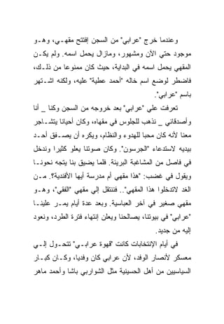 ‫ﻭﻋﻨﺩﻤﺎ ﺨﺭﺝ "ﻋﺭﺍﺒﻲ" ﻤﻥ ﺍﻟﺴﺠﻥ ﺇﻓﺘﺘﺢ ﻤﻘﻬـﻲ، ﻭﻫـﻭ‬
‫ﻤﻭﺠﻭﺩ ﺤﺘﻲ ﺍﻵﻥ ﻭﻤﺸﻬﻭﺭ، ﻭﻤﺎﺯﺍل ﻴﺤﻤل ﺍﺴﻤﻪ. ﻭﻟﻡ ﻴﻜـﻥ‬
‫ﺍﻟﻤﻘﻬﻲ ﻴﺤﻤل ﺍﺴﻤﻪ ﻓﻲ ﺍﻟﺒﺩﺍﻴﺔ، ﺤﻴﺙ ﻜﺎﻥ ﻤﻤﻨﻭﻋﺎ ﻤﻥ ﺫﻟـﻙ،‬
‫ﻓﺎﻀﻁﺭ ﻟﻭﻀﻊ ﺍﺴﻡ ﺨﺎﻟﻪ "ﺃﺤﻤﺩ ﻋﻁﻴﺔ" ﻋﻠﻴﻪ، ﻭﻟﻜﻨﻪ ﺍﺸـﺘﻬﺭ‬
                                           ‫ﺒﺎﺴﻡ "ﻋﺭﺍﺒﻲ".‬
‫ﺘﻌﺭﻓﺕ ﻋﻠﻲ "ﻋﺭﺍﺒﻲ" ﺒﻌﺩ ﺨﺭﻭﺠﻪ ﻤﻥ ﺍﻟﺴﺠﻥ ﻭﻜﻨﺎ _ ﺃﻨﺎ‬
‫ﻭﺃﺼﺩﻗﺎﺌﻲ _ ﻨﺫﻫﺏ ﻟﻠﺠﻠﻭﺱ ﻓﻲ ﻤﻘﻬﺎﻩ، ﻭﻜﺎﻥ ﺃﺤﻴﺎﻨﺎ ﻴﺘﺸـﺎﺠﺭ‬
‫ﻤﻌﻨﺎ ﻷﻨﻪ ﻜﺎﻥ ﻤﺤﺒﺎ ﻟﻠﻬﺩﻭﺀ ﻭﺍﻟﻨﻅﺎﻡ، ﻭﻴﻜﺭﻩ ﺃﻥ ﻴﺼـﻔﻕ ﺃﺤـﺩ‬
‫ﺒﻴﺩﻴﻪ ﻻﺴﺘﺩﻋﺎﺀ "ﺍﻟﺠﺭﺴﻭﻥ". ﻭﻜﺎﻥ ﺼﻭﺘﻨﺎ ﻴﻌﻠﻭ ﻜﺜﻴﺭﺍ ﻭﻨﺩﺨل‬
‫ﻓﻲ ﻓﺎﺼل ﻤﻥ ﺍﻟﻤﺸﺎﻏﺒﺔ ﺍﻟﺒﺭﻴﺌﺔ. ﻓﻠﻤﺎ ﻴﻀﻴﻕ ﺒﻨﺎ ﻴﺘﺠﻪ ﻨﺤﻭﻨـﺎ‬
‫ﻭﻴﻘﻭل ﻓﻲ ﻏﻀﺏ: "ﻫﺫﺍ ﻤﻘﻬﻲ ﺃﻡ ﻤﺩﺭﺴﺔ ﺃﻴﻬﺎ ﺍﻷﻓﻨﺩﻴﺔ؟. ﻤـﻥ‬
‫ﺍﻟﻐﺩ ﻻﺘﺩﺨﻠﻭﺍ ﻫﺫﺍ ﺍﻟﻤﻘﻬﻲ".. ﻓﻨﻨﺘﻘل ﺇﻟﻲ ﻤﻘﻬﻲ "ﺍﻟﻔﻘﻲ"، ﻭﻫـﻭ‬
‫ﻤﻘﻬﻲ ﺼﻐﻴﺭ ﻓﻲ ﺁﺨﺭ ﺍﻟﻌﺒﺎﺴﻴﺔ. ﻭﺒﻌﺩ ﻋﺩﺓ ﺃﻴﺎﻡ ﻴﻤـﺭ ﻋﻠﻴﻨـﺎ‬
‫"ﻋﺭﺍﺒﻲ" ﻓﻲ ﺒﻴﻭﺘﻨﺎ، ﻴﺼﺎﻟﺤﻨﺎ ﻭﻴﻌﻠﻥ ﺇﻨﺘﻬﺎﺀ ﻓﺘﺭﺓ ﺍﻟﻁﺭﺩ، ﻭﻨﻌﻭﺩ‬
                                            ‫ﺇﻟﻴﻪ ﻤﻥ ﺠﺩﻴﺩ.‬
‫ﻓﻲ ﺃﻴﺎﻡ ﺍﻹﻨﺘﺨﺎﺒﺎﺕ ﻜﺎﻨﺕ "ﻗﻬﻭﺓ ﻋﺭﺍﺒـﻲ" ﺘﺘﺤـﻭل ﺇﻟـﻲ‬
‫ﻤﻌﺴﻜﺭ ﻷﻨﺼﺎﺭ ﺍﻟﻭﻓﺩ، ﻷﻥ ﻋﺭﺍﺒﻲ ﻜﺎﻥ ﻭﻓﺩﻴﺎ، ﻭﻜـﺎﻥ ﻜﺒـﺎﺭ‬
‫ﺍﻟﺴﻴﺎﺴﻴﻴﻥ ﻤﻥ ﺃﻫل ﺍﻟﺤﺴﻴﻨﻴﺔ ﻤﺜل ﺍﻟﺸﻭﺍﺭﺒﻲ ﺒﺎﺸﺎ ﻭﺃﺤﻤﺩ ﻤﺎﻫﺭ‬
 