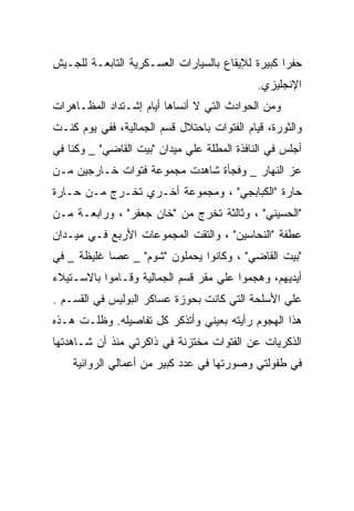 ‫ﺤﻔﺭﺍ ﻜﺒﻴﺭﺓ ﻟﻺﻴﻘﺎﻉ ﺒﺎﻟﺴﻴﺎﺭﺍﺕ ﺍﻟﻌﺴـﻜﺭﻴﺔ ﺍﻟﺘﺎﺒﻌـﺔ ﻟﻠﺠـﻴﺵ‬
                                             ‫ﺍﻹﻨﺠﻠﻴﺯﻱ.‬
‫ﻭﻤﻥ ﺍﻟﺤﻭﺍﺩﺙ ﺍﻟﺘﻲ ﻻ ﺃﻨﺴﺎﻫﺎ ﺃﻴﺎﻡ ﺇﺸـﺘﺩﺍﺩ ﺍﻟﻤﻅـﺎﻫﺭﺍﺕ‬
‫ﻭﺍﻟﺜﻭﺭﺓ، ﻗﻴﺎﻡ ﺍﻟﻔﺘﻭﺍﺕ ﺒﺎﺤﺘﻼل ﻗﺴﻡ ﺍﻟﺠﻤﺎﻟﻴﺔ، ﻓﻔﻲ ﻴﻭﻡ ﻜﻨـﺕ‬
‫ﺃﺠﻠﺱ ﻓﻲ ﺍﻟﻨﺎﻓﺫﺓ ﺍﻟﻤﻁﻠﺔ ﻋﻠﻲ ﻤﻴﺩﺍﻥ "ﺒﻴﺕ ﺍﻟﻘﺎﻀﻲ" _ ﻭﻜﻨﺎ ﻓﻲ‬
‫ﻋﺯ ﺍﻟﻨﻬﺎﺭ _ ﻭﻓﺠﺄﺓ ﺸﺎﻫﺩﺕ ﻤﺠﻤﻭﻋﺔ ﻓﺘﻭﺍﺕ ﺨـﺎﺭﺠﻴﻥ ﻤـﻥ‬
‫ﺤﺎﺭﺓ "ﺍﻟﻜﺒﺎﺒﺠﻲ" ، ﻭﻤﺠﻤﻭﻋﺔ ﺃﺨـﺭﻱ ﺘﺨـﺭﺝ ﻤـﻥ ﺤـﺎﺭﺓ‬
‫"ﺍﻟﺤﺴﻴﻨﻲ" ، ﻭﺜﺎﻟﺜﺔ ﺘﺨﺭﺝ ﻤﻥ "ﺨﺎﻥ ﺠﻌﻔﺭ" ، ﻭﺭﺍﺒﻌـﺔ ﻤـﻥ‬
‫ﻋﻁﻔﺔ "ﺍﻟﻨﺤﺎﺴﻴﻥ" ، ﻭﺍﻟﺘﻘﺕ ﺍﻟﻤﺠﻤﻭﻋﺎﺕ ﺍﻷﺭﺒﻊ ﻓـﻲ ﻤﻴـﺩﺍﻥ‬
‫"ﺒﻴﺕ ﺍﻟﻘﺎﻀﻲ" ، ﻭﻜﺎﻨﻭﺍ ﻴﺤﻤﻠﻭﻥ "ﺸﻭﻡ" _ ﻋﺼﺎ ﻏﻠﻴﻅﺔ _ ﻓﻲ‬
‫ﺃﻴﺩﻴﻬﻡ، ﻭﻫﺠﻤﻭﺍ ﻋﻠﻲ ﻤﻘﺭ ﻗﺴﻡ ﺍﻟﺠﻤﺎﻟﻴﺔ ﻭﻗـﺎﻤﻭﺍ ﺒﺎﻻﺴـﺘﻴﻼﺀ‬
‫ﻋﻠﻲ ﺍﻷﺴﻠﺤﺔ ﺍﻟﺘﻲ ﻜﺎﻨﺕ ﺒﺤﻭﺯﺓ ﻋﺴﺎﻜﺭ ﺍﻟﺒﻭﻟﻴﺱ ﻓﻲ ﺍﻟﻘﺴـﻡ .‬
‫ﻫﺫﺍ ﺍﻟﻬﺠﻭﻡ ﺭﺃﻴﺘﻪ ﺒﻌﻴﻨﻲ ﻭﺃﺘﺫﻜﺭ ﻜل ﺘﻔﺎﺼﻴﻠﻪ. ﻭﻅﻠـﺕ ﻫـﺫﻩ‬
‫ﺍﻟﺫﻜﺭﻴﺎﺕ ﻋﻥ ﺍﻟﻔﺘﻭﺍﺕ ﻤﺨﺘﺯﻨﺔ ﻓﻲ ﺫﺍﻜﺭﺘﻲ ﻤﻨﺫ ﺃﻥ ﺸـﺎﻫﺩﺘﻬﺎ‬
    ‫ﻓﻲ ﻁﻔﻭﻟﺘﻲ ﻭﺼﻭﺭﺘﻬﺎ ﻓﻲ ﻋﺩﺩ ﻜﺒﻴﺭ ﻤﻥ ﺃﻋﻤﺎﻟﻲ ﺍﻟﺭﻭﺍﺌﻴﺔ‬
 