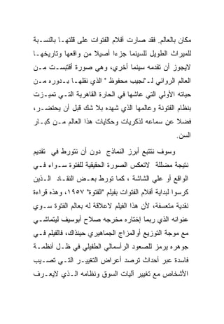 ‫ﻤﻜﺎﻥ ﺒﺎﻟﻌﺎﻟﻡ. ﻓﻘﺩ ﺼﺎﺭﺕ ﺃﻓﻼﻡ ﺍﻟﻔﺘﻭﺍﺕ ﻋﻠﻰ ﻗﻠﺘﻬـﺎ ﺒﺎﻟﻨﺴـﺒﺔ‬
‫ﻟﻠﻤﻴﺭﺍﺙ ﺍﻟﻁﻭﻴل ﻟﻠﺴﻴﻨﻤﺎ ﺠﺯﺀﺍ ﺃﺼﻴﻼ ﻤﻥ ﻭﺍﻗﻌﻬﺎ ﻭﺘﺎﺭﻴﺨﻬـﺎ‬
‫ﻻﻴﺠﻭﺯ ﺃﻥ ﺘﻘﺩﻤﻪ ﺴﻴﻨﻤﺎ ﺃﺨﺭﻱ، ﻭﻫﻲ ﺼﻭﺭﺓ ﺃﻗﺘﺒﺴـﺕ ﻤـﻥ‬
‫ﺍﻟﻌﺎﻟﻡ ﺍﻟﺭﻭﺍﺌﻲ ﻟـ"ﻨﺠﻴﺏ ﻤﺤﻔﻭﻅ " ﺍﻟﺫﻱ ﻨﻘﻠﻬـﺎ ﺒـﺩﻭﺭﻩ ﻤـﻥ‬
‫ﺤﻴﺎﺘﻪ ﺍﻷﻭﻟﻲ ﺍﻟﺘﻲ ﻋﺎﺸﻬﺎ ﻓﻲ ﺍﻟﺤﺎﺭﺓ ﺍﻟﻘﺎﻫﺭﻴﺔ ﺍﻟﺘـﻲ ﺘﻤﻴـﺯﺕ‬
‫ﺒﻨﻅﺎﻡ ﺍﻟﻔﺘﻭﻨﺔ ﻭﻋﺎﻟﻤﻬﺎ ﺍﻟﺫﻱ ﺸﻬﺩﻩ ﺒﻼ ﺸﻙ ﻗﺒل ﺃﻥ ﻴﺤﺘﻀـﺭ،‬
‫ﻓﻀﻼ ﻋﻥ ﺴﻤﺎﻋﻪ ﻟﺫﻜﺭﻴﺎﺕ ﻭﺤﻜﺎﻴﺎﺕ ﻫﺫﺍ ﺍﻟﻌﺎﻟﻡ ﻤـﻥ ﻜﺒـﺎﺭ‬
                                                    ‫ﺍﻟﺴﻥ.‬
‫ﻭﺴﻭﻑ ﻨﺘﺘﺒﻊ ﺃﺒﺭﺯ ﺍﻟﻨﻤﺎﺫﺝ ﺩﻭﻥ ﺃﻥ ﻨﺘﻭﺭﻁ ﻓﻲ ﺘﻘﺩﻴﻡ‬
‫ﻨﺘﻴﺠﺔ ﻤﻀﻠﻠﺔ ﻻﺘﻌﻜﺱ ﺍﻟﺼﻭﺭﺓ ﺍﻟﺤﻘﻴﻘﻴﺔ ﻟﻠﻔﺘﻭﺓ ﺴـﻭﺍﺀ ﻓـﻲ‬
‫ﺍﻟﻭﺍﻗﻊ ﺃﻭ ﻋﻠﻲ ﺍﻟﺸﺎﺸﺔ ، ﻜﻤﺎ ﺘﻭﺭﻁ ﺒﻌـﺽ ﺍﻟﻨﻘـﺎﺩ ﺍﻟـﺫﻴﻥ‬
‫ﻜﺭﺴﻭﺍ ﻟﺒﺩﺍﻴﺔ ﺃﻓﻼﻡ ﺍﻟﻔﺘﻭﺍﺕ ﺒﻔﻴﻠﻡ "ﺍﻟﻔﺘﻭﺓ" ٧٥٩١، ﻭﻫﺫﻩ ﻗﺭﺍﺀﺓ‬
‫ﻨﻘﺩﻴﺔ ﻤﺘﻌﺴﻔﺔ، ﻷﻥ ﻫﺫﺍ ﺍﻟﻔﻴﻠﻡ ﻻﻋﻼﻗﺔ ﻟﻪ ﺒﻌﺎﻟﻡ ﺍﻟﻔﺘﻭﺓ ﺴـﻭﻱ‬
‫ﻋﻨﻭﺍﻨﻪ ﺍﻟﺫﻱ ﺭﺒﻤﺎ ﺇﺨﺘﺎﺭﻩ ﻤﺨﺭﺠﻪ ﺼﻼﺡ ﺃﺒﻭﺴﻴﻑ ﻟﻴﺘﻤﺎﺸـﻲ‬
‫ﻤﻊ ﻤﻭﺠﺔ ﺍﻟﺘﻭﺯﻴﻊ ﺃﻭﺍﻟﻤﺯﺍﺝ ﺍﻟﺠﻤﺎﻫﻴﺭﻱ ﺤﻴﻨﺫﺍﻙ، ﻓﺎﻟﻔﻴﻠﻡ ﻓـﻲ‬
‫ﺠﻭﻫﺭﻩ ﻴﺭﻤﺯ ﻟﻠﺼﻌﻭﺩ ﺍﻟﺭﺃﺴﻤﺎﻟﻲ ﺍﻟﻁﻔﻴﻠﻲ ﻓﻲ ﻅـل ﺃﻨﻅﻤـﺔ‬
‫ﻓﺎﺴﺩﺓ ﻋﺒﺭ ﺃﺤﺩﺍﺙ ﺘﺭﺼﺩ ﺃﻋﺭﺍﺽ ﺍﻟﺘﻐﻴﻴـﺭ ﺍﻟﺘـﻲ ﺘﺼـﻴﺏ‬
‫ﺍﻷﺸﺨﺎﺹ ﻤﻊ ﺘﻐﻴﻴﺭ ﺁﻟﻴﺎﺕ ﺍﻟﺴﻭﻕ ﻭﻨﻅﺎﻤﻪ ﺍﻟـﺫﻱ ﻻﻴﻌـﺭﻑ‬
 