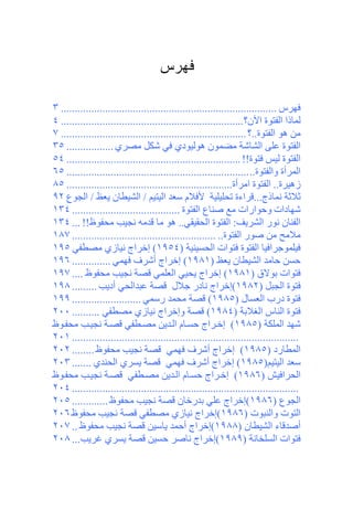 ‫ﻓﻬﺭﺱ‬

‫ﻓﻬﺮس .............................................................................. ٣‬
‫ﻟﻤﺎذا اﻟﻔﺘﻮة اﻵن؟ .................................................................. ٤‬
‫ﻡﻦ هﻮ اﻟﻔﺘﻮة..؟ ................................................................... ٧‬
‫اﻟﻔﺘﻮة ﻋﻠﻰ اﻟﺸﺎﺷﺔ ﻡﻀﻤﻮن هﻮﻟﻴﻮدي ﻓﻲ ﺷﻜﻞ ﻡﺼﺮي ................. ٥٣‬
‫اﻟﻔﺘﻮة ﻟﻴﺲ ﻓﺘﻮة!! ............................................................... ٤٥‬
‫اﻟﻤﺮأة واﻟﻔﺘﻮة.. .................................................................. ٥٦‬
‫زهﻴﺮة.. اﻟﻔﺘﻮة اﻡﺮأة............................................................ ٥٨‬
‫ﺛﻼﺛﺔ ﻧﻤﺎذج...ﻗﺮاءة ﺕﺤﻠﻴﻠﻴﺔ ﻷﻓﻼم ﺳﻌﺪ اﻟﻴﺘﻴﻢ / اﻟﺸﻴﻄﺎن یﻌﻆ / اﻟﺠﻮع ٢٩‬
‫ﺷﻬﺎدات وﺡﻮارات ﻡﻊ ﺹﻨﺎع اﻟﻔﺘﻮة ....................................... ٤٣١‬
‫اﻟﻔﻨﺎن ﻧﻮر اﻟﺸﺮیﻒ: اﻟﻔﺘﻮة اﻟﺤﻘﻴﻘﻲ.. هﻮ ﻡﺎ ﻗﺪﻡﻪ ﻧﺠﻴﺐ ﻡﺤﻔﻮظ!! ... ٤٣١‬
‫ﻡﻼﻡﺢ ﻡﻦ ﺹﻮر اﻟﻔﺘﻮة.. .................................................... ٧٨١‬
‫ﻓﻴﻠﻤﻮﺝﺮاﻓﻴﺎ اﻟﻔﺘﻮة ﻓﺘﻮات اﻟﺤﺴﻴﻨﻴﺔ )٤٥٩١( إﺧﺮاج ﻧﻴﺎزي ﻡﺼﻄﻔﻲ ٥٩١‬
‫ﺡﺴﻦ ﺡﺎﻡﺪ اﻟﺸﻴﻄﺎن یﻌﻆ )١٨٩١( إﺧﺮاج أﺷﺮف ﻓﻬﻤﻲ .............. ٦٩١‬
‫ﻓﺘﻮات ﺑﻮﻻق )١٨٩١( إﺧﺮاج یﺤﻴﻲ اﻟﻌﻠﻤﻲ ﻗﺼﺔ ﻧﺠﻴﺐ ﻡﺤﻔﻮظ .... ٧٩١‬
‫ﻓﺘﻮة اﻟﺠﺒﻞ )٢٨٩١(إﺧﺮاج ﻧﺎدر ﺝﻼل ﻗﺼﺔ ﻋﺒﺪاﻟﺤﻲ أدیﺐ ......... ٨٩١‬
‫ﻓﺘﻮة درب اﻟﻌﺴﺎل )٥٨٩١( ﻗﺼﺔ ﻡﺤﻤﺪ رﺳﻤﻲ ......................... ٩٩١‬
‫ﻓﺘﻮة اﻟﻨﺎس اﻟﻐﻼﺑﺔ )٤٨٩١( ﻗﺼﺔ وإﺧﺮاج ﻧﻴﺎزي ﻡﺼﻄﻔﻲ .......... ٠٠٢‬
‫ﺷﻬﺪ اﻟﻤﻠﻜﺔ )٥٨٩١( إﺧ ﺮاج ﺡﺴ ﺎم اﻟ ﺪیﻦ ﻡﺼ ﻄﻔﻲ ﻗﺼ ﺔ ﻧﺠﻴ ﺐ ﻡﺤﻔ ﻮظ‬
‫.................................................................................. ١٠٢‬
‫اﻟﻤﻄﺎرد )٥٨٩١( إﺧﺮاج أﺷﺮف ﻓﻬﻤﻲ ﻗﺼﺔ ﻧﺠﻴﺐ ﻡﺤﻔﻮظ ........ ٢٠٢‬
‫ﺳﻌﺪ اﻟﻴﺘﻴﻢ)٥٨٩١( إﺧﺮاج أﺷﺮف ﻓﻬﻤﻲ ﻗﺼﺔ یﺴﺮي اﻟﺤﻨﺪي ....... ٣٠٢‬
‫اﻟﺤﺮاﻓﻴﺶ )٦٨٩١( إﺧ ﺮاج ﺡﺴ ﺎم اﻟ ﺪیﻦ ﻡﺼ ﻄﻔﻲ ﻗﺼ ﺔ ﻧﺠﻴ ﺐ ﻡﺤﻔ ﻮظ‬
‫.................................................................................. ٤٠٢‬
‫اﻟﺠﻮع )٦٨٩١(إﺧﺮاج ﻋﻠﻲ ﺑﺪرﺧﺎن ﻗﺼﺔ ﻧﺠﻴﺐ ﻡﺤﻔﻮظ ............. ٥٠٢‬
‫اﻟﺘﻮت واﻟﻨﺒﻮت )٦٨٩١(إﺧﺮاج ﻧﻴﺎزي ﻡﺼﻄﻔﻲ ﻗﺼﺔ ﻧﺠﻴﺐ ﻡﺤﻔﻮظ ٦٠٢‬
‫أﺹﺪﻗﺎء اﻟﺸﻴﻄﺎن )٨٨٩١(إﺧﺮاج أﺡﻤﺪ یﺎﺳﻴﻦ ﻗﺼﺔ ﻧﺠﻴﺐ ﻡﺤﻔﻮظ .. ٧٠٢‬
‫ﻓﺘﻮات اﻟﺴﻠﺨﺎﻧﺔ )٩٨٩١(إﺧﺮاج ﻧﺎﺹﺮ ﺡﺴﻴﻦ ﻗﺼﺔ یﺴﺮي ﻏﺮیﺐ... ٨٠٢‬
 