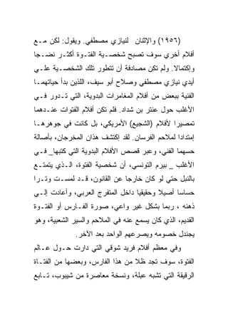 ‫)٦٥٩١( ﻭﺍﻹﺜﻨﺎﻥ ﻟﻨﻴﺎﺯﻱ ﻤﺼﻁﻔﻲ. ﻭﻴﻘﻭل: ﻟﻜﻥ ﻤـﻊ‬
‫ﺃﻓﻼﻡ ﺃﺨﺭﻱ ﺴﻭﻑ ﺘﺼﺒﺢ ﺸﺨﺼـﻴﺔ ﺍﻟﻔﺘـﻭﺓ ﺃﻜﺜـﺭ ﻨﻀـﺠﺎ‬
‫ﻭﺇﻜﺘﻤﺎﻻ. ﻭﻟﻡ ﺘﻜﻥ ﻤﺼﺎﺩﻓﺔ ﺃﻥ ﺘﺘﻁﻭﺭ ﺘﻠﻙ ﺍﻟﺸﺨﺼـﻴﺔ ﻋﻠـﻲ‬
‫ﺃﻴﺩﻱ ﻨﻴﺎﺯﻱ ﻤﺼﻁﻔﻲ ﻭﺼﻼﺡ ﺃﺒﻭ ﺴﻴﻑ، ﺍﻟﻠﺫﻴﻥ ﺒﺩﺃ ﺤﻴﺎﺘﻬﻤـﺎ‬
‫ﺍﻟﻔﻨﻴﺔ ﺒﺒﻌﺽ ﻤﻥ ﺃﻓﻼﻡ ﺍﻟﻤﻐﺎﻤﺭﺍﺕ ﺍﻟﺒﺩﻭﻴﺔ، ﺍﻟﺘﻲ ﺘـﺩﻭﺭ ﻓـﻲ‬
‫ﺍﻷﻏﻠﺏ ﺤﻭل ﻋﻨﺘﺭ ﺒﻥ ﺸﺩﺍﺩ. ﻓﻠﻡ ﺘﻜﻥ ﺃﻓﻼﻡ ﺍﻟﻔﺘﻭﺍﺕ ﻋﻨـﺩﻫﻤﺎ‬
‫ﺘﻤﺼﻴﺭﺍ ﻷﻓﻼﻡ )ﺍﻟﺸﺠﻴﻊ( ﺍﻷﻤﺭﻴﻜﻲ، ﺒل ﻜﺎﻨﺕ ﻓﻲ ﺠﻭﻫﺭﻫـﺎ‬
‫ﺇﻤﺘﺩﺍﺩﺍ ﻟﻤﻼﺤﻡ ﺍﻟﻔﺭﺴﺎﻥ. ﻟﻘﺩ ﺇﻜﺘﺸﻑ ﻫﺫﺍﻥ ﺍﻟﻤﺨﺭﺠﺎﻥ، ﺒﺄﺼﺎﻟﺔ‬
‫ﺤﺴﻬﻤﺎ ﺍﻟﻔﻨﻲ، ﻭﻋﺒﺭ ﻗﺼﺹ ﺍﻷﻓﻼﻡ ﺍﻟﺒﺩﻭﻴﺔ ﺍﻟﺘﻲ ﻜﺘﺒﻬﺎ_ ﻓـﻲ‬
‫ﺍﻷﻏﻠﺏ _ ﺒﻴﺭﻡ ﺍﻟﺘﻭﻨﺴﻲ، ﺃﻥ ﺸﺨﺼﻴﺔ ﺍﻟﻔﺘﻭﺓ، ﺍﻟـﺫﻱ ﻴﺘﻤﺘـﻊ‬
‫ﺒﺎﻟﻨﺒل ﺤﺘﻲ ﻟﻭ ﻜﺎﻥ ﺨﺎﺭﺠﺎ ﻋﻥ ﺍﻟﻘﺎﻨﻭﻥ، ﻗـﺩ ﻟﻤﺴـﺕ ﻭﺘـﺭﺍ‬
‫ﺤﺴﺎﺴﺎ ﺃﺼﻴﻼ ﻭﺤﻘﻴﻘﻴﺎ ﺩﺍﺨل ﺍﻟﻤﺘﻔﺭﺝ ﺍﻟﻌﺭﺒﻲ، ﻭﺃﻋﺎﺩﺕ ﺇﻟـﻲ‬
‫ﺫﻫﻨﻪ ، ﺭﺒﻤﺎ ﺒﺸﻜل ﻏﻴﺭ ﻭﺍﻋﻲ، ﺼﻭﺭﺓ ﺍﻟﻔـﺎﺭﺱ ﺃﻭ ﺍﻟﻔﺘـﻭﺓ‬
‫ﺍﻟﻘﺩﻴﻡ، ﺍﻟﺫﻱ ﻜﺎﻥ ﻴﺴﻤﻊ ﻋﻨﻪ ﻓﻲ ﺍﻟﻤﻼﺤﻡ ﻭﺍﻟﺴﻴﺭ ﺍﻟﺸﻌﺒﻴﺔ، ﻭﻫﻭ‬
              ‫ﻴﺠﻨﺩل ﺨﺼﻭﻤﻪ ﻭﻴﺼﺭﻋﻬﻡ ﺍﻟﻭﺍﺤﺩ ﺒﻌﺩ ﺍﻵﺨﺭ.‬
‫ﻭﻓﻲ ﻤﻌﻅﻡ ﺃﻓﻼﻡ ﻓﺭﻴﺩ ﺸﻭﻗﻲ ﺍﻟﺘﻲ ﺩﺍﺭﺕ ﺤـﻭل ﻋـﺎﻟﻡ‬
‫ﺍﻟﻔﺘﻭﺓ، ﺴﻭﻑ ﺘﺠﺩ ﻅﻼ ﻤﻥ ﻫﺫﺍ ﺍﻟﻔﺎﺭﺱ، ﻭﺒﻌﻀﻬﺎ ﻤﻥ ﺍﻟﻔﺘـﺎﺓ‬
‫ﺍﻟﺭﻗﻴﻘﺔ ﺍﻟﺘﻲ ﺘﺸﺒﻪ ﻋﺒﻠﺔ، ﻭﻨﺴﺨﺔ ﻤﻌﺎﺼﺭﺓ ﻤﻥ ﺸﻴﺒﻭﺏ، ﺘـﺎﺒﻊ‬
 