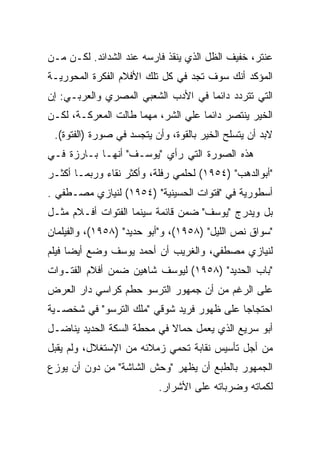 ‫ﻋﻨﺘﺭ، ﺨﻔﻴﻑ ﺍﻟﻅل ﺍﻟﺫﻱ ﻴﻨﻘﺫ ﻓﺎﺭﺴﻪ ﻋﻨﺩ ﺍﻟﺸﺩﺍﺌﺩ. ﻟﻜـﻥ ﻤـﻥ‬
‫ﺍﻟﻤﺅﻜﺩ ﺃﻨﻙ ﺴﻭﻑ ﺘﺠﺩ ﻓﻲ ﻜل ﺘﻠﻙ ﺍﻷﻓﻼﻡ ﺍﻟﻔﻜﺭﺓ ﺍﻟﻤﺤﻭﺭﻴـﺔ‬
‫ﺍﻟﺘﻲ ﺘﺘﺭﺩﺩ ﺩﺍﺌﻤﺎ ﻓﻲ ﺍﻷﺩﺏ ﺍﻟﺸﻌﺒﻲ ﺍﻟﻤﺼﺭﻱ ﻭﺍﻟﻌﺭﺒـﻲ: ﺇﻥ‬
‫ﺍﻟﺨﻴﺭ ﻴﻨﺘﺼﺭ ﺩﺍﺌﻤﺎ ﻋﻠﻲ ﺍﻟﺸﺭ، ﻤﻬﻤﺎ ﻁﺎﻟﺕ ﺍﻟﻤﻌﺭﻜـﺔ، ﻟﻜـﻥ‬
 ‫ﻻﺒﺩ ﺃﻥ ﻴﺘﺴﻠﺢ ﺍﻟﺨﻴﺭ ﺒﺎﻟﻘﻭﺓ، ﻭﺃﻥ ﻴﺘﺠﺴﺩ ﻓﻲ ﺼﻭﺭﺓ )ﺍﻟﻔﺘﻭﺓ(.‬
‫ﻫﺫﻩ ﺍﻟﺼﻭﺭﺓ ﺍﻟﺘﻲ ﺭﺃﻱ "ﻴﻭﺴـﻑ" ﺃﻨﻬـﺎ ﺒـﺎﺭﺯﺓ ﻓـﻲ‬
‫"ﺃﺒﻭﺍﻟﺩﻫﺏ" )٤٥٩١( ﻟﺤﻠﻤﻲ ﺭﻓﻠﺔ، ﻭﺃﻜﺜﺭ ﻨﻘﺎﺀ ﻭﺭﺒﻤـﺎ ﺃﻜﺜـﺭ‬
‫ﺃﺴﻁﻭﺭﻴﺔ ﻓﻲ "ﻓﺘﻭﺍﺕ ﺍﻟﺤﺴﻴﻨﻴﺔ" )٤٥٩١( ﻟﻨﻴﺎﺯﻱ ﻤﺼـﻁﻔﻲ .‬
‫ﺒل ﻭﻴﺩﺭﺝ "ﻴﻭﺴﻑ" ﻀﻤﻥ ﻗﺎﺌﻤﺔ ﺴﻴﻨﻤﺎ ﺍﻟﻔﺘﻭﺍﺕ ﺃﻓـﻼﻡ ﻤﺜـل‬
‫"ﺴﻭﺍﻕ ﻨﺹ ﺍﻟﻠﻴل" )٨٥٩١(، ﻭ"ﺃﺒﻭ ﺤﺩﻴﺩ" )٨٥٩١(، ﻭﺍﻟﻔﻴﻠﻤﺎﻥ‬
‫ﻟﻨﻴﺎﺯﻱ ﻤﺼﻁﻔﻲ، ﻭﺍﻟﻐﺭﻴﺏ ﺃﻥ ﺃﺤﻤﺩ ﻴﻭﺴﻑ ﻭﻀﻊ ﺃﻴﻀﺎ ﻓﻴﻠﻡ‬
‫"ﺒﺎﺏ ﺍﻟﺤﺩﻴﺩ" )٨٥٩١( ﻟﻴﻭﺴﻑ ﺸﺎﻫﻴﻥ ﻀﻤﻥ ﺃﻓﻼﻡ ﺍﻟﻔﺘـﻭﺍﺕ‬
‫ﻋﻠﻰ ﺍﻟﺭﻏﻡ ﻤﻥ ﺃﻥ ﺠﻤﻬﻭﺭ ﺍﻟﺘﺭﺴﻭ ﺤﻁﻡ ﻜﺭﺍﺴﻲ ﺩﺍﺭ ﺍﻟﻌﺭﺽ‬
‫ﺍﺤﺘﺠﺎﺠﺎ ﻋﻠﻰ ﻅﻬﻭﺭ ﻓﺭﻴﺩ ﺸﻭﻗﻲ "ﻤﻠﻙ ﺍﻟﺘﺭﺴﻭ" ﻓﻲ ﺸﺨﺼـﻴﺔ‬
‫ﺃﺒﻭ ﺴﺭﻴﻊ ﺍﻟﺫﻱ ﻴﻌﻤل ﺤﻤﺎﻻ ﻓﻲ ﻤﺤﻁﺔ ﺍﻟﺴﻜﺔ ﺍﻟﺤﺩﻴﺩ ﻴﻨﺎﻀـل‬
‫ﻤﻥ ﺃﺠل ﺘﺄﺴﻴﺱ ﻨﻘﺎﺒﺔ ﺘﺤﻤﻲ ﺯﻤﻼﺌﻪ ﻤﻥ ﺍﻹﺴﺘﻐﻼل، ﻭﻟﻡ ﻴﻘﺒل‬
‫ﺍﻟﺠﻤﻬﻭﺭ ﺒﺎﻟﻁﺒﻊ ﺃﻥ ﻴﻅﻬﺭ "ﻭﺤﺵ ﺍﻟﺸﺎﺸﺔ" ﻤﻥ ﺩﻭﻥ ﺃﻥ ﻴﻭﺯﻉ‬
                          ‫ﻟﻜﻤﺎﺘﻪ ﻭﻀﺭﺒﺎﺘﻪ ﻋﻠﻰ ﺍﻷﺸﺭﺍﺭ.‬
 