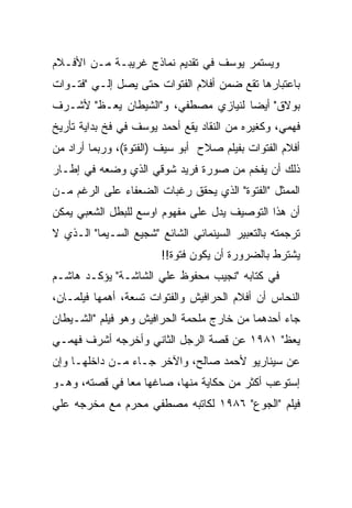 ‫ﻭﻴﺴﺘﻤﺭ ﻴﻭﺴﻑ ﻓﻲ ﺘﻘﺩﻴﻡ ﻨﻤﺎﺫﺝ ﻏﺭﻴﺒـﺔ ﻤـﻥ ﺍﻷﻓـﻼﻡ‬
‫ﺒﺎﻋﺘﺒﺎﺭﻫﺎ ﺘﻘﻊ ﻀﻤﻥ ﺃﻓﻼﻡ ﺍﻟﻔﺘﻭﺍﺕ ﺤﺘﻰ ﻴﺼل ﺇﻟـﻲ "ﻓﺘـﻭﺍﺕ‬
‫ﺒﻭﻻﻕ" ﺃﻴﻀﺎ ﻟﻨﻴﺎﺯﻱ ﻤﺼﻁﻔﻲ، ﻭ"ﺍﻟﺸﻴﻁﺎﻥ ﻴﻌـﻅ" ﻷﺸـﺭﻑ‬
‫ﻓﻬﻤﻲ، ﻭﻜﻐﻴﺭﻩ ﻤﻥ ﺍﻟﻨﻘﺎﺩ ﻴﻘﻊ ﺃﺤﻤﺩ ﻴﻭﺴﻑ ﻓﻲ ﻓﺦ ﺒﺩﺍﻴﺔ ﺘﺄﺭﻴﺦ‬
‫ﺃﻓﻼﻡ ﺍﻟﻔﺘﻭﺍﺕ ﺒﻔﻴﻠﻡ ﺼﻼﺡ ﺃﺒﻭ ﺴﻴﻑ )ﺍﻟﻔﺘﻭﺓ(، ﻭﺭﺒﻤﺎ ﺃﺭﺍﺩ ﻤﻥ‬
‫ﺫﻟﻙ ﺃﻥ ﻴﻔﺨﻡ ﻤﻥ ﺼﻭﺭﺓ ﻓﺭﻴﺩ ﺸﻭﻗﻲ ﺍﻟﺫﻱ ﻭﻀﻌﻪ ﻓﻲ ﺇﻁـﺎﺭ‬
‫ﺍﻟﻤﻤﺜل "ﺍﻟﻔﺘﻭﺓ" ﺍﻟﺫﻱ ﻴﺤﻘﻕ ﺭﻏﺒﺎﺕ ﺍﻟﻀﻌﻔﺎﺀ ﻋﻠﻰ ﺍﻟﺭﻏﻡ ﻤـﻥ‬
‫ﺃﻥ ﻫﺫﺍ ﺍﻟﺘﻭﺼﻴﻑ ﻴﺩل ﻋﻠﻰ ﻤﻔﻬﻭﻡ ﺍﻭﺴﻊ ﻟﻠﺒﻁل ﺍﻟﺸﻌﺒﻲ ﻴﻤﻜﻥ‬
‫ﺘﺭﺠﻤﺘﻪ ﺒﺎﻟﺘﻌﺒﻴﺭ ﺍﻟﺴﻴﻨﻤﺎﺌﻲ ﺍﻟﺸﺎﺌﻊ "ﺸﺠﻴﻊ ﺍﻟﺴـﻴﻤﺎ" ﺍﻟـﺫﻱ ﻻ‬
                        ‫ﻴﺸﺘﺭﻁ ﺒﺎﻟﻀﺭﻭﺭﺓ ﺃﻥ ﻴﻜﻭﻥ ﻓﺘﻭﺓ!!‬
‫ﻓﻲ ﻜﺘﺎﺒﻪ "ﻨﺠﻴﺏ ﻤﺤﻔﻭﻅ ﻋﻠﻲ ﺍﻟﺸﺎﺸـﺔ" ﻴﺅﻜـﺩ ﻫﺎﺸـﻡ‬
‫ﺍﻟﻨﺤﺎﺱ ﺃﻥ ﺃﻓﻼﻡ ﺍﻟﺤﺭﺍﻓﻴﺵ ﻭﺍﻟﻔﺘﻭﺍﺕ ﺘﺴﻌﺔ، ﺃﻫﻤﻬﺎ ﻓﻴﻠﻤـﺎﻥ،‬
‫ﺠﺎﺀ ﺃﺤﺩﻫﻤﺎ ﻤﻥ ﺨﺎﺭﺝ ﻤﻠﺤﻤﺔ ﺍﻟﺤﺭﺍﻓﻴﺵ ﻭﻫﻭ ﻓﻴﻠﻡ "ﺍﻟﺸـﻴﻁﺎﻥ‬
‫ﻴﻌﻅ" ١٨٩١ ﻋﻥ ﻗﺼﺔ ﺍﻟﺭﺠل ﺍﻟﺜﺎﻨﻲ ﻭﺃﺨﺭﺠﻪ ﺃﺸﺭﻑ ﻓﻬﻤـﻲ‬
‫ﻋﻥ ﺴﻴﻨﺎﺭﻴﻭ ﻷﺤﻤﺩ ﺼﺎﻟﺢ، ﻭﺍﻵﺨﺭ ﺠـﺎﺀ ﻤـﻥ ﺩﺍﺨﻠﻬـﺎ ﻭﺇﻥ‬
‫ﺇﺴﺘﻭﻋﺏ ﺃﻜﺜﺭ ﻤﻥ ﺤﻜﺎﻴﺔ ﻤﻨﻬﺎ، ﺼﺎﻏﻬﺎ ﻤﻌﺎ ﻓﻲ ﻗﺼﺘﻪ، ﻭﻫـﻭ‬
‫ﻓﻴﻠﻡ "ﺍﻟﺠﻭﻉ" ٦٨٩١ ﻟﻜﺎﺘﺒﻪ ﻤﺼﻁﻔﻲ ﻤﺤﺭﻡ ﻤﻊ ﻤﺨﺭﺠﻪ ﻋﻠﻲ‬
 