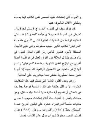 ‫ﻭﺍﻷﺠﻭﺍﺀ ﺍﻟﺘﻲ ﺇﻋﺘﻤﺩﺕ ﻋﻠﻴﻬﺎ ﻗﺼﺹ ﻨﻔﺱ ﺍﻟﻜﺎﺘﺏ ﻓﻴﻤﺎ ﺒﻌـﺩ،‬
                             ‫ﻭﺒﺎﻟﺘﺎﻟﻲ ﺍﻷﻓﻼﻡ ﺍﻟﻤﺄﺨﻭﺫﺓ ﻋﻨﻬﺎ.‬
‫ﻜﻤﺎ ﻴﺅﻜﺩ ﺴﻴﻑ ﻓﻲ ﻜﺘﺎﺒـﻪ "ﺇﺨـﺭﺍﺝ ﺃﻓـﻼﻡ ﺍﻟﺤﺭﻜـﺔ..‬
‫ﺘﺠﺭﺒﺘﻲ ﻓﻲ ﺍﻟﺴﻴﻨﻤﺎ ﺍﻟﻤﺼﺭﻴﺔ" ﺃﻥ ﻓﻴﻠﻤﻪ "ﺍﻟﻤﻁﺎﺭﺩ" ﺇﻋﺘﻤﺩ ﻋﻠﻲ‬
‫ﺍﻟﺤﻜﺎﻴﺔ ﺍﻟﺭﺍﺒﻌﺔ ﻤﻥ ﺍﻟﺤﻜﺎﻴﺎﺕ ﺍﻟﻌﺸﺭﺓ ﺍﻟﺘـﻲ ﺘﻜـﻭﻥ ﻤﻠﺤﻤـﺔ‬
‫"ﺍﻟﺤﺭﺍﻓﻴﺵ" ﻟﻠﻜﺎﺘﺏ ﺍﻟﻜﺒﻴﺭ ﻨﺠﻴﺏ ﻤﺤﻔﻭﻅ، ﻭﺍﻟﺘﻲ ﺘﺘﺒﻊ ﺍﻷﺠﻴﺎل‬
‫ﺍﻟﻤﺨﺘﻠﻔﺔ ﻷﺴﺭﺓ ﻋﺎﺸﻭﺭ ﺍﻟﻨﺎﺠﻲ ﺭﻤﺯ ﺍﻟﻔﺘﻭﺓ ﺍﻟﻌﺎﺩل ﺍﻟﻨﺒﻴل، ﻓﻲ‬
‫ﺒﻨﺎﺀ ﻀﺨﻡ ﻴﺘﻨﺎﻭل ﺍﻟﻌﻼﻗﺔ ﺒﻴﻥ ﺍﻟﻘﻭﺓ ﻭﺍﻟﻌﺩل ﻓﻲ ﺘﻭﺍﻓﻘﻬﻤﺎ ﺃﺤﻴﺎﻨﺎ‬
‫ﺃﺨﺭﻱ ﻤﻊ ﻨﻭﺍﺯﻉ ﺍﻟﻨﻔﺱ ﺍﻟﺒﺸﺭﻴﺔ، ﻭﻤﻠﺤﻤﺔ "ﺍﻟﺤﺭﺍﻓﻴﺵ" ﺭﻏـﻡ‬
‫ﺃﻨﻬﺎ ﺘﺯﺨﺭ ﺒﺎﻟﻌﺩﻴﺩ ﻤﻥ ﺍﻟﺘﻔﺎﺼﻴل ﺍﻟﻭﺍﻗﻌﻴﺔ ﺍﻟﺸـﻌﺒﻴﺔ ﺇﻻ ﺃﻨﻬـﺎ‬
  ‫ﺘﺘﻤﻴﺯ ﺒﻨﻐﻤﺔ ﺃﺴﻁﻭﺭﻴﺔ ﺘﻀﻔﻲ ﺒﻌﺩﺍ ﻤﻴﺘﺎﻓﻴﺯﻴﻘﻴﺎ ﻋﻠﻲ ﺃﺤﺩﺍﺜﻬﺎ.‬
‫ﻭﺭﻏﻡ ﻭﺤﺩﺓ ﺍﻟﻔﻜﺭﺓ ﺍﻟﻌﺎﻤﺔ ﺍﻟﺘﻲ ﺘﻨﺘﻅﻡ ﻓﻴﻬﺎ ﻫﺫﻩ ﺍﻟﺤﻜﺎﻴﺎﺕ‬
‫ﺍﻟﻌﺸﺭﺓ، ﺇﻻ ﺃﻥ ﻟﻜل ﺤﻜﺎﻴﺔ ﻤﻨﻬﺎ ﻓﻜﺭﺓ ﺃﺴﺎﺴﻴﺔ ﻓﺭﻋﻴﺔ ﺠﻌﻠـﺕ‬
‫ﻤﻥ ﺍﻟﻤﻤﻜﻥ ﺃﻥ ﺘﺼﺒﺢ ﺃﻴﺔ ﺤﻜﺎﻴﺔ ﻤﻨﻬﺎ ﺃﺴﺎﺴﺎ ﻟﻔﻴﻠﻡ ﻤﺴﺘﻘل، ﻭﻫﻭ‬
‫ﻤﺎﺤﺩﺙ ﺒﺎﻟﻔﻌل ﺇﺫ ﺃﻨﺘﺠﺕ ﺴﺘﺔ ﺃﻓﻼﻡ ﺇﻋﺘﻤﺩﺕ ﺠﻤﻴﻌﻬـﺎ ﻋﻠـﻲ‬
‫ﺤﻜﺎﻴﺎﺕ ﻤﻠﺤﻤﺔ"ﺍﻟﺤﺭﺍﻓﻴﺵ"، ﻋﻼﻭﺓ ﻋﻠﻲ ﻓﻴﻠﻤﻴﻥ ﺁﺨﺭﻴﻥ ﻫﻤـﺎ‬
‫"ﺍﻟﺸﻴﻁﺎﻥ ﻴﻌﻅ" )١٨٩١( ﻭ"ﻓﺘـﻭﺍﺕ ﺒـﻭﻻﻕ" )١٨٩١( ﻋـﻥ‬
    ‫ﻗﺼﺘﻴﻥ ﻟﻨﺠﻴﺏ ﻤﺤﻔﻭﻅ ﺘﺩﻭﺭﺍﻥ ﺤﻭل ﻋﺎﻟﻡ ﺍﻟﻔﺘﻭﺍﺕ ﺃﻴﻀﺎ.‬
 