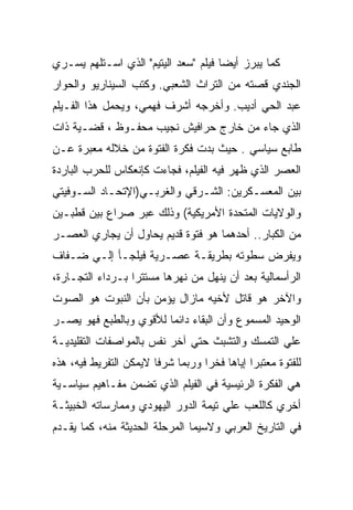 ‫ﻜﻤﺎ ﻴﺒﺭﺯ ﺃﻴﻀﺎ ﻓﻴﻠﻡ "ﺴﻌﺩ ﺍﻟﻴﺘﻴﻡ" ﺍﻟﺫﻱ ﺍﺴـﺘﻠﻬﻡ ﻴﺴـﺭﻱ‬
‫ﺍﻟﺠﻨﺩﻱ ﻗﺼﺘﻪ ﻤﻥ ﺍﻟﺘﺭﺍﺙ ﺍﻟﺸﻌﺒﻲ. ﻭﻜﺘﺏ ﺍﻟﺴﻴﻨﺎﺭﻴﻭ ﻭﺍﻟﺤﻭﺍﺭ‬
‫ﻋﺒﺩ ﺍﻟﺤﻲ ﺃﺩﻴﺏ. ﻭﺃﺨﺭﺠﻪ ﺃﺸﺭﻑ ﻓﻬﻤﻲ، ﻭﻴﺤﻤل ﻫﺫﺍ ﺍﻟﻔـﻴﻠﻡ‬
‫ﺍﻟﺫﻱ ﺠﺎﺀ ﻤﻥ ﺨﺎﺭﺝ ﺤﺭﺍﻓﻴﺵ ﻨﺠﻴﺏ ﻤﺤﻔـﻭﻅ ، ﻗﻀـﻴﺔ ﺫﺍﺕ‬
‫ﻁﺎﺒﻊ ﺴﻴﺎﺴﻲ . ﺤﻴﺙ ﺒﺩﺕ ﻓﻜﺭﺓ ﺍﻟﻔﺘﻭﺓ ﻤﻥ ﺨﻼﻟﻪ ﻤﻌﺒﺭﺓ ﻋـﻥ‬
‫ﺍﻟﻌﺼﺭ ﺍﻟﺫﻱ ﻅﻬﺭ ﻓﻴﻪ ﺍﻟﻔﻴﻠﻡ، ﻓﺠﺎﺀﺕ ﻜﺈﻨﻌﻜﺎﺱ ﻟﻠﺤﺭﺏ ﺍﻟﺒﺎﺭﺩﺓ‬
‫ﺒﻴﻥ ﺍﻟﻤﻌﺴـﻜﺭﻴﻥ: ﺍﻟﺸـﺭﻗﻲ ﻭﺍﻟﻐﺭﺒـﻲ)ﺍﻹﺘﺤـﺎﺩ ﺍﻟﺴـﻭﻓﻴﺘﻲ‬
‫ﻭﺍﻟﻭﻻﻴﺎﺕ ﺍﻟﻤﺘﺤﺩﺓ ﺍﻷﻤﺭﻴﻜﻴﺔ( ﻭﺫﻟﻙ ﻋﺒﺭ ﺼﺭﺍﻉ ﺒﻴﻥ ﻗﻁﺒـﻴﻥ‬
‫ﻤﻥ ﺍﻟﻜﺒﺎﺭ.. ﺃﺤﺩﻫﻤﺎ ﻫﻭ ﻓﺘﻭﺓ ﻗﺩﻴﻡ ﻴﺤﺎﻭل ﺃﻥ ﻴﺠﺎﺭﻱ ﺍﻟﻌﺼـﺭ‬
‫ﻭﻴﻔﺭﺽ ﺴﻁﻭﺘﻪ ﺒﻁﺭﻴﻘـﺔ ﻋﺼـﺭﻴﺔ ﻓﻴﻠﺠـﺄ ﺇﻟـﻲ ﻀـﻔﺎﻑ‬
‫ﺍﻟﺭﺃﺴﻤﺎﻟﻴﺔ ﺒﻌﺩ ﺃﻥ ﻴﻨﻬل ﻤﻥ ﻨﻬﺭﻫﺎ ﻤﺴﺘﺘﺭﺍ ﺒـﺭﺩﺍﺀ ﺍﻟﺘﺠـﺎﺭﺓ،‬
‫ﻭﺍﻵﺨﺭ ﻫﻭ ﻗﺎﺘل ﻷﺨﻴﻪ ﻤﺎﺯﺍل ﻴﺅﻤﻥ ﺒﺄﻥ ﺍﻟﻨﺒﻭﺕ ﻫﻭ ﺍﻟﺼﻭﺕ‬
‫ﺍﻟﻭﺤﻴﺩ ﺍﻟﻤﺴﻤﻭﻉ ﻭﺃﻥ ﺍﻟﺒﻘﺎﺀ ﺩﺍﺌﻤﺎ ﻟﻸﻗﻭﻱ ﻭﺒﺎﻟﻁﺒﻊ ﻓﻬﻭ ﻴﺼـﺭ‬
‫ﻋﻠﻲ ﺍﻟﺘﻤﺴﻙ ﻭﺍﻟﺘﺸﺒﺙ ﺤﺘﻲ ﺁﺨﺭ ﻨﻔﺱ ﺒﺎﻟﻤﻭﺍﺼﻔﺎﺕ ﺍﻟﺘﻘﻠﻴﺩﻴـﺔ‬
‫ﻟﻠﻔﺘﻭﺓ ﻤﻌﺘﺒﺭﺍ ﺇﻴﺎﻫﺎ ﻓﺨﺭﺍ ﻭﺭﺒﻤﺎ ﺸﺭﻓﺎ ﻻﻴﻤﻜﻥ ﺍﻟﺘﻔﺭﻴﻁ ﻓﻴﻪ، ﻫﺫﻩ‬
‫ﻫﻲ ﺍﻟﻔﻜﺭﺓ ﺍﻟﺭﺌﻴﺴﻴﺔ ﻓﻲ ﺍﻟﻔﻴﻠﻡ ﺍﻟﺫﻱ ﺘﻀﻤﻥ ﻤﻔـﺎﻫﻴﻡ ﺴﻴﺎﺴـﻴﺔ‬
‫ﺃﺨﺭﻱ ﻜﺎﻟﻠﻌﺏ ﻋﻠﻲ ﺘﻴﻤﺔ ﺍﻟﺩﻭﺭ ﺍﻟﻴﻬﻭﺩﻱ ﻭﻤﻤﺎﺭﺴﺎﺘﻪ ﺍﻟﺨﺒﻴﺜـﺔ‬
‫ﻓﻲ ﺍﻟﺘﺎﺭﻴﺦ ﺍﻟﻌﺭﺒﻲ ﻭﻻﺴﻴﻤﺎ ﺍﻟﻤﺭﺤﻠﺔ ﺍﻟﺤﺩﻴﺜﺔ ﻤﻨﻪ، ﻜﻤﺎ ﻴﻘـﺩﻡ‬
 