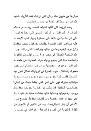 ‫ﻨﺠﺘﺭﻫﺎ ﻤﻥ ﻤﻠﻴﻭﻥ ﺴﻨﺔ ﻭﻟﻜﻥ ﺍﻟﺘﻲ ﺇﺭﺘﺩﺕ ﻓﻘﻁ ﺍﻷﺯﻴﺎﺀ ﺍﻟﺒﻠﺩﻴﺔ‬
           ‫ﻫﺫﻩ ﺍﻟﻤﺭﺓ ﻭﻭﺴﻁ ﺃﻜﺒﺭ ﻜﻤﻴﺔ ﻤﻥ ﻀﺭﺏ ﺍﻟﻨﺒﺎﺒﻴﺕ.‬
‫ﻭﻫﺫﻩ ﺍﻟﺭﺅﻴﺔ ﺍﻟﺘﻲ ﺘﺒﻨﺘﻬﺎ ﺍﻟﺴﻴﻨﻤﺎ ﺍﻟﻤﺼـﺭﻴﺔ ﻤـﻊ ﺃﻓـﻼﻡ‬
‫ﺍﻟﻔﺘﻭﺍﺕ ﺃﻭ ﺍﻟﺤﺭﺍﻓﻴﺵ ﺃﻭ ﺃﻴﺎ ﻜﺎﻥ ﺍﻟﻤﺴﻤﻲ ﺍﻟﺘﻲ ﺇﺨﺘﺎﺭﺘﻪ ﻟﻬـﺎ،‬
‫ﻋﻠﻲ ﻗﺩﺭ ﻤﺎ ﺒﻬﺎ ﻤﻥ ﺒﻼﻫﺔ ﻏﻴﺭ ﻤﺴﺘﺘﺭﺓ ﻭﺠﻬل ﺸﺩﻴﺩ ﻻﻴﺤﺴـﺩ‬
‫ﻋﻠﻴﻪ ﺼﻨﺎﻋﻬﺎ ﺍﻟﺫﻴﻥ ﺇﻗﺘﻁﻌﻭﺍ ﺤﻜﺎﻴﺎﺕ ﺤﺭﺍﻓﻴﺵ ﻨﺠﻴﺏ ﻤﺤﻔﻭﻅ‬
 ‫ﻭﺘﻭﺯﻋﻭﻫﺎ ﻟﻴﺨﺭﺠﻭﻫﺎ ﻤﻥ ﺴﻴﺎﻗﻬﺎ ﻭﺘﺭﺍﺒﻁﻬﺎ ﺍﻟﻔﻨﻲ ﻭﻟﺘﺘﺤـﻭل‬
‫ﻫﺫﻩ ﺍﻟﻤﻠﺤﻤﺔ ﺍﻟﺠﻤﻴﻠﺔ ﺇﻟﻰ ﻤﺠﻤﻭﻋـﺔ ﻤـﻥ ﺍﻷﻓـﻼﻡ ﺍﻟﺘﺎﻓﻬـﺔ‬
‫ﻭﺍﻟﺴﺎﺫﺠﺔ ﺠﺩﺍ ﺍﻟﺘﻲ ﻴﺠﻤﻊ ﺒﻴﻨﻬﺎ، ﺴﻭﺍﺀ ﺍﻟﻤﺄﺨﻭﺫﺓ ﻤﻥ ﻤﻠﺤﻤـﺔ‬
‫ﺍﻟﺤﺭﺍﻓﻴﺵ ﺃﻭﻏﻴﺭﻫﺎ ، ﻓﺠﻤﻴﻌﻬﺎ ﺠﺭﻯ ﻓﻴﻬﺎ ﺍﺴﺘﺨﺩﺍﻡ ﺍﺴﻡ ﻨﺠﻴﺏ‬
‫ﻤﺤﻔﻭﻅ ﻭﺍﺴﺘﻐﻼل ﺃﺠﻭﺍﺀ ﺍﻟﺤﺎﺭﺓ ﻓﻲ ﺍﻟﺭﻭﺍﻴﺎﺕ ﻜﻤﻜﺎﻥ ﺘﺩﻭﺭ ﻓﻴﻪ‬
‫ﺍﻷﺤﺩﺍﺙ ﻓﻜﺎﻨﺕ ﻜﻤﺎ ﺴﺒﻕ ﻭﺃﺸﺭﻨﺎ ﻤﺠﺭﺩ ﺠـﺯﺀ ﻤـﻥ ﻤﻭﺠـﺔ‬
‫ﺴﻴﻨﻤﺎﺌﻴﺔ ﻋﺎﺒﺭﺓ، ﻓﻬﻲ ﻋﻠﻲ ﻨﻔﺱ ﺍﻟﻘﺩﺭ ﺃﻴﻀﺎ ﺴﻠﺒﺕ ﻤﻥ ﺍﻟﺤﺎﺭﺓ‬
‫ﺨﺼﺎﺌﺼﻬﺎ ﺍﻟﺤﻘﻴﻘﻴﺔ ﻜﻤﺎ ﺴﻠﺒﺕ ﻤﻥ ﻜﺘﺎﺒـﺔ ﻨﺠﻴـﺏ ﻤﺤﻔـﻭﻅ‬
‫ﺭﻭﺤﻬﺎ ﻭﺤﻤﻴﻤﻴﺘﻬﺎ ﻭﻗﺩﻤﺘﻬﺎ ﻜﺄﻨﻬﺎ ﺒﻀﺎﻋﺔ ﻤﻌﻠﺒﺔ ﺘﻡ ﻨﻘﻠﻬﺎ ﺒـﻼ‬
‫ﺃﺩﻨﻲ ﺠﻬﺩ ﺃﻭ ﻋﻨﺎﺀ، ﺨﺎﺼﺔ ﻭﺃﻥ ﻜﺘﺎﺒﺎﺕ ﻤﺤﻔﻭﻅ ﻻﺘﺤﺘﺎﺝ ﻤـﻥ‬
‫ﺍﻷﺴﺎﺱ ﺃﻥ ﻴﺒﺫل ﺍﻟﺴﻴﻨﺎﺭﻴﺴﺕ ﺠﻬﺩﺍ ﻓﻲ ﺍﻟﺘﻐﻴﻴﺭ ﺃﻭ ﺍﻟﺘﺤﻭﻴل ﻤﻥ‬
‫ﺍﻟﻜﻠﻤﺔ ﺍﻟﻤﻜﺘﻭﺒﺔ ﺇﻟﻲ ﺍﻟﺼﻭﺭﺓ ﺍﻟﻤﺭﺌﻴﺔ ، ﻓﺒﺭﺍﻋﺘﻪ ﻓﻲ ﺘﺼـﻭﻴﺭ‬
 