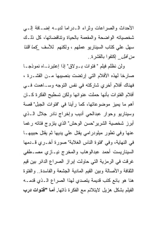 ‫ﺍﻷﺤﺩﺍﺙ ﻭﺍﻟﺼﺭﺍﻋﺎﺕ ﻭﺜﺭﺍﺀ ﺍﻟـﺩﺭﺍﻤﺎ ﻟﺩﻴـﻪ ﺇﻀـﺎﻓﺔ ﺇﻟـﻲ‬
‫ﺸﺨﺼﻴﺎﺘﻪ ﺍﻟﻭﺍﻀﺤﺔ ﻭﺍﻟﻤﻔﻌﻤﺔ ﺒﺎﻟﺤﻴﺎﺓ ﻭﺘﻨﺎﻗﻀﺎﺘﻬﺎ، ﻜل ﺫﻟـﻙ‬
‫ﺴﻬل ﻋﻠﻲ ﻜﺘﺎﺏ ﺍﻟﺴﻴﻨﺎﺭﻴﻭ ﻋﻤﻠﻬﻡ ، ﻭﻟﻜﻨﻬﻡ ﻟﻸﺴﻑ _ﻜﻤﺎ ﻗﻠﻨﺎ‬
                                   ‫ﻤﻥ ﻗﺒل_ ﺇﻜﺘﻔﻭﺍ ﺒﺎﻟﻘﺸﺭﺓ..‬
‫ﻭﻟﻥ ﻨﻅﻠﻡ ﻓﻴﻠﻡ " ﻓﺘﻭﺍﺕ ﺒـﻭﻻﻕ" ﺇﺫﺍ ﺇﻋﺘﺒﺭﻨـﺎﻩ ﻨﻤﻭﺫﺠـﺎ‬
‫ﺼﺎﺭﺨﺎ ﻟﻬﺫﻩ ﺍﻷﻓﻼﻡ ﺍﻟﺘﻲ ﺇﺭﺘﻀﺕ ﺒﻨﺼﻴﺒﻬﺎ ﻤـﻥ ﺍﻟﻘﺸـﺭﺓ ،‬
‫ﻓﻬﻨﺎﻙ ﺃﻓﻼﻡ ﺃﺨﺭﻱ ﺸﺎﺭﻜﺘﻪ ﻓﻲ ﻨﻔﺱ ﺍﻟﺘﻭﺠﻪ ﻭﺴـﺎﻫﻤﺕ ﻓـﻲ‬
‫ﺃﻓﻼﻡ ﺍﻟﻔﺘﻭﺍﺕ ﺒﺄﻨﻬﺎ ﺤﻤﻠﺕ ﻋﻨﻭﺍﻨﻬﺎ ﻭﻟﻜﻥ ﺘﺴﻁﻴﺢ ﺍﻟﻔﻜﺭﺓ ﻜـﺎﻥ‬
‫ﺃﻫﻡ ﻤﺎ ﻴﻤﻴﺯ ﻤﻭﻀﻭﻋﺎﺘﻬﺎ، ﻜﻤﺎ ﺭﺃﻴﻨﺎ ﻓﻲ "ﻓﺘﻭﺍﺕ ﺍﻟﺠﺒل" ﻗﺼﺔ‬
‫ﻭﺴﻴﻨﺎﺭﻴﻭ ﻭﺤﻭﺍﺭ ﻋﺒﺩﺍﻟﺤﻲ ﺃﺩﻴﺏ ﻭﺇﺨﺭﺍﺝ ﻨﺎﺩﺭ ﺠﻼل ﺍﻟـﺫﻱ‬
‫ﺃﺒﺭﺯ ﺸﺨﺼﻴﺔ ﺍﻟﺸﺭﻴﺭ"ﺤﺴﻥ ﺍﻟﻭﺤﺵ" ﺍﻟﺫﻱ ﻴﺘﺯﻭﺝ ﻓﺘﺎﺘﻪ ﺭﻏﻤﺎ‬
‫ﻋﻨﻬﺎ ﻭﻓﻲ ﺘﻁﻭﺭ ﻤﻴﻠﻭﺩﺭﺍﻤﻲ ﻴﻘﺘل ﻋﻠﻲ ﻴﺩﻴﻬﺎ ﺜﻡ ﻴﻘﺘل ﺤﺒﻴﺒﻬـﺎ‬
‫ﻓﻲ ﺍﻟﻨﻬﺎﻴﺔ، ﻭﻓﻲ "ﻓﺘﻭﺓ ﺍﻟﻨﺎﺱ ﺍﻟﻐﻼﺒﺔ" ﺼﻭﺭﺓ ﺃﺨـﺭﻱ ﻗـﺩﻤﻬﺎ‬
‫ﺍﻟﺴﻴﻨﺎﺭﻴﺴﺕ ﺃﺤﻤﺩ ﻋﺒﺩﺍﻟﻭﻫﺎﺏ ﻭﺍﻟﻤﺨﺭﺝ ﻨﻴـﺎﺯﻱ ﻤﺼـﻁﻔﻲ‬
‫ﻏﺭﻗﺕ ﻓﻲ ﺍﻟﺭﻤﺯﻴﺔ ﺍﻟﺘﻲ ﺤﺎﻭﻟﺕ ﺇﺒﺭﺍﺯ ﺍﻟﺼﺭﺍﻉ ﺍﻟﺩﺍﺌﺭ ﺒﻴﻥ ﻗﻴﻡ‬
‫ﺍﻟﺜﻘﺎﻓﺔ ﻭﺍﻷﺼﺎﻟﺔ ﻭﺒﻴﻥ ﺍﻟﻘﻴﻡ ﺍﻟﻤﺎﺩﻴﺔ ﺍﻟﺠﺸﻌﺔ ﻭﺍﻟﻔﺎﺴﺩﺓ.. ﻭﺍﻟﻔﺘﻭﺓ‬
‫ﻫﻨﺎ ﻫﻭ ﺒﺎﺌﻊ ﻜﺘﺏ ﻗﺩﻴﻤﺔ ﻴﺘﺼﺩﻱ ﻟﻬﺫﺍ ﺍﻟﺼﺭﺍﻉ ﺍﻟـﺫﻱ ﻗﺩﻤـﻪ‬
‫ﺍﻟﻔﻴﻠﻡ ﺒﺸﻜل ﻫﺯﻴل ﻻﻴﺘﻼﺌﻡ ﻤﻊ ﺍﻟﻔﻜﺭﺓ ﺫﺍﺘﻬﺎ. أﻣ ﺎ "ﻓﺘ ﻮات درب‬
 