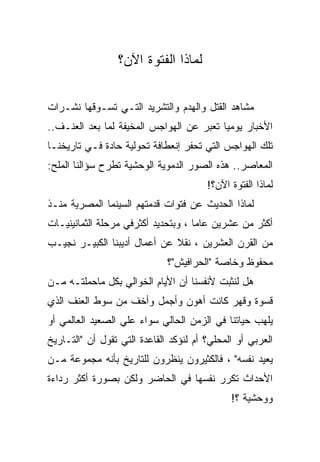 ‫ﻟﻤﺎﺫﺍ ﺍﻟﻔﺘﻭﺓ ﺍﻵﻥ؟‬


‫ﻤﺸﺎﻫﺩ ﺍﻟﻘﺘل ﻭﺍﻟﻬﺩﻡ ﻭﺍﻟﺘﺸﺭﻴﺩ ﺍﻟﺘـﻲ ﺘﺴـﻭﻗﻬﺎ ﻨﺸـﺭﺍﺕ‬
‫ﺍﻷﺨﺒﺎﺭ ﻴﻭﻤﻴﺎ ﺘﻌﺒﺭ ﻋﻥ ﺍﻟﻬﻭﺍﺠﺱ ﺍﻟﻤﺨﻴﻔﺔ ﻟﻤﺎ ﺒﻌﺩ ﺍﻟﻌﻨـﻑ..‬
‫ﺘﻠﻙ ﺍﻟﻬﻭﺍﺠﺱ ﺍﻟﺘﻲ ﺘﺤﻔﺭ ﺇﻨﻌﻁﺎﻓﺔ ﺘﺤﻭﻟﻴﺔ ﺤﺎﺩﺓ ﻓـﻲ ﺘﺎﺭﻴﺨﻨـﺎ‬
‫ﺍﻟﻤﻌﺎﺼﺭ.. ﻫﺫﻩ ﺍﻟﺼﻭﺭ ﺍﻟﺩﻤﻭﻴﺔ ﺍﻟﻭﺤﺸﻴﺔ ﺘﻁﺭﺡ ﺴﺅﺍﻟﻨﺎ ﺍﻟﻤﻠﺢ:‬
                                        ‫ﻟﻤﺎﺫﺍ ﺍﻟﻔﺘﻭﺓ ﺍﻵﻥ؟!‬
‫ﻟﻤﺎﺫﺍ ﺍﻟﺤﺩﻴﺙ ﻋﻥ ﻓﺘﻭﺍﺕ ﻗﺩﻤﺘﻬﻡ ﺍﻟﺴﻴﻨﻤﺎ ﺍﻟﻤﺼﺭﻴﺔ ﻤﻨـﺫ‬
‫ﺃﻜﺜﺭ ﻤﻥ ﻋﺸﺭﻴﻥ ﻋﺎﻤﺎ ، ﻭﺒﺘﺤﺩﻴﺩ ﺃﻜﺜﺭﻓﻲ ﻤﺭﺤﻠﺔ ﺍﻟﺜﻤﺎﻨﻴﻨﻴـﺎﺕ‬
‫ﻤﻥ ﺍﻟﻘﺭﻥ ﺍﻟﻌﺸﺭﻴﻥ ، ﻨﻘﻼ ﻋﻥ ﺃﻋﻤﺎل ﺃﺩﻴﺒﻨﺎ ﺍﻟﻜﺒﻴـﺭ ﻨﺠﻴـﺏ‬
                              ‫ﻤﺤﻔﻭﻅ ﻭﺨﺎﺼﺔ "ﺍﻟﺤﺭﺍﻓﻴﺵ"؟‬
‫ﻫل ﻟﻨﺜﺒﺕ ﻷﻨﻔﺴﻨﺎ ﺃﻥ ﺍﻷﻴﺎﻡ ﺍﻟﺨﻭﺍﻟﻲ ﺒﻜل ﻤﺎﺤﻤﻠﺘـﻪ ﻤـﻥ‬
‫ﻗﺴﻭﺓ ﻭﻗﻬﺭ ﻜﺎﻨﺕ ﺃﻫﻭﻥ ﻭﺃﺠﻤل ﻭﺃﺨﻑ ﻤﻥ ﺴﻭﻁ ﺍﻟﻌﻨﻑ ﺍﻟﺫﻱ‬
‫ﻴﻠﻬﺏ ﺤﻴﺎﺘﻨﺎ ﻓﻲ ﺍﻟﺯﻤﻥ ﺍﻟﺤﺎﻟﻲ ﺴﻭﺍﺀ ﻋﻠﻲ ﺍﻟﺼﻌﻴﺩ ﺍﻟﻌﺎﻟﻤﻲ ﺃﻭ‬
‫ﺍﻟﻌﺭﺒﻲ ﺃﻭ ﺍﻟﻤﺤﻠﻲ؟ ﺃﻡ ﻟﻨﺅﻜﺩ ﺍﻟﻘﺎﻋﺩﺓ ﺍﻟﺘﻲ ﺘﻘﻭل ﺃﻥ "ﺍﻟﺘـﺎﺭﻴﺦ‬
‫ﻴﻌﻴﺩ ﻨﻔﺴﻪ" ، ﻓﺎﻟﻜﺜﻴﺭﻭﻥ ﻴﻨﻅﺭﻭﻥ ﻟﻠﺘﺎﺭﻴﺦ ﺒﺄﻨﻪ ﻤﺠﻤﻭﻋﺔ ﻤـﻥ‬
‫ﺍﻷﺤﺩﺍﺙ ﺘﻜﺭﺭ ﻨﻔﺴﻬﺎ ﻓﻲ ﺍﻟﺤﺎﻀﺭ ﻭﻟﻜﻥ ﺒﺼﻭﺭﺓ ﺃﻜﺜﺭ ﺭﺩﺍﺀﺓ‬
                                              ‫ﻭﻭﺤﺸﻴﺔ ؟!‬
 