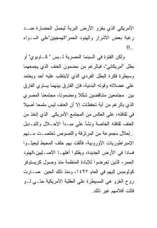 ‫ﺍﻷﻤﺭﻴﻜﻲ ﺍﻟﺫﻱ ﻴﻐﺯﻭ ﺍﻷﺭﺽ ﺍﻟﺒﺭﻴﺔ ﻟﻴﺤﻤل ﺍﻟﺤﻀﺎﺭﺓ ﻀـﺩ‬
‫ﺭﻏﺒﺔ ﺒﻌﺽ ﺍﻷﺸﺭﺍﺭ ﻭﺍﻟﻬﻨﻭﺩ ﺍﻟﺤﻤﺭ"ﺍﻟﻬﻤﺠﻴﻴﻥ"ﻋﻠﻲ ﺍﻟﺴـﻭﺍﺀ‬
                                                    ‫..!!‬
‫ﻭﻟﻜﻥ ﺍﻟﻔﺘﻭﺓ ﻓﻲ ﺍﻟﺴﻴﻨﻤﺎ ﺍﻟﻤﺼﺭﻴﺔ ﻟـﻴﺱ " ﻜـﺎﻭﺒﻭﻱ" ﺃﻭ‬
‫ﺒﻁل "ﺃﻤﺭﻴﻜﺎﻨﻲ"، ﻓﺒﺎﻟﺭﻏﻡ ﻤﻥ ﻤﻀﻤﻭﻥ ﺍﻟﻌﻨﻑ ﺍﻟﺫﻱ ﻴﺠﻤﻌﻬﻤﺎ‬
‫ﻭﺴﻴﻁﺭﺓ ﻓﻜﺭﺓ ﺍﻟﺒﻁل ﺍﻟﻔﺭﺩﻱ ﺍﻟﺫﻱ ﻻﻴﺘﻐﻠﺏ ﻋﻠﻴﻪ ﺃﺤﺩ ﻭﻴﻌﺘﻤﺩ‬
‫ﻋﻠﻲ ﻋﻀﻼﺘﻪ ﻭﻗﻭﺘﻪ ﺍﻟﺒﺩﻨﻴﺔ، ﻓﺈﻥ ﺍﻟﻔﺎﺭﻕ ﺒﻴﻨﻬﻤﺎ ﻴﺴﺎﻭﻱ ﺍﻟﻔﺎﺭﻕ‬
‫ﺒﻴﻥ ﻤﺠﺘﻤﻌﻴﻥ ﻤﺘﻨﺎﻗﻀﻴﻥ ﺸﻜﻼ ﻭﻤﻀﻤﻭﻨﺎ، ﻤﺠﺘﻤﻌﻨﺎ ﺍﻟﻤﺼﺭﻱ‬
‫ﺍﻟﺫﻱ ﺒﺎﻟﺭﻏﻡ ﻤﻥ ﺃﻴﺔ ﺘﺤﻔﻅﺎﺕ ﺇﻻ ﺃﻥ ﺍﻟﻌﻨﻑ ﻟﻴﺱ ﻤﻠﻤﺤﺎ ﺃﺼﻴﻼ‬
‫ﻓﻲ ﺜﻘﺎﻓﺘﻪ، ﻋﻠﻲ ﺍﻟﻌﻜﺱ ﻤﻥ ﺍﻟﻤﺠﺘﻤﻊ ﺍﻷﻤﺭﻴﻜﻲ ﺍﻟﺫﻱ ﺇﺘﺨﺫ ﻤﻥ‬
‫ﺍﻟﻌﻨﻑ ﺜﻘﺎﻓﺘﻪ ﺍﻟﺨﺎﺼﺔ ﻭﻨﺸﺄ ﻋﻠﻲ ﻤﺒـﺩﺃ ﺍﻹﺤـﻼل ﻭﺍﻟﺘﺒـﺩﻴل‬
‫..ﺇﺤﻼل ﻤﺠﻤﻭﻋﺔ ﻤﻥ ﺍﻟﻤﺭﺘﺯﻗﺔ ﻭﺍﻟﻠﺼﻭﺹ ﺘﺨﻠﺼـﺕ ﻤـﻨﻬﻡ‬
‫ﺍﻹﻤﺒﺭﺍﻁﻭﺭﻴﺎﺕ ﺍﻷﻭﺭﻭﺒﻴﺔ، ﻓﺄﻟﻘﺕ ﺒﻬﻡ ﺨﻠﻑ ﺍﻟﻤﺤﻴﻁ ﻟﻴﻌﻴﺜـﻭﺍ‬
‫ﻓﺴﺎ ‪‬ﺍ ﻓﻲ ﺍﻷﺭﺽ ﺍﻟﺠﺩﻴﺩﺓ، ﻭﻴﻘﺘﻠﻭﺍ ﺃﻫﻠﻬـﺎ ﺍﻷﺼـﻠﻴﻴﻥ،ﺍﻟﻬﻨﻭﺩ‬
                                                 ‫ﺩ‬
‫ﺍﻟﺤﻤﺭ، ﺍﻟﺫﻴﻥ ﺘﻌﺭﻀﻭﺍ ﻟﻺﺒﺎﺩﺓ ﺍﻟﻤﻨﻅﻤﺔ ﻤﻨﺫ ﻭﺼﻭل ﻜﺭﻴﺴﺘﻭﻓﺭ‬
‫ﻜﻭﻟﻭﻤﺒﺱ ﺇﻟﻴﻬﻡ ﻓﻲ ﺍﻟﻌﺎﻡ ٢٩٤١، ﻭﻤﻨﺫ ﺫﻟﻙ ﺍﻟﺤﻴﻥ ﺼـﺎﺭﺕ‬
‫ﺭﻭﺡ ﺍﻟﻐﺯﻭ ﻫﻲ ﺍﻟﻤﺴﻴﻁﺭﺓ ﻋﻠﻲ ﺍﻟﻌﻘﻠﻴﺔ ﺍﻷﻤﺭﻴﻜﻴﺔ ﺤﺘـﻲ ﻟـﻭ‬
                                  ‫ﻗﺎﻟﺕ ﺃﻓﻼﻤﻬﻡ ﻏﻴﺭ ﺫﻟﻙ.‬
 