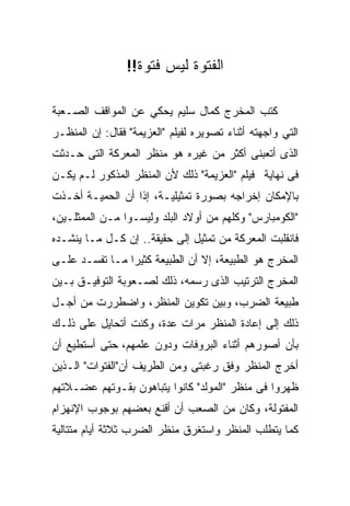 ‫ﺍﻟﻔﺘﻭﺓ ﻟﻴﺱ ﻓﺘﻭﺓ!!‬

‫ﻜﺘﺏ ﺍﻟﻤﺨﺭﺝ ﻜﻤﺎل ﺴﻠﻴﻡ ﻴﺤﻜﻲ ﻋﻥ ﺍﻟﻤﻭﺍﻗﻑ ﺍﻟﺼـﻌﺒﺔ‬
‫ﺍﻟﺘﻲ ﻭﺍﺠﻬﺘﻪ ﺃﺜﻨﺎﺀ ﺘﺼﻭﻴﺭﻩ ﻟﻔﻴﻠﻡ "ﺍﻟﻌﺯﻴﻤﺔ" ﻓﻘﺎل: ﺇﻥ ﺍﻟﻤﻨﻅـﺭ‬
‫ﺍﻟﺫﻯ ﺃﺘﻌﺒﻨﻰ ﺃﻜﺜﺭ ﻤﻥ ﻏﻴﺭﻩ ﻫﻭ ﻤﻨﻅﺭ ﺍﻟﻤﻌﺭﻜﺔ ﺍﻟﺘﻰ ﺤـﺩﺜﺕ‬
‫ﻓﻰ ﻨﻬﺎﻴﺔ ﻓﻴﻠﻡ "ﺍﻟﻌﺯﻴﻤﺔ" ﺫﻟﻙ ﻷﻥ ﺍﻟﻤﻨﻅﺭ ﺍﻟﻤﺫﻜﻭﺭ ﻟـﻡ ﻴﻜـﻥ‬
‫ﺒﺎﻹﻤﻜﺎﻥ ﺇﺨﺭﺍﺠﻪ ﺒﺼﻭﺭﺓ ﺘﻤﺜﻴﻠﻴـﺔ، ﺇﺫﺍ ﺃﻥ ﺍﻟﺤﻤﻴـﺔ ﺃﺨـﺫﺕ‬
‫"ﺍﻟﻜﻭﻤﺒﺎﺭﺱ" ﻭﻜﻠﻬﻡ ﻤﻥ ﺃﻭﻻﺩ ﺍﻟﺒﻠﺩ ﻭﻟﻴﺴـﻭﺍ ﻤـﻥ ﺍﻟﻤﻤﺜﻠـﻴﻥ،‬
‫ﻓﺎﻨﻘﻠﺒﺕ ﺍﻟﻤﻌﺭﻜﺔ ﻤﻥ ﺘﻤﺜﻴل ﺇﻟﻰ ﺤﻘﻴﻘﺔ.. ﺇﻥ ﻜـل ﻤـﺎ ﻴﻨﺸـﺩﻩ‬
‫ﺍﻟﻤﺨﺭﺝ ﻫﻭ ﺍﻟﻁﺒﻴﻌﺔ، ﺇﻻ ﺃﻥ ﺍﻟﻁﺒﻴﻌﺔ ﻜﺜﻴﺭﺍ ﻤـﺎ ﺘﻔﺴـﺩ ﻋﻠـﻰ‬
‫ﺍﻟﻤﺨﺭﺝ ﺍﻟﺘﺭﺘﻴﺏ ﺍﻟﺫﻯ ﺭﺴﻤﻪ، ﺫﻟﻙ ﻟﺼـﻌﻭﺒﺔ ﺍﻟﺘﻭﻓﻴـﻕ ﺒـﻴﻥ‬
‫ﻁﺒﻴﻌﺔ ﺍﻟﻀﺭﺏ، ﻭﺒﻴﻥ ﺘﻜﻭﻴﻥ ﺍﻟﻤﻨﻅﺭ، ﻭﺍﻀﻁﺭﺭﺕ ﻤﻥ ﺃﺠـل‬
‫ﺫﻟﻙ ﺇﻟﻰ ﺇﻋﺎﺩﺓ ﺍﻟﻤﻨﻅﺭ ﻤﺭﺍﺕ ﻋﺩﺓ، ﻭﻜﻨﺕ ﺃﺘﺤﺎﻴل ﻋﻠﻰ ﺫﻟـﻙ‬
‫ﺒﺄﻥ ﺃﺼﻭﺭﻫﻡ ﺃﺜﻨﺎﺀ ﺍﻟﺒﺭﻭﻓﺎﺕ ﻭﺩﻭﻥ ﻋﻠﻤﻬﻡ، ﺤﺘﻰ ﺃﺴﺘﻁﻴﻊ ﺃﻥ‬
‫ﺃﺨﺭﺝ ﺍﻟﻤﻨﻅﺭ ﻭﻓﻕ ﺭﻏﺒﺘﻰ ﻭﻤﻥ ﺍﻟﻁﺭﻴﻑ ﺃﻥ"ﺍﻟﻔﺘﻭﺍﺕ" ﺍﻟـﺫﻴﻥ‬
‫ﻅﻬﺭﻭﺍ ﻓﻰ ﻤﻨﻅﺭ "ﺍﻟﻤﻭﻟﺩ" ﻜﺎﻨﻭﺍ ﻴﺘﺒﺎﻫﻭﻥ ﺒﻘـﻭﺘﻬﻡ ﻋﻀـﻼﺘﻬﻡ‬
‫ﺍﻟﻤﻔﺘﻭﻟﺔ، ﻭﻜﺎﻥ ﻤﻥ ﺍﻟﺼﻌﺏ ﺃﻥ ﺃﻗﻨﻊ ﺒﻌﻀﻬﻡ ﺒﻭﺠﻭﺏ ﺍﻹﻨﻬﺯﺍﻡ‬
‫ﻜﻤﺎ ﻴﺘﻁﻠﺏ ﺍﻟﻤﻨﻅﺭ ﻭﺍﺴﺘﻐﺭﻕ ﻤﻨﻅﺭ ﺍﻟﻀﺭﺏ ﺜﻼﺜﺔ ﺃﻴﺎﻡ ﻤﺘﺘﺎﻟﻴﺔ‬
 