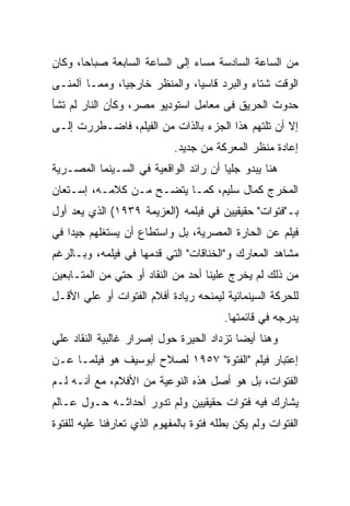 ‫ﻤﻥ ﺍﻟﺴﺎﻋﺔ ﺍﻟﺴﺎﺩﺴﺔ ﻤﺴﺎﺀ ﺇﻟﻰ ﺍﻟﺴﺎﻋﺔ ﺍﻟﺴﺎﺒﻌﺔ ﺼﺒﺎﺤﺎ، ﻭﻜﺎﻥ‬
‫ﺍﻟﻭﻗﺕ ﺸﺘﺎﺀ ﻭﺍﻟﺒﺭﺩ ﻗﺎﺴﻴﺎ، ﻭﺍﻟﻤﻨﻅﺭ ﺨﺎﺭﺠﻴﺎ، ﻭﻤﻤـﺎ ﺁﻟﻤﻨـﻰ‬
‫ﺤﺩﻭﺙ ﺍﻟﺤﺭﻴﻕ ﻓﻰ ﻤﻌﺎﻤل ﺍﺴﺘﻭﺩﻴﻭ ﻤﺼﺭ، ﻭﻜﺄﻥ ﺍﻟﻨﺎﺭ ﻟﻡ ﺘﺸﺄ‬
‫ﺇﻻ ﺃﻥ ﺘﻠﺘﻬﻡ ﻫﺫﺍ ﺍﻟﺠﺯﺀ ﺒﺎﻟﺫﺍﺕ ﻤﻥ ﺍﻟﻔﻴﻠﻡ، ﻓﺎﻀـﻁﺭﺭﺕ ﺇﻟـﻰ‬
                             ‫ﺇﻋﺎﺩﺓ ﻤﻨﻅﺭ ﺍﻟﻤﻌﺭﻜﺔ ﻤﻥ ﺠﺩﻴﺩ.‬
‫ﻫﻨﺎ ﻴﺒﺩﻭ ﺠﻠﻴﺎ ﺃﻥ ﺭﺍﺌﺩ ﺍﻟﻭﺍﻗﻌﻴﺔ ﻓﻲ ﺍﻟﺴـﻴﻨﻤﺎ ﺍﻟﻤﺼـﺭﻴﺔ‬
‫ﺍﻟﻤﺨﺭﺝ ﻜﻤﺎل ﺴﻠﻴﻡ، ﻜﻤـﺎ ﻴﺘﻀـﺢ ﻤـﻥ ﻜﻼﻤـﻪ، ﺇﺴـﺘﻌﺎﻥ‬
‫ﺒـ"ﻓﺘﻭﺍﺕ" ﺤﻘﻴﻘﻴﻴﻥ ﻓﻲ ﻓﻴﻠﻤﻪ )ﺍﻟﻌﺯﻴﻤﺔ ٩٣٩١( ﺍﻟﺫﻱ ﻴﻌﺩ ﺃﻭل‬
‫ﻓﻴﻠﻡ ﻋﻥ ﺍﻟﺤﺎﺭﺓ ﺍﻟﻤﺼﺭﻴﺔ، ﺒل ﻭﺍﺴﺘﻁﺎﻉ ﺃﻥ ﻴﺴﺘﻐﻠﻬﻡ ﺠﻴﺩﺍ ﻓﻲ‬
‫ﻤﺸﺎﻫﺩ ﺍﻟﻤﻌﺎﺭﻙ ﻭ"ﺍﻟﺨﻨﺎﻗﺎﺕ" ﺍﻟﺘﻲ ﻗﺩﻤﻬﺎ ﻓﻲ ﻓﻴﻠﻤﻪ، ﻭﺒـﺎﻟﺭﻏﻡ‬
‫ﻤﻥ ﺫﻟﻙ ﻟﻡ ﻴﺨﺭﺝ ﻋﻠﻴﻨﺎ ﺃﺤﺩ ﻤﻥ ﺍﻟﻨﻘﺎﺩ ﺃﻭ ﺤﺘﻲ ﻤﻥ ﺍﻟﻤﺘـﺎﺒﻌﻴﻥ‬
‫ﻟﻠﺤﺭﻜﺔ ﺍﻟﺴﻴﻨﻤﺎﺌﻴﺔ ﻟﻴﻤﻨﺤﻪ ﺭﻴﺎﺩﺓ ﺃﻓﻼﻡ ﺍﻟﻔﺘﻭﺍﺕ ﺃﻭ ﻋﻠﻲ ﺍﻷﻗـل‬
                                         ‫ﻴﺩﺭﺠﻪ ﻓﻲ ﻗﺎﺌﻤﺘﻬﺎ.‬
‫ﻭﻫﻨﺎ ﺃﻴﻀﺎ ﺘﺯﺩﺍﺩ ﺍﻟﺤﻴﺭﺓ ﺤﻭل ﺇﺼﺭﺍﺭ ﻏﺎﻟﺒﻴﺔ ﺍﻟﻨﻘﺎﺩ ﻋﻠﻲ‬
‫ﺇﻋﺘﺒﺎﺭ ﻓﻴﻠﻡ "ﺍﻟﻔﺘﻭﺓ" ٧٥٩١ ﻟﺼﻼﺡ ﺃﺒﻭﺴﻴﻑ ﻫﻭ ﻓﻴﻠﻤـﺎ ﻋـﻥ‬
‫ﺍﻟﻔﺘﻭﺍﺕ، ﺒل ﻫﻭ ﺃﺼل ﻫﺫﻩ ﺍﻟﻨﻭﻋﻴﺔ ﻤﻥ ﺍﻷﻓﻼﻡ، ﻤﻊ ﺃﻨـﻪ ﻟـﻡ‬
‫ﻴﺸﺎﺭﻙ ﻓﻴﻪ ﻓﺘﻭﺍﺕ ﺤﻘﻴﻘﻴﻴﻥ ﻭﻟﻡ ﺘﺩﻭﺭ ﺃﺤﺩﺍﺜـﻪ ﺤـﻭل ﻋـﺎﻟﻡ‬
‫ﺍﻟﻔﺘﻭﺍﺕ ﻭﻟﻡ ﻴﻜﻥ ﺒﻁﻠﻪ ﻓﺘﻭﺓ ﺒﺎﻟﻤﻔﻬﻭﻡ ﺍﻟﺫﻱ ﺘﻌﺎﺭﻓﻨﺎ ﻋﻠﻴﻪ ﻟﻠﻔﺘﻭﺓ‬
 