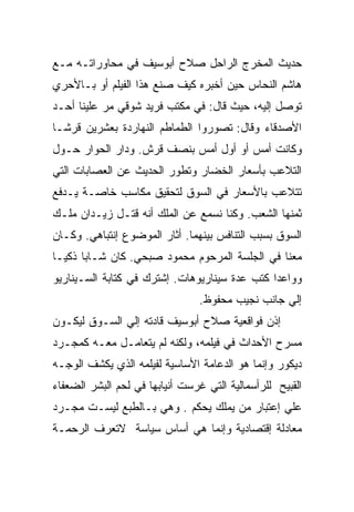 ‫ﺤﺩﻴﺙ ﺍﻟﻤﺨﺭﺝ ﺍﻟﺭﺍﺤل ﺼﻼﺡ ﺃﺒﻭﺴﻴﻑ ﻓﻲ ﻤﺤﺎﻭﺭﺍﺘـﻪ ﻤـﻊ‬
‫ﻫﺎﺸﻡ ﺍﻟﻨﺤﺎﺱ ﺤﻴﻥ ﺃﺨﺒﺭﻩ ﻜﻴﻑ ﺼﻨﻊ ﻫﺫﺍ ﺍﻟﻔﻴﻠﻡ ﺃﻭ ﺒـﺎﻷﺤﺭﻱ‬
‫ﺘﻭﺼل ﺇﻟﻴﻪ، ﺤﻴﺙ ﻗﺎل: ﻓﻲ ﻤﻜﺘﺏ ﻓﺭﻴﺩ ﺸﻭﻗﻲ ﻤﺭ ﻋﻠﻴﻨﺎ ﺃﺤـﺩ‬
‫ﺍﻷﺼﺩﻗﺎﺀ ﻭﻗﺎل: ﺘﺼﻭﺭﻭﺍ ﺍﻟﻁﻤﺎﻁﻡ ﺍﻟﻨﻬﺎﺭﺩﺓ ﺒﻌﺸﺭﻴﻥ ﻗﺭﺸـﺎ‬
‫ﻭﻜﺎﻨﺕ ﺃﻤﺱ ﺃﻭ ﺃﻭل ﺃﻤﺱ ﺒﻨﺼﻑ ﻗﺭﺵ. ﻭﺩﺍﺭ ﺍﻟﺤﻭﺍﺭ ﺤـﻭل‬
‫ﺍﻟﺘﻼﻋﺏ ﺒﺄﺴﻌﺎﺭ ﺍﻟﺨﻀﺎﺭ ﻭﺘﻁﻭﺭ ﺍﻟﺤﺩﻴﺙ ﻋﻥ ﺍﻟﻌﺼﺎﺒﺎﺕ ﺍﻟﺘﻲ‬
‫ﺘﺘﻼﻋﺏ ﺒﺎﻷﺴﻌﺎﺭ ﻓﻲ ﺍﻟﺴﻭﻕ ﻟﺘﺤﻘﻴﻕ ﻤﻜﺎﺴﺏ ﺨﺎﺼـﺔ ﻴـﺩﻓﻊ‬
‫ﺜﻤﻨﻬﺎ ﺍﻟﺸﻌﺏ. ﻭﻜﻨﺎ ﻨﺴﻤﻊ ﻋﻥ ﺍﻟﻤﻠﻙ ﺃﻨﻪ ﻗﺘـل ﺯﻴـﺩﺍﻥ ﻤﻠـﻙ‬
‫ﺍﻟﺴﻭﻕ ﺒﺴﺒﺏ ﺍﻟﺘﻨﺎﻓﺱ ﺒﻴﻨﻬﻤﺎ. ﺃﺜﺎﺭ ﺍﻟﻤﻭﻀﻭﻉ ﺇﻨﺘﺒﺎﻫﻲ. ﻭﻜـﺎﻥ‬
‫ﻤﻌﻨﺎ ﻓﻲ ﺍﻟﺠﻠﺴﺔ ﺍﻟﻤﺭﺤﻭﻡ ﻤﺤﻤﻭﺩ ﺼﺒﺤﻲ. ﻜﺎﻥ ﺸـﺎﺒﺎ ﺫﻜﻴـﺎ‬
‫ﻭﻭﺍﻋﺩﺍ ﻜﺘﺏ ﻋﺩﺓ ﺴﻴﻨﺎﺭﻴﻭﻫﺎﺕ. ﺇﺸﺘﺭﻙ ﻓﻲ ﻜﺘﺎﺒﺔ ﺍﻟﺴـﻴﻨﺎﺭﻴﻭ‬
                                 ‫ﺇﻟﻲ ﺠﺎﻨﺏ ﻨﺠﻴﺏ ﻤﺤﻔﻭﻅ.‬
‫ﺇﺫﻥ ﻓﻭﺍﻗﻌﻴﺔ ﺼﻼﺡ ﺃﺒﻭﺴﻴﻑ ﻗﺎﺩﺘﻪ ﺇﻟﻲ ﺍﻟﺴـﻭﻕ ﻟﻴﻜـﻭﻥ‬
‫ﻤﺴﺭﺡ ﺍﻷﺤﺩﺍﺙ ﻓﻲ ﻓﻴﻠﻤﻪ، ﻭﻟﻜﻨﻪ ﻟﻡ ﻴﺘﻌﺎﻤـل ﻤﻌـﻪ ﻜﻤﺠـﺭﺩ‬
‫ﺩﻴﻜﻭﺭ ﻭﺇﻨﻤﺎ ﻫﻭ ﺍﻟﺩﻋﺎﻤﺔ ﺍﻷﺴﺎﺴﻴﺔ ﻟﻔﻴﻠﻤﻪ ﺍﻟﺫﻱ ﻴﻜﺸﻑ ﺍﻟﻭﺠـﻪ‬
‫ﺍﻟﻘﺒﻴﺢ ﻟﻠﺭﺃﺴﻤﺎﻟﻴﺔ ﺍﻟﺘﻲ ﻏﺭﺴﺕ ﺃﻨﻴﺎﺒﻬﺎ ﻓﻲ ﻟﺤﻡ ﺍﻟﺒﺸﺭ ﺍﻟﻀﻌﻔﺎﺀ‬
‫ﻋﻠﻲ ﺇﻋﺘﺒﺎﺭ ﻤﻥ ﻴﻤﻠﻙ ﻴﺤﻜﻡ . ﻭﻫﻲ ﺒـﺎﻟﻁﺒﻊ ﻟﻴﺴـﺕ ﻤﺠـﺭﺩ‬
‫ﻤﻌﺎﺩﻟﺔ ﺇﻗﺘﺼﺎﺩﻴﺔ ﻭﺇﻨﻤﺎ ﻫﻲ ﺃﺴﺎﺱ ﺴﻴﺎﺴﺔ ﻻﺘﻌﺭﻑ ﺍﻟﺭﺤﻤـﺔ‬
 