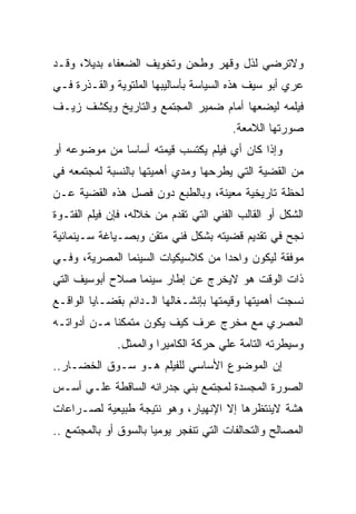 ‫ﻭﻻﺘﺭﻀﻲ ﻟﺫل ﻭﻗﻬﺭ ﻭﻁﺤﻥ ﻭﺘﺨﻭﻴﻑ ﺍﻟﻀﻌﻔﺎﺀ ﺒﺩﻴﻼ، ﻭﻗـﺩ‬
‫ﻋﺭﻱ ﺃﺒﻭ ﺴﻴﻑ ﻫﺫﻩ ﺍﻟﺴﻴﺎﺴﺔ ﺒﺄﺴﺎﻟﻴﺒﻬﺎ ﺍﻟﻤﻠﺘﻭﻴﺔ ﻭﺍﻟﻘـﺫﺭﺓ ﻓـﻲ‬
‫ﻓﻴﻠﻤﻪ ﻟﻴﻀﻌﻬﺎ ﺃﻤﺎﻡ ﻀﻤﻴﺭ ﺍﻟﻤﺠﺘﻤﻊ ﻭﺍﻟﺘﺎﺭﻴﺦ ﻭﻴﻜﺸﻑ ﺯﻴـﻑ‬
                                        ‫ﺼﻭﺭﺘﻬﺎ ﺍﻟﻼﻤﻌﺔ.‬
‫ﻭﺇﺫﺍ ﻜﺎﻥ ﺃﻱ ﻓﻴﻠﻡ ﻴﻜﺘﺴﺏ ﻗﻴﻤﺘﻪ ﺃﺴﺎﺴﺎ ﻤﻥ ﻤﻭﻀﻭﻋﻪ ﺃﻭ‬
‫ﻤﻥ ﺍﻟﻘﻀﻴﺔ ﺍﻟﺘﻲ ﻴﻁﺭﺤﻬﺎ ﻭﻤﺩﻱ ﺃﻫﻤﻴﺘﻬﺎ ﺒﺎﻟﻨﺴﺒﺔ ﻟﻤﺠﺘﻤﻌﻪ ﻓﻲ‬
‫ﻟﺤﻅﺔ ﺘﺎﺭﻴﺨﻴﺔ ﻤﻌﻴﻨﺔ، ﻭﺒﺎﻟﻁﺒﻊ ﺩﻭﻥ ﻓﺼل ﻫﺫﻩ ﺍﻟﻘﻀﻴﺔ ﻋـﻥ‬
‫ﺍﻟﺸﻜل ﺃﻭ ﺍﻟﻘﺎﻟﺏ ﺍﻟﻔﻨﻲ ﺍﻟﺘﻲ ﺘﻘﺩﻡ ﻤﻥ ﺨﻼﻟﻪ، ﻓﺈﻥ ﻓﻴﻠﻡ ﺍﻟﻔﺘـﻭﺓ‬
‫ﻨﺠﺢ ﻓﻲ ﺘﻘﺩﻴﻡ ﻗﻀﻴﺘﻪ ﺒﺸﻜل ﻓﻨﻲ ﻤﺘﻘﻥ ﻭﺒﺼـﻴﺎﻏﺔ ﺴـﻴﻨﻤﺎﺌﻴﺔ‬
‫ﻤﻭﻓﻘﺔ ﻟﻴﻜﻭﻥ ﻭﺍﺤﺩﺍ ﻤﻥ ﻜﻼﺴﻴﻜﻴﺎﺕ ﺍﻟﺴﻴﻨﻤﺎ ﺍﻟﻤﺼﺭﻴﺔ، ﻭﻓـﻲ‬
‫ﺫﺍﺕ ﺍﻟﻭﻗﺕ ﻫﻭ ﻻﻴﺨﺭﺝ ﻋﻥ ﺇﻁﺎﺭ ﺴﻴﻨﻤﺎ ﺼﻼﺡ ﺃﺒﻭﺴﻴﻑ ﺍﻟﺘﻲ‬
‫ﻨﺴﺠﺕ ﺃﻫﻤﻴﺘﻬﺎ ﻭﻗﻴﻤﺘﻬﺎ ﺒﺈﻨﺸـﻐﺎﻟﻬﺎ ﺍﻟـﺩﺍﺌﻡ ﺒﻘﻀـﺎﻴﺎ ﺍﻟﻭﺍﻗـﻊ‬
‫ﺍﻟﻤﺼﺭﻱ ﻤﻊ ﻤﺨﺭﺝ ﻋﺭﻑ ﻜﻴﻑ ﻴﻜﻭﻥ ﻤﺘﻤﻜﻨﺎ ﻤـﻥ ﺃﺩﻭﺍﺘـﻪ‬
              ‫ﻭﺴﻴﻁﺭﺘﻪ ﺍﻟﺘﺎﻤﺔ ﻋﻠﻲ ﺤﺭﻜﺔ ﺍﻟﻜﺎﻤﻴﺭﺍ ﻭﺍﻟﻤﻤﺜل.‬
‫ﺇﻥ ﺍﻟﻤﻭﻀﻭﻉ ﺍﻷﺴﺎﺴﻲ ﻟﻠﻔﻴﻠﻡ ﻫـﻭ ﺴـﻭﻕ ﺍﻟﺨﻀـﺎﺭ..‬
‫ﺍﻟﺼﻭﺭﺓ ﺍﻟﻤﺠﺴﺩﺓ ﻟﻤﺠﺘﻤﻊ ﺒﻨﻲ ﺠﺩﺭﺍﻨﻪ ﺍﻟﺴﺎﻗﻁﺔ ﻋﻠـﻲ ﺃﺴـﺱ‬
‫ﻫﺸﺔ ﻻﻴﻨﺘﻅﺭﻫﺎ ﺇﻻ ﺍﻹﻨﻬﻴﺎﺭ، ﻭﻫﻭ ﻨﺘﻴﺠﺔ ﻁﺒﻴﻌﻴﺔ ﻟﺼـﺭﺍﻋﺎﺕ‬
‫ﺍﻟﻤﺼﺎﻟﺢ ﻭﺍﻟﺘﺤﺎﻟﻔﺎﺕ ﺍﻟﺘﻲ ﺘﻨﻔﺠﺭ ﻴﻭﻤﻴﺎ ﺒﺎﻟﺴﻭﻕ ﺃﻭ ﺒﺎﻟﻤﺠﺘﻤﻊ ..‬
 