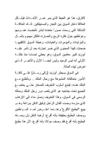 ‫ﻻﻓﺎﺭﻕ، ﻫﺫﺍ ﻫﻭ ﺍﻟﺨﻴﻁ ﺍﻟﺫﻱ ﻴﻤﺭ ﻋﺒـﺭ ﺍﻷﺤـﺩﺍﺙ ﻓﻴﺸـﻜل‬
‫ﺍﻟﻌﻼﻗﺔ ﺩﺍﺨل ﺍﻟﺴﻭﻕ ﺒﻴﻥ ﺍﻟﺘﺠﺎﺭ ﻭﺍﻟﻤﺴﺘﻬﻠﻜﻴﻥ. ﺘﻠـﻙ ﺍﻟﻌﻼﻗـﺔ‬
‫ﺍﻟﺸﺎﺌﻜﺔ ﺍﻟﺘﻲ ﺭﺴﻤﺕ ﺼﻭﺭﺍ ﻤﺘﻌﺩﺩﺓ ﻟﺒﺸﺭ ﺘﻠﺨﺼﺕ ﻫﻤـﻭﻤﻬﻡ‬
‫ﻭﻋﻭﺍﻁﻔﻬﻡ ﺤﻭل ﻓﻜﺭﺓ ﺍﻟﺭﺒﺢ ﻭﺍﻟﺨﺴﺎﺭﺓ، ﻓﺎﻟﻜل ﻤﻬﻤﻭﻡ ﺒﺎﻟﻤـﺎل‬
‫ﻭﺍﻟﻤﺯﺍﻴﺩﺍﺕ ﻭﺍﻟﻤﺅﻤﺭﺍﺕ ﻭﺍﻟﺨﻴﺎﻨﺎﺕ، ﻭﻋﺠﻠﺔ ﺍﻟﺴﻭﻕ ﻻﺘﻜﻔﻴﻬـﺎ‬
‫ﻀﺤﺎﻴﺎ، ﻜﻬﺫﺍ ﺍﻟﻤﺠﻨﻭﻥ ﺍﻟﺫﻱ ﺨﺴﺭ ﺘﺠﺎﺭﺘﻪ ﺒﻌﺩ ﺃﻥ ﺘﺂﻤﺭ ﻋﻠﻴـﻪ‬
‫ﺃﺒﻭﺯﻴﺩ ﻜﺒﻴﺭ ﻤﻌﻠﻤﻴﻥ ﺍﻟﺴﻭﻕ، ﻭﻫﻭ ﻴﻌﻁﻲ ﺇﺤﺴﺎﺴﺎ ﻤﻨﺫ ﻁﻠﺘـﻪ‬
‫ﺍﻷﻭﻟﻲ ﺃﻨﻪ ﻟﻴﺱ ﺍﻟﻭﺤﻴﺩ ﻭﻟﻴﺱ ﺃﻴﻀـﺎ ﺍﻷﻭل ﻭﺍﻷﺨﻴـﺭ ﺍﻟـﺫﻱ‬
                                    ‫ﺘﻌﺭﺽ ﻟﻬﺫﻩ ﺍﻟﻤﺫﻟﺔ.‬
‫ﻓﻲ ﺍﻟﺴﻭﻕ ﻴﺴﻴﻁﺭ ﺃﺒﻭﺯﻴﺩ )ﺯﻜﻲ ﺭﺴـﺘﻡ( ﻋﻠـﻲ ﻜﺎﻓـﺔ‬
‫ﺍﻷﻤﻭﺭ ﺒﺘﺤﺎﻟﻔﺎﺘﻪ ﺍﻟﻤﺸﺒﻭﻫﺔ ﻤﻊ ﺭﺠﺎل ﺍﻟﻤﻠﻙ .. ﻭﺒﺎﻟﻁﺒﻊ ﻤـﻊ‬
‫ﺍﻟﻤﻠﻙ ﻨﻔﺴﻪ، ﻓﻴﺘﺒﻊ ﺃﺴﻠﻭﺏ ﺍﻟﺘﺨﻭﻴﻑ ﻟﻠﺼﻐﺎﺭ ﺤﺘـﻲ ﻴﺨﻀـﻊ‬
‫ﺍﻟﺠﻤﻴﻊ ﺘﺤﺕ ﺠﻨﺎﺤﻴﻪ ﻫﻭ ﺍﻟﺫﻱ ﻴﻠﻌﺏ ﺩﻭﺭ ﺭﺠل ﺍﻟﻤﻠﻙ ﻭﻤﻤﺜﻠﻪ‬
‫ﺍﻟﺭﺴﻤﻲ ﻓﻲ ﺍﻟﺴﻭﻕ، ﻭﻫﺫﺍ ﺍﻟﺘﺨﻭﻴﻑ ﻭﺼل ﻤﺩﺍﻩ ﺇﻟﻲ ﺍﻹﺭﻫﺎﺏ‬
‫ﺍﻟﺫﻱ ﻤﺎﺭﺴﻪ ﻭﺠﺴﺩﻩ ﺍﻟﻔﻨﺎﻥ ﺍﻟﺭﺍﺤل ﺘﻭﻓﻴﻕ ﺍﻟﺩﻗﻥ ﺒﺒﺭﺍﻋﺔ ﻭﻫـﻭ‬
‫ﻴﺒﻴﻊ "ﺍﻟﺒﻁﻴﺦ ﺍﻷﻗﺭﻉ" ﻭﻋﻨـﺩﻤﺎ ﺍﻋﺘـﺭﺽ ﺃﺤـﺩ ﺍﻟﻤـﻭﺍﻁﻨﻴﻥ‬
‫ﻭﻭﺼﻑ ﺍﻟﺒﻁﻴﺦ ﺒﺤﻘﻴﻘﺘﻪ ﺒﺄﻨﻪ ﺃﻗﺭﻉ، ﺃﺭﻫﺒﻪ ﺍﻟﺩﻗﻥ ﺒﺄﻥ ﻭﺼـﻔﻪ‬
‫ﺍﻟﺒﻁﻴﺦ ﺒﺄﻨﻪ ﺃﻗﺭﻉ ﻓﻘﺩ ﻭﺼﻑ ﻤﻭﻻﻨﺎ ﺒﺄﻨﻪ ﺃﻗﺭﻉ، ﻷﻥ ﻫﺫﺍ ﺒﻁﻴﺦ‬
 