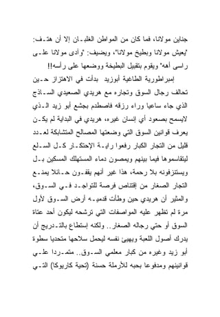 ‫ﺠﻨﺎﻴﻥ ﻤﻭﻻﻨﺎ، ﻓﻤﺎ ﻜﺎﻥ ﻤﻥ ﺍﻟﻤﻭﺍﻁﻥ ﺍﻟﻐﻠﺒـﺎﻥ ﺇﻻ ﺃﻥ ﻫﺘـﻑ:‬
‫"ﻴﻌﻴﺵ ﻤﻭﻻﻨﺎ ﻭﺒﻁﻴﺦ ﻤﻭﻻﻨﺎ"، ﻭﻴﻀﻴﻑ: "ﻭﺁﺩﻯ ﻤﻭﻻﻨﺎ ﻋﻠـﻰ‬
     ‫ﺭﺍﺴﻰ ﺃﻫﻪ" ﻭﻴﻘﻭﻡ ﺒﺘﻘﺒﻴل ﺍﻟﺒﻁﻴﺨﺔ ﻭﻭﻀﻌﻬﺎ ﻋﻠﻰ ﺭﺃﺴﻪ!!‬
‫ﺇﻤﺒﺭﺍﻁﻭﺭﻴﺔ ﺍﻟﻁﺎﻏﻴﺔ ﺃﺒﻭﺯﻴﺩ ﺒﺩﺃﺕ ﻓﻲ ﺍﻻﻫﺘﺯﺍﺯ ﺤـﻴﻥ‬
‫ﺘﺤﺎﻟﻑ ﺭﺠﺎل ﺍﻟﺴﻭﻕ ﻭﺘﺠﺎﺭﻩ ﻤﻊ ﻫﺭﻴﺩﻱ ﺍﻟﺼﻌﻴﺩﻱ ﺍﻟﺴـﺎﺫﺝ‬
‫ﺍﻟﺫﻱ ﺠﺎﺀ ﺴﺎﻋﻴﺎ ﻭﺭﺍﺀ ﺭﺯﻗﻪ ﻓﺎﺼﻁﺩﻡ ﺒﺠﺸﻊ ﺃﺒﻭ ﺯﻴﺩ ﺍﻟـﺫﻱ‬
‫ﻻﻴﺴﻤﺢ ﺒﺼﻌﻭﺩ ﺃﻱ ﺇﻨﺴﺎﻥ ﻏﻴﺭﻩ، ﻫﺭﻴﺩﻱ ﻓﻲ ﺍﻟﺒﺩﺍﻴﺔ ﻟﻡ ﻴﻜـﻥ‬
‫ﻴﻌﺭﻑ ﻗﻭﺍﻨﻴﻥ ﺍﻟﺴﻭﻕ ﺍﻟﺘﻲ ﻭﻀﻌﺘﻬﺎ ﺍﻟﻤﺼﺎﻟﺢ ﺍﻟﻤﺘﺸﺎﺒﻜﺔ ﻟﻌـﺩﺩ‬
‫ﻗﻠﻴل ﻤﻥ ﺍﻟﺘﺠﺎﺭ ﺍﻟﻜﺒﺎﺭ ﺭﻓﻌﻭﺍ ﺭﺍﻴـﺔ ﺍﻹﺤﺘﻜـﺎﺭ ﻜـل ﺍﻟﺴـﻠﻊ‬
‫ﻟﻴﺘﻘﺎﺴﻤﻭﻫﺎ ﻓﻴﻤﺎ ﺒﻴﻨﻬﻡ ﻭﻴﻤﺼﻭﻥ ﺩﻤﺎﺀ ﺍﻟﻤﺴﺘﻬﻠﻙ ﺍﻟﻤﺴﻜﻴﻥ ﺒـل‬
‫ﻭﻴﺴﺘﻨﺯﻓﻭﻨﻪ ﺒﻼ ﺭﺤﻤﺔ، ﻫﺫﺍ ﻏﻴﺭ ﺃﻨﻬﻡ ﻴﻘﻔـﻭﻥ ﺤـﺎﺌﻼ ﻴﻤﻨـﻊ‬
‫ﺍﻟﺘﺠﺎﺭ ﺍﻟﺼﻐﺎﺭ ﻤﻥ ﺇﻗﺘﻨﺎﺹ ﻓﺭﺼﺔ ﻟﻠﺘﻭﺍﺠـﺩ ﻓـﻲ ﺍﻟﺴـﻭﻕ،‬
‫ﻭﺍﻟﻤﺜﻴﺭ ﺃﻥ ﻫﺭﻴﺩﻱ ﺤﻴﻥ ﻭﻁﺄﺕ ﻗﺩﻤﻴـﻪ ﺃﺭﺽ ﺍﻟﺴـﻭﻕ ﻷﻭل‬
‫ﻤﺭﺓ ﻟﻡ ﺘﻅﻬﺭ ﻋﻠﻴﻪ ﺍﻟﻤﻭﺍﺼﻔﺎﺕ ﺍﻟﺘﻲ ﺘﺭﺸﺤﻪ ﻟﻴﻜﻭﻥ ﺃﺤﺩ ﻋﺘﺎﺓ‬
‫ﺍﻟﺴﻭﻕ ﺃﻭ ﺤﺘﻲ ﺭﺠﺎﻟﻪ ﺍﻟﺼﻐﺎﺭ.. ﻭﻟﻜﻨﻪ ﺇﺴﺘﻁﺎﻉ ﺒﺎﻟﺘـﺩﺭﻴﺞ ﺃﻥ‬
‫ﻴﺩﺭﻙ ﺃﺼﻭل ﺍﻟﻠﻌﺒﺔ ﻭﻴﻬﻴﺊ ﻨﻔﺴﻪ ﻟﻴﺤﻤل ﺴﻼﺤﻬﺎ ﻤﺘﺤﺩﻴﺎ ﺴﻁﻭﺓ‬
‫ﺃﺒﻭ ﺯﻴﺩ ﻭﻏﻴﺭﻩ ﻤﻥ ﻜﺒﺎﺭ ﻤﻌﻠﻤﻲ ﺍﻟﺴـﻭﻕ.. ﻤﺘﻤـﺭﺩﺍ ﻋﻠـﻲ‬
‫ﻗﻭﺍﻨﻴﻨﻬﻡ ﻭﻤﺩﻓﻭﻋﺎ ﺒﺤﺒﻪ ﻟﻸﺭﻤﻠﺔ ﺤﺴﻨﺔ )ﺘﺤﻴﺔ ﻜﺎﺭﻴﻭﻜﺎ( ﺍﻟﺘـﻲ‬
 