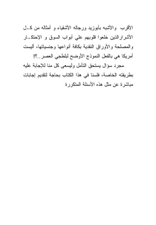 ‫ﺍﻷﻗﺭﺏ ﻭﺍﻷﺸﺒﻪ ﺒﺄﺒﻭﺯﻴﺩ ﻭﺭﺠﺎﻟﻪ ﺍﻷﺸﻘﻴﺎﺀ ﻭ ﺃﻤﺜﺎﻟﻪ ﻤﻥ ﻜـل‬
‫ﺍﻷﺸﺭﺍﺭﺍﻟﺫﻴﻥ ﺨﻠﻌﻭﺍ ﻗﻠﻭﺒﻬﻡ ﻋﻠﻲ ﺃﺒﻭﺍﺏ ﺍﻟﺴﻭﻕ ﻭ ﺍﻹﺤﺘﻜـﺎﺭ‬
‫ﻭﺍﻟﻤﺼﻠﺤﺔ ﻭﺍﻷﻭﺭﺍﻕ ﺍﻟﻨﻘﺩﻴﺔ ﺒﻜﺎﻓﺔ ﺃﻨﻭﺍﻋﻬﺎ ﻭﺠﻨﺴﻴﺎﺘﻬﺎ، ﺃﻟﻴﺴﺕ‬
     ‫ﺃﻤﺭﻴﻜﺎ ﻫﻲ ﺒﺎﻟﻔﻌل ﺍﻟﻨﻤﻭﺫﺝ ﺍﻷﻭﻀﺢ ﻟﺒﻠﻁﺠﻲ ﺍﻟﻌﺼﺭ..؟!‬
‫ﻤﺠﺭﺩ ﺴﺅﺍل ﻴﺴﺘﺤﻕ ﺍﻟﺘﺄﻤل ﻭﻟﻴﺴﻌﻰ ﻜل ﻤﻨﺎ ﻟﻺﺠﺎﺒﺔ ﻋﻠﻴﻪ‬
‫ﺒﻁﺭﻴﻘﺘﻪ ﺍﻟﺨﺎﺼﺔ، ﻓﻠﺴﻨﺎ ﻓﻲ ﻫﺫﺍ ﺍﻟﻜﺘﺎﺏ ﺒﺤﺎﺠﺔ ﻟﺘﻘﺩﻴﻡ ﺇﺠﺎﺒﺎﺕ‬
                     ‫ﻤﺒﺎﺸﺭﺓ ﻋﻥ ﻤﺜل ﻫﺫﻩ ﺍﻷﺴﺌﻠﺔ ﺍﻟﻤﺘﻜﺭﺭﺓ‬
 