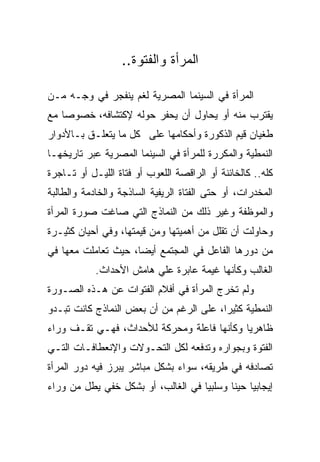 ‫ﺍﻟﻤﺭﺃﺓ ﻭﺍﻟﻔﺘﻭﺓ..‬

‫ﺍﻟﻤﺭﺃﺓ ﻓﻲ ﺍﻟﺴﻴﻨﻤﺎ ﺍﻟﻤﺼﺭﻴﺔ ﻟﻐﻡ ﻴﻨﻔﺠﺭ ﻓﻲ ﻭﺠـﻪ ﻤـﻥ‬
‫ﻴﻘﺘﺭﺏ ﻤﻨﻪ ﺃﻭ ﻴﺤﺎﻭل ﺃﻥ ﻴﺤﻔﺭ ﺤﻭﻟﻪ ﻹﻜﺘﺸﺎﻓﻪ، ﺨﺼﻭﺼﺎ ﻤﻊ‬
‫ﻁﻐﻴﺎﻥ ﻗﻴﻡ ﺍﻟﺫﻜﻭﺭﺓ ﻭﺃﺤﻜﺎﻤﻬﺎ ﻋﻠﻰ ﻜل ﻤﺎ ﻴﺘﻌﻠـﻕ ﺒـﺎﻷﺩﻭﺍﺭ‬
‫ﺍﻟﻨﻤﻁﻴﺔ ﻭﺍﻟﻤﻜﺭﺭﺓ ﻟﻠﻤﺭﺃﺓ ﻓﻲ ﺍﻟﺴﻴﻨﻤﺎ ﺍﻟﻤﺼﺭﻴﺔ ﻋﺒﺭ ﺘﺎﺭﻴﺨﻬـﺎ‬
‫ﻜﻠﻪ.. ﻜﺎﻟﺨﺎﺌﻨﺔ ﺃﻭ ﺍﻟﺭﺍﻗﺼﺔ ﺍﻟﻠﻌﻭﺏ ﺃﻭ ﻓﺘﺎﺓ ﺍﻟﻠﻴـل ﺃﻭ ﺘـﺎﺠﺭﺓ‬
‫ﺍﻟﻤﺨﺩﺭﺍﺕ، ﺃﻭ ﺤﺘﻰ ﺍﻟﻔﺘﺎﺓ ﺍﻟﺭﻴﻔﻴﺔ ﺍﻟﺴﺎﺫﺠﺔ ﻭﺍﻟﺨﺎﺩﻤﺔ ﻭﺍﻟﻁﺎﻟﺒﺔ‬
‫ﻭﺍﻟﻤﻭﻅﻔﺔ ﻭﻏﻴﺭ ﺫﻟﻙ ﻤﻥ ﺍﻟﻨﻤﺎﺫﺝ ﺍﻟﺘﻲ ﺼﺎﻏﺕ ﺼﻭﺭﺓ ﺍﻟﻤﺭﺃﺓ‬
‫ﻭﺤﺎﻭﻟﺕ ﺃﻥ ﺘﻘﻠل ﻤﻥ ﺃﻫﻤﻴﺘﻬﺎ ﻭﻤﻥ ﻗﻴﻤﺘﻬﺎ، ﻭﻓﻲ ﺃﺤﻴﺎﻥ ﻜﺜﻴـﺭﺓ‬
‫ﻤﻥ ﺩﻭﺭﻫﺎ ﺍﻟﻔﺎﻋل ﻓﻲ ﺍﻟﻤﺠﺘﻤﻊ ﺃﻴﻀﺎ، ﺤﻴﺙ ﺘﻌﺎﻤﻠﺕ ﻤﻌﻬﺎ ﻓﻲ‬
            ‫ﺍﻟﻐﺎﻟﺏ ﻭﻜﺄﻨﻬﺎ ﻏﻴﻤﺔ ﻋﺎﺒﺭﺓ ﻋﻠﻲ ﻫﺎﻤﺵ ﺍﻷﺤﺩﺍﺙ.‬
‫ﻭﻟﻡ ﺘﺨﺭﺝ ﺍﻟﻤﺭﺃﺓ ﻓﻲ ﺃﻓﻼﻡ ﺍﻟﻔﺘﻭﺍﺕ ﻋﻥ ﻫـﺫﻩ ﺍﻟﺼـﻭﺭﺓ‬
‫ﺍﻟﻨﻤﻁﻴﺔ ﻜﺜﻴﺭﺍ، ﻋﻠﻰ ﺍﻟﺭﻏﻡ ﻤﻥ ﺃﻥ ﺒﻌﺽ ﺍﻟﻨﻤﺎﺫﺝ ﻜﺎﻨﺕ ﺘﺒـﺩﻭ‬
‫ﻅﺎﻫﺭﻴﺎ ﻭﻜﺄﻨﻬﺎ ﻓﺎﻋﻠﺔ ﻭﻤﺤﺭﻜﺔ ﻟﻸﺤﺩﺍﺙ، ﻓﻬـﻲ ﺘﻘـﻑ ﻭﺭﺍﺀ‬
‫ﺍﻟﻔﺘﻭﺓ ﻭﺒﺠﻭﺍﺭﻩ ﻭﺘﺩﻓﻌﻪ ﻟﻜل ﺍﻟﺘﺤـﻭﻻﺕ ﻭﺍﻹﻨﻌﻁﺎﻓـﺎﺕ ﺍﻟﺘـﻲ‬
‫ﺘﺼﺎﺩﻓﻪ ﻓﻲ ﻁﺭﻴﻘﻪ، ﺴﻭﺍﺀ ﺒﺸﻜل ﻤﺒﺎﺸﺭ ﻴﺒﺭﺯ ﻓﻴﻪ ﺩﻭﺭ ﺍﻟﻤﺭﺃﺓ‬
‫ﺇﻴﺠﺎﺒﻴﺎ ﺤﻴﻨﺎ ﻭﺴﻠﺒﻴﺎ ﻓﻲ ﺍﻟﻐﺎﻟﺏ، ﺃﻭ ﺒﺸﻜل ﺨﻔﻲ ﻴﻁل ﻤﻥ ﻭﺭﺍﺀ‬
 