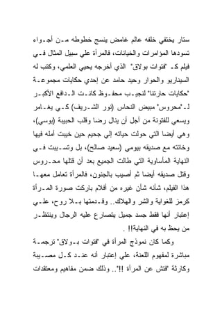 ‫ﺴﺘﺎﺭ ﻴﺨﺘﻔﻲ ﺨﻠﻔﻪ ﻋﺎﻟﻡ ﻏﺎﻤﺽ ﻴﻨﺴﺞ ﺨﻁﻭﻁﻪ ﻤـﻥ ﺃﺠـﻭﺍﺀ‬
‫ﺘﺴﻭﺩﻫﺎ ﺍﻟﻤﺅﺍﻤﺭﺍﺕ ﻭﺍﻟﺨﻴﺎﻨﺎﺕ، ﻓﺎﻟﻤﺭﺃﺓ ﻋﻠﻲ ﺴﺒﻴل ﺍﻟﻤﺜﺎل ﻓـﻲ‬
‫ﻓﻴﻠﻡ ﻜـ "ﻓﺘﻭﺍﺕ ﺒﻭﻻﻕ" ﺍﻟﺫﻱ ﺃﺨﺭﺠﻪ ﻴﺤﻴﻲ ﺍﻟﻌﻠﻤﻲ، ﻭﻜﺘﺏ ﻟﻪ‬
‫ﺍﻟﺴﻴﻨﺎﺭﻴﻭ ﻭﺍﻟﺤﻭﺍﺭ ﻭﺤﻴﺩ ﺤﺎﻤﺩ ﻋﻥ ﺇﺤﺩﻱ ﺤﻜﺎﻴﺎﺕ ﻤﺠﻤﻭﻋـﺔ‬
‫"ﺤﻜﺎﻴﺎﺕ ﺤﺎﺭﺘﻨﺎ" ﻟﻨﺠﻴـﺏ ﻤﺤﻔـﻭﻅ ﻜﺎﻨـﺕ ﺍﻟـﺩﺍﻓﻊ ﺍﻷﻜﺒـﺭ‬
‫ﻟـ"ﻤﺤﺭﻭﺱ" ﻤﺒﻴﺽ ﺍﻟﻨﺤﺎﺱ )ﻨﻭﺭ ﺍﻟﺸـﺭﻴﻑ( ﻜـﻲ ﻴﻐـﺎﻤﺭ‬
‫ﻭﻴﺴﻌﻲ ﻟﻠﻔﺘﻭﻨﺔ ﻤﻥ ﺃﺠل ﺃﻥ ﻴﻨﺎل ﺭﻀﺎ ﻭﻗﻠﺏ ﺍﻟﺤﺒﻴﺒﺔ )ﺒﻭﺴﻲ(،‬
‫ﻭﻫﻲ ﺃﻴﻀﺎ ﺍﻟﺘﻲ ﺤﻭﻟﺕ ﺤﻴﺎﺘﻪ ﺇﻟﻲ ﺠﺤﻴﻡ ﺤﻴﻥ ﺨﻴﺒﺕ ﺃﻤﻠﻪ ﻓﻴﻬﺎ‬
‫ﻭﺨﺎﻨﺘﻪ ﻤﻊ ﺼﺩﻴﻘﻪ ﺒﻴﻭﻤﻲ )ﺴﻌﻴﺩ ﺼﺎﻟﺢ(، ﺒل ﻭﺘﺴـﺒﺒﺕ ﻓـﻲ‬
‫ﺍﻟﻨﻬﺎﻴﺔ ﺍﻟﻤﺄﺴﺎﻭﻴﺔ ﺍﻟﺘﻲ ﻁﺎﻟﺕ ﺍﻟﺠﻤﻴﻊ ﺒﻌﺩ ﺃﻥ ﻗﺘﻠﻬﺎ ﻤﺤـﺭﻭﺱ‬
‫ﻭﻗﺘل ﺼﺩﻴﻘﻪ ﺃﻴﻀﺎ ﺜﻡ ﺃﺼﻴﺏ ﺒﺎﻟﺠﻨﻭﻥ، ﻓﺎﻟﻤﺭﺃﺓ ﺘﻌﺎﻤل ﻤﻌﻬـﺎ‬
‫ﻫﺫﺍ ﺍﻟﻔﻴﻠﻡ، ﺸﺄﻨﻪ ﺸﺄﻥ ﻏﻴﺭﻩ ﻤﻥ ﺃﻓﻼﻡ ﺒﺎﺭﻜﺕ ﺼﻭﺭﺓ ﺍﻟﻤـﺭﺃﺓ‬
‫ﻜﺭﻤﺯ ﻟﻠﻐﻭﺍﻴﺔ ﻭﺍﻟﺸﺭ ﻭﺍﻟﻬﻼﻙ.. ﻭﻗـﺩﻤﺘﻬﺎ ﺒـﻼ ﺭﻭﺡ، ﻋﻠـﻲ‬
‫ﺇﻋﺘﺒﺎﺭ ﺃﻨﻬﺎ ﻓﻘﻁ ﺠﺴﺩ ﺠﻤﻴل ﻴﺘﺼﺎﺭﻉ ﻋﻠﻴﻪ ﺍﻟﺭﺠﺎل ﻭﻴﻨﺘﻅـﺭ‬
                               ‫ﻤﻥ ﻴﺤﻅ ﺒﻪ ﻓﻲ ﺍﻟﻨﻬﺎﻴﺔ!! .‬
‫ﻭﻜﻤﺎ ﻜﺎﻥ ﻨﻤﻭﺫﺝ ﺍﻟﻤﺭﺃﺓ ﻓﻲ "ﻓﺘﻭﺍﺕ ﺒـﻭﻻﻕ" ﺘﺭﺠﻤـﺔ‬
‫ﻤﺒﺎﺸﺭﺓ ﻟﻤﻔﻬﻭﻡ ﺍﻟﻠﻌﻨﺔ، ﻋﻠﻲ ﺇﻋﺘﺒﺎﺭ ﺃﻨﻪ ﻋﻨـﺩ ﻜـل ﻤﺼـﻴﺒﺔ‬
‫ﻭﻜﺎﺭﺜﺔ "ﻓﺘﺵ ﻋﻥ ﺍﻟﻤﺭﺃﺓ !!".. ﻭﺫﻟﻙ ﻀﻤﻥ ﻤﻔﺎﻫﻴﻡ ﻭﻤﻌﺘﻘﺩﺍﺕ‬
 