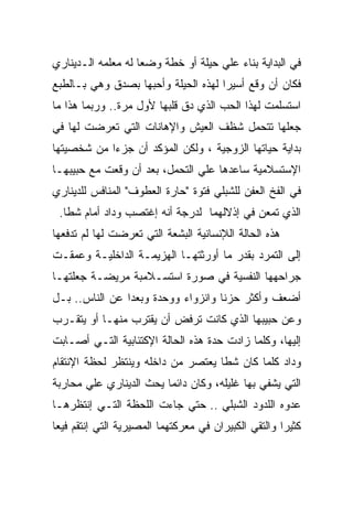 ‫ﻓﻲ ﺍﻟﺒﺩﺍﻴﺔ ﺒﻨﺎﺀ ﻋﻠﻲ ﺤﻴﻠﺔ ﺃﻭ ﺨﻁﺔ ﻭﻀﻌﺎ ﻟﻪ ﻤﻌﻠﻤﻪ ﺍﻟـﺩﻴﻨﺎﺭﻱ‬
‫ﻓﻜﺎﻥ ﺃﻥ ﻭﻗﻊ ﺃﺴﻴﺭﺍ ﻟﻬﺫﻩ ﺍﻟﺤﻴﻠﺔ ﻭﺃﺤﺒﻬﺎ ﺒﺼﺩﻕ ﻭﻫﻲ ﺒـﺎﻟﻁﺒﻊ‬
‫ﺍﺴﺘﺴﻠﻤﺕ ﻟﻬﺫﺍ ﺍﻟﺤﺏ ﺍﻟﺫﻱ ﺩﻕ ﻗﻠﺒﻬﺎ ﻷﻭل ﻤﺭﺓ.. ﻭﺭﺒﻤﺎ ﻫﺫﺍ ﻤﺎ‬
‫ﺠﻌﻠﻬﺎ ﺘﺘﺤﻤل ﺸﻅﻑ ﺍﻟﻌﻴﺵ ﻭﺍﻹﻫﺎﻨﺎﺕ ﺍﻟﺘﻲ ﺘﻌﺭﻀﺕ ﻟﻬﺎ ﻓﻲ‬
‫ﺒﺩﺍﻴﺔ ﺤﻴﺎﺘﻬﺎ ﺍﻟﺯﻭﺠﻴﺔ ، ﻭﻟﻜﻥ ﺍﻟﻤﺅﻜﺩ ﺃﻥ ﺠﺯﺀﺍ ﻤﻥ ﺸﺨﺼﻴﺘﻬﺎ‬
‫ﺍﻹﺴﺘﺴﻼﻤﻴﺔ ﺴﺎﻋﺩﻫﺎ ﻋﻠﻲ ﺍﻟﺘﺤﻤل، ﺒﻌﺩ ﺃﻥ ﻭﻗﻌﺕ ﻤﻊ ﺤﺒﻴﺒﻬـﺎ‬
‫ﻓﻲ ﺍﻟﻔﺦ ﺍﻟﻌﻔﻥ ﻟﻠﺸﺒﻠﻲ ﻓﺘﻭﺓ "ﺤﺎﺭﺓ ﺍﻟﻌﻁﻭﻑ" ﺍﻟﻤﻨﺎﻓﺱ ﻟﻠﺩﻴﻨﺎﺭﻱ‬
 ‫ﺍﻟﺫﻱ ﺘﻤﻌﻥ ﻓﻲ ﺇﺫﻻﻟﻬﻤﺎ ﻟﺩﺭﺠﺔ ﺃﻨﻪ ﺇﻏﺘﺼﺏ ﻭﺩﺍﺩ ﺃﻤﺎﻡ ﺸﻁﺎ.‬
‫ﻫﺫﻩ ﺍﻟﺤﺎﻟﺔ ﺍﻟﻺﻨﺴﺎﻨﻴﺔ ﺍﻟﺒﺸﻌﺔ ﺍﻟﺘﻲ ﺘﻌﺭﻀﺕ ﻟﻬﺎ ﻟﻡ ﺘﺩﻓﻌﻬﺎ‬
‫ﺇﻟﻰ ﺍﻟﺘﻤﺭﺩ ﺒﻘﺩﺭ ﻤﺎ ﺃﻭﺭﺜﺘﻬـﺎ ﺍﻟﻬﺯﻴﻤـﺔ ﺍﻟﺩﺍﺨﻠﻴـﺔ ﻭﻋﻤﻘـﺕ‬
‫ﺠﺭﺍﺤﻬﻬﺎ ﺍﻟﻨﻔﺴﻴﺔ ﻓﻲ ﺼﻭﺭﺓ ﺍﺴﺘﺴـﻼﻤﺒﺔ ﻤﺭﻴﻀـﺔ ﺠﻌﻠﺘﻬـﺎ‬
‫ﺃﻀﻌﻑ ﻭﺃﻜﺜﺭ ﺤﺯﻨﺎ ﻭﺍﻨﺯﻭﺍﺀ ﻭﻭﺤﺩﺓ ﻭﺒﻌﺩﺍ ﻋﻥ ﺍﻟﻨﺎﺱ.. ﺒـل‬
‫ﻭﻋﻥ ﺤﺒﻴﺒﻬﺎ ﺍﻟﺫﻱ ﻜﺎﻨﺕ ﺘﺭﻓﺽ ﺃﻥ ﻴﻘﺘﺭﺏ ﻤﻨﻬـﺎ ﺃﻭ ﻴﺘﻘـﺭﺏ‬
‫ﺇﻟﻴﻬﺎ، ﻭﻜﻠﻤﺎ ﺯﺍﺩﺕ ﺤﺩﺓ ﻫﺫﻩ ﺍﻟﺤﺎﻟﺔ ﺍﻹﻜﺘﺌﺎﺒﻴﺔ ﺍﻟﺘـﻲ ﺃﺼـﺎﺒﺕ‬
‫ﻭﺩﺍﺩ ﻜﻠﻤﺎ ﻜﺎﻥ ﺸﻁﺎ ﻴﻌﺘﺼﺭ ﻤﻥ ﺩﺍﺨﻠﻪ ﻭﻴﻨﺘﻅﺭ ﻟﺤﻅﺔ ﺍﻹﻨﺘﻘﺎﻡ‬
‫ﺍﻟﺘﻲ ﻴﺸﻔﻲ ﺒﻬﺎ ﻏﻠﻴﻠﻪ، ﻭﻜﺎﻥ ﺩﺍﺌﻤﺎ ﻴﺤﺙ ﺍﻟﺩﻴﻨﺎﺭﻱ ﻋﻠﻲ ﻤﺤﺎﺭﺒﺔ‬
‫ﻋﺩﻭﻩ ﺍﻟﻠﺩﻭﺩ ﺍﻟﺸﺒﻠﻲ .. ﺤﺘﻲ ﺠﺎﺀﺕ ﺍﻟﻠﺤﻅﺔ ﺍﻟﺘـﻲ ﺇﻨﺘﻅﺭﻫـﺎ‬
‫ﻜﺜﻴﺭﺍ ﻭﺍﻟﺘﻘﻲ ﺍﻟﻜﺒﻴﺭﺍﻥ ﻓﻲ ﻤﻌﺭﻜﺘﻬﻤﺎ ﺍﻟﻤﺼﻴﺭﻴﺔ ﺍﻟﺘﻲ ﺇﻨﺘﻘﻡ ﻓﻴﻌﺎ‬
 