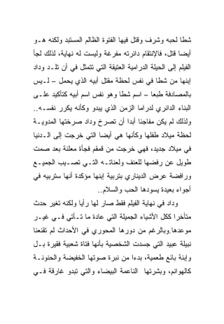 ‫ﺸﻁﺎ ﻟﺤﺒﻪ ﻭﺸﺭﻑ ﻭﻗﺘل ﻓﻴﻬﺎ ﺍﻟﻔﺘﻭﺓ ﺍﻟﻅﺎﻟﻡ ﺍﻟﻤﺴﺘﺒﺩ ﻭﻟﻜﻨﻪ ﻫـﻭ‬
‫ﺃﻴﻀﺎ ﻗﺘل، ﻓﺎﻹﻨﺘﻘﺎﻡ ﺩﺍﺌﺭﺘﻪ ﻤﻔﺭﻏﺔ ﻭﻟﻴﺴﺕ ﻟﻪ ﻨﻬﺎﻴﺔ، ﻟﺫﻟﻙ ﻟﺠﺄ‬
‫ﺍﻟﻔﻴﻠﻡ ﺇﻟﻰ ﺍﻟﺤﻴﻠﺔ ﺍﻟﺩﺭﺍﻤﻴﺔ ﺍﻟﻌﺘﻴﻘﺔ ﺍﻟﺘﻲ ﺘﺘﻤﺜل ﻓﻲ ﺃﻥ ﺘﻠـﺩ ﻭﺩﺍﺩ‬
‫ﺇﺒﻨﻬﺎ ﻤﻥ ﺸﻁﺎ ﻓﻲ ﻨﻔﺱ ﻟﺤﻅﺔ ﻤﻘﺘل ﺃﺒﻴﻪ ﺍﻟﺫﻱ ﻴﺤﻤل – ﻟـﻴﺱ‬
‫ﺒﺎﻟﻤﺼﺎﺩﻓﺔ ﻁﺒﻌﺎ – ﺍﺴﻡ ﺸﻁﺎ ﻭﻫﻭ ﻨﻔﺱ ﺍﺴﻡ ﺃﺒﻴﻪ ﻜﺘﺄﻜﻴﺩ ﻋﻠـﻰ‬
‫ﺍﻟﺒﻨﺎﺀ ﺍﻟﺩﺍﺌﺭﻱ ﻟﺩﺭﺍﻤﺎ ﺍﻟﺯﻤﻥ ﺍﻟﺫﻱ ﻴﺒﺩﻭ ﻭﻜﺄﻨﻪ ﻴﻜﺭﺭ ﻨﻔﺴـﻪ..‬
‫ﻭﻟﺫﻟﻙ ﻟﻡ ﻴﻜﻥ ﻤﻔﺎﺠﺌﺎ ﺃﺒﺩﺍ ﺃﻥ ﺘﺼﺭﺥ ﻭﺩﺍﺩ ﺼﺭﺨﺘﻬﺎ ﺍﻟﻤﺩﻭﻴـﺔ‬
‫ﻟﺤﻅﺔ ﻤﻴﻼﺩ ﻁﻔﻠﻬﺎ ﻭﻜﺄﻨﻬﺎ ﻫﻲ ﺃﻴﻀﺎ ﺍﻟﺘﻲ ﺨﺭﺠﺕ ﺇﻟﻰ ﺍﻟـﺩﻨﻴﺎ‬
‫ﻓﻲ ﻤﻴﻼﺩ ﺠﺩﻴﺩ، ﻓﻬﻲ ﺨﺭﺠﺕ ﻤﻥ ﻗﻤﻘﻡ ﻓﺠﺄﺓ ﻤﻌﻠﻨﺔ ﺒﻌﺩ ﺼﻤﺕ‬
‫ﻁﻭﻴل ﻋﻥ ﺭﻓﻀﻬﺎ ﻟﻠﻌﻨﻑ ﻭﻟﻌﻨﺎﺘـﻪ ﺍﻟﺘـﻲ ﺘﺼـﻴﺏ ﺍﻟﺠﻤﻴـﻊ‬
‫ﻭﺭﺍﻓﻀﺔ ﻋﺭﺽ ﺍﻟﺩﻴﻨﺎﺭﻱ ﺒﺘﺭﺒﻴﺔ ﺇﺒﻨﻬﺎ ﻤﺅﻜﺩﺓ ﺃﻨﻬﺎ ﺴﺘﺭﺒﻴﻪ ﻓﻲ‬
                        ‫ﺃﺠﻭﺍﺀ ﺒﻌﻴﺩﺓ ﻴﺴﻭﺩﻫﺎ ﺍﻟﺤﺏ ﻭﺍﻟﺴﻼﻡ..‬
‫ﻭﺩﺍﺩ ﻓﻲ ﻨﻬﺎﻴﺔ ﺍﻟﻔﻴﻠﻡ ﻓﻘﻁ ﺼﺎﺭ ﻟﻬﺎ ﺭﺃﻴﺎ ﻭﻟﻜﻨﻪ ﺘﻐﻴﺭ ﺤﺩﺙ‬
‫ﻤﺘﺄﺨﺭﺍ ﻜﻜل ﺍﻷﺸﻴﺎﺀ ﺍﻟﺠﻤﻴﻠﺔ ﺍﻟﺘﻲ ﻋﺎﺩﺓ ﻤﺎ ﺘـﺄﺘﻲ ﻓـﻲ ﻏﻴـﺭ‬
‫ﻤﻭﻋﺩﻫﺎ.ﻭﺒﺎﻟﺭﻏﻡ ﻤﻥ ﺩﻭﺭﻫﺎ ﺍﻟﻤﺤﻭﺭﻱ ﻓﻲ ﺍﻷﺤﺩﺍﺙ ﻟﻡ ﺘﻘﻨﻌﻨﺎ‬
‫ﻨﺒﻴﻠﺔ ﻋﺒﻴﺩ ﺍﻟﺘﻲ ﺠﺴﺩﺕ ﺍﻟﺸﺨﺼﻴﺔ ﺒﺄﻨﻬﺎ ﻓﺘﺎﺓ ﺸﻌﺒﻴﺔ ﻓﻘﻴﺭﺓ ﺒـل‬
‫ﻭﺇﺒﻨﺔ ﺒﺎﺌﻊ ﻁﻌﻤﻴﺔ، ﺒﺩﺀﺍ ﻤﻥ ﻨﺒﺭﺓ ﺼﻭﺘﻬﺎ ﺍﻟﺨﻔﻴﻀﺔ ﻭﺍﻟﺤﻨﻭﻨـﺔ‬
‫ﻜﺎﻟﻬﻭﺍﻨﻡ، ﻭﺒﺸﺭﺘﻬﺎ ﺍﻟﻨﺎﻋﻤﺔ ﺍﻟﺒﻴﻀﺎﺀ ﻭﺍﻟﺘﻲ ﺘﺒﺩﻭ ﻏﺎﺭﻗﺔ ﻓـﻲ‬
 